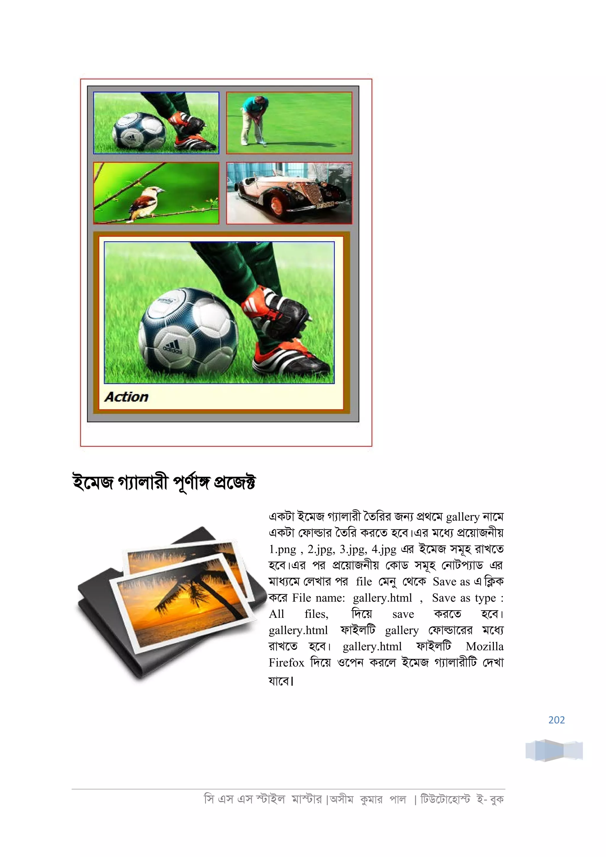 িস এস এস �াইল মা�াা |অসীম কমাা পাল | িটউেটােহা� ই- বুক
202
ইেমজ গযালাাী পূণরা� �েজ�
একটা ইেমজ গযালাাী ৈতিাা জ� �থেম gallery ্ােম
একটা েফা�াা ৈতিা কােত হেব।এা মেধয �েয়াজ্ীয়
1.png , 2.jpg, 3.jpg, 4.jpg এর ইেমজ সমূহ াাখেত
হেব।এা পর �েয়াজ্ীয় েকাড সমূহ ে্াটপযাড এর
মাধযেম েলখাা পর file েমনু েথেক Save as এ ি�ক
কো File name: gallery.html , Save as type :
All files, িদেয় save কােত হেব।
gallery.html ফাইলিট gallery েফা�াোা মেধয
াাখেত হেব। gallery.html ফাইলিট Mozilla
Firefox িদেয় ওেপ্ কােল ইেমজ গযালাাীিট েদখা
যােব।
 