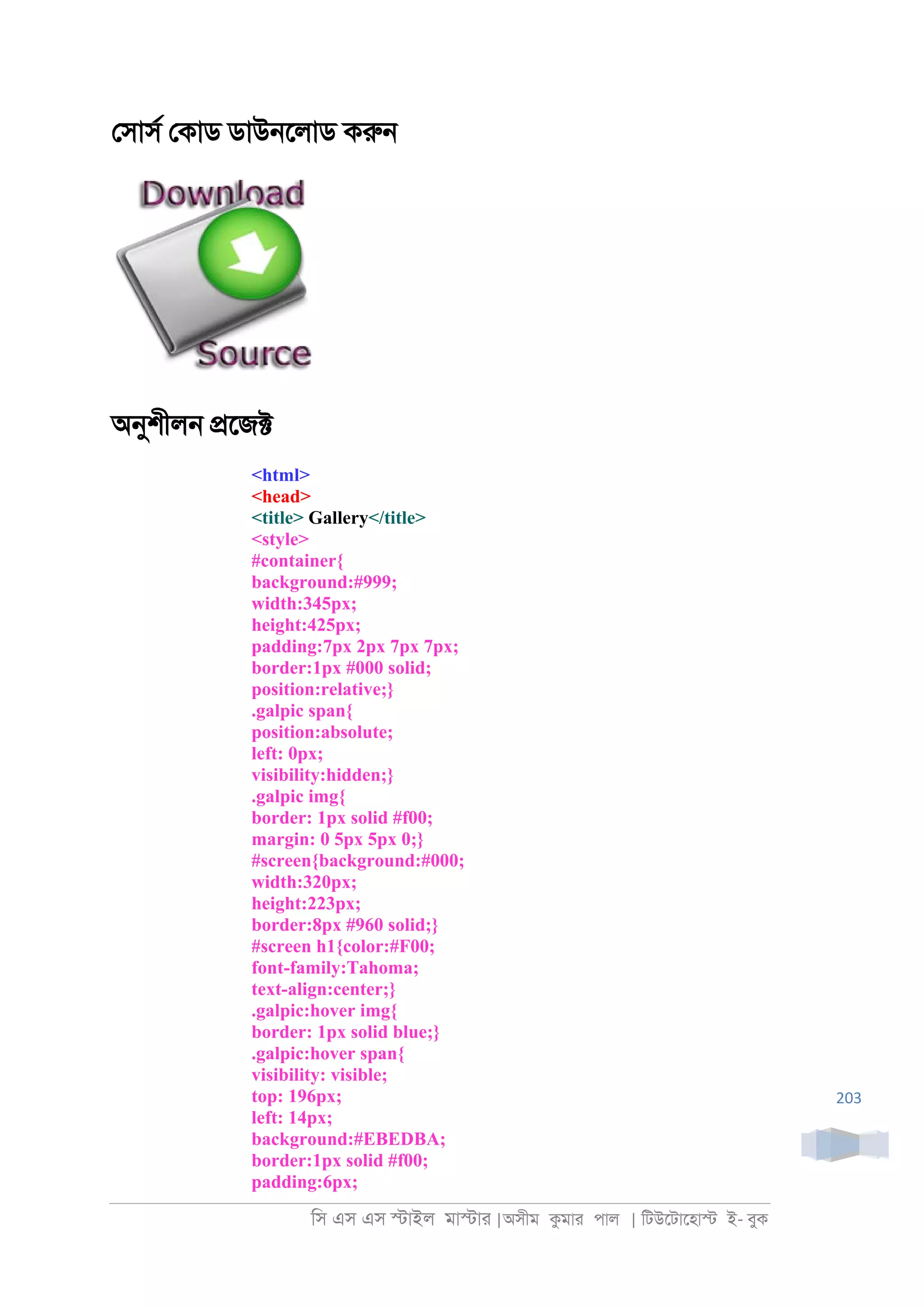 িস এস এস �াইল মা�াা |অসীম কমাা পাল | িটউেটােহা� ই- বুক
203
েসাসর েকাড ডাউ্েলাড করু্
অনুশীল্ �েজ�
<html>
<head>
<title> Gallery</title>
<style>
#container{
background:#999;
width:345px;
height:425px;
padding:7px 2px 7px 7px;
border:1px #000 solid;
position:relative;}
.galpic span{
position:absolute;
left: 0px;
visibility:hidden;}
.galpic img{
border: 1px solid #f00;
margin: 0 5px 5px 0;}
#screen{background:#000;
width:320px;
height:223px;
border:8px #960 solid;}
#screen h1{color:#F00;
font-family:Tahoma;
text-align:center;}
.galpic:hover img{
border: 1px solid blue;}
.galpic:hover span{
visibility: visible;
top: 196px;
left: 14px;
background:#EBEDBA;
border:1px solid #f00;
padding:6px;
 