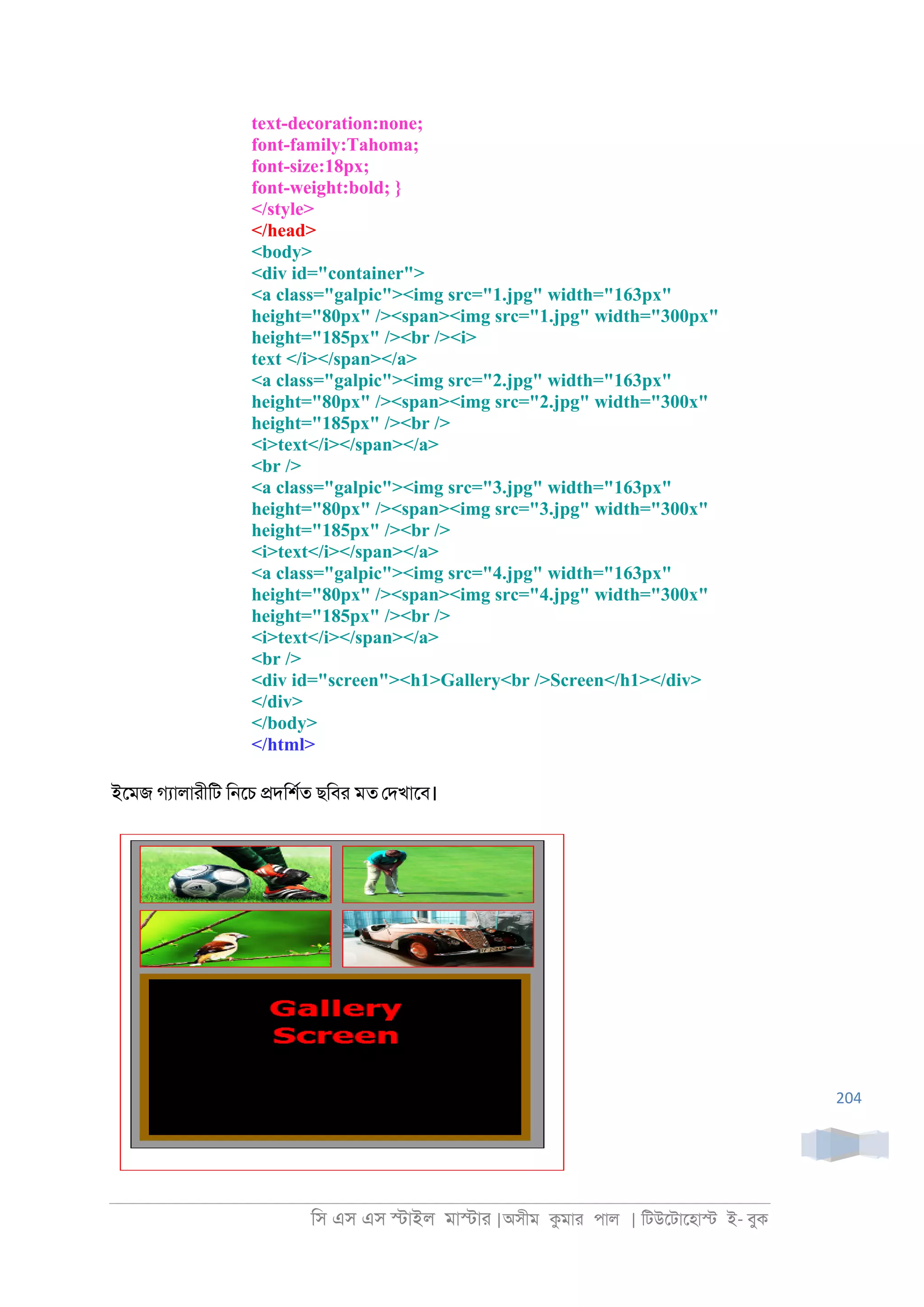 িস এস এস �াইল মা�াা |অসীম কমাা পাল | িটউেটােহা� ই- বুক
204
text-decoration:none;
font-family:Tahoma;
font-size:18px;
font-weight:bold; }
</style>
</head>
<body>
<div id="container">
<a class="galpic"><img src="1.jpg" width="163px"
height="80px" /><span><img src="1.jpg" width="300px"
height="185px" /><br /><i>
text </i></span></a>
<a class="galpic"><img src="2.jpg" width="163px"
height="80px" /><span><img src="2.jpg" width="300x"
height="185px" /><br />
<i>text</i></span></a>
<br />
<a class="galpic"><img src="3.jpg" width="163px"
height="80px" /><span><img src="3.jpg" width="300x"
height="185px" /><br />
<i>text</i></span></a>
<a class="galpic"><img src="4.jpg" width="163px"
height="80px" /><span><img src="4.jpg" width="300x"
height="185px" /><br />
<i>text</i></span></a>
<br />
<div id="screen"><h1>Gallery<br />Screen</h1></div>
</div>
</body>
</html>
ইেমজ গযালাাীিট ি্েচ �দিশরত ছিবা মত েদখােব।
 