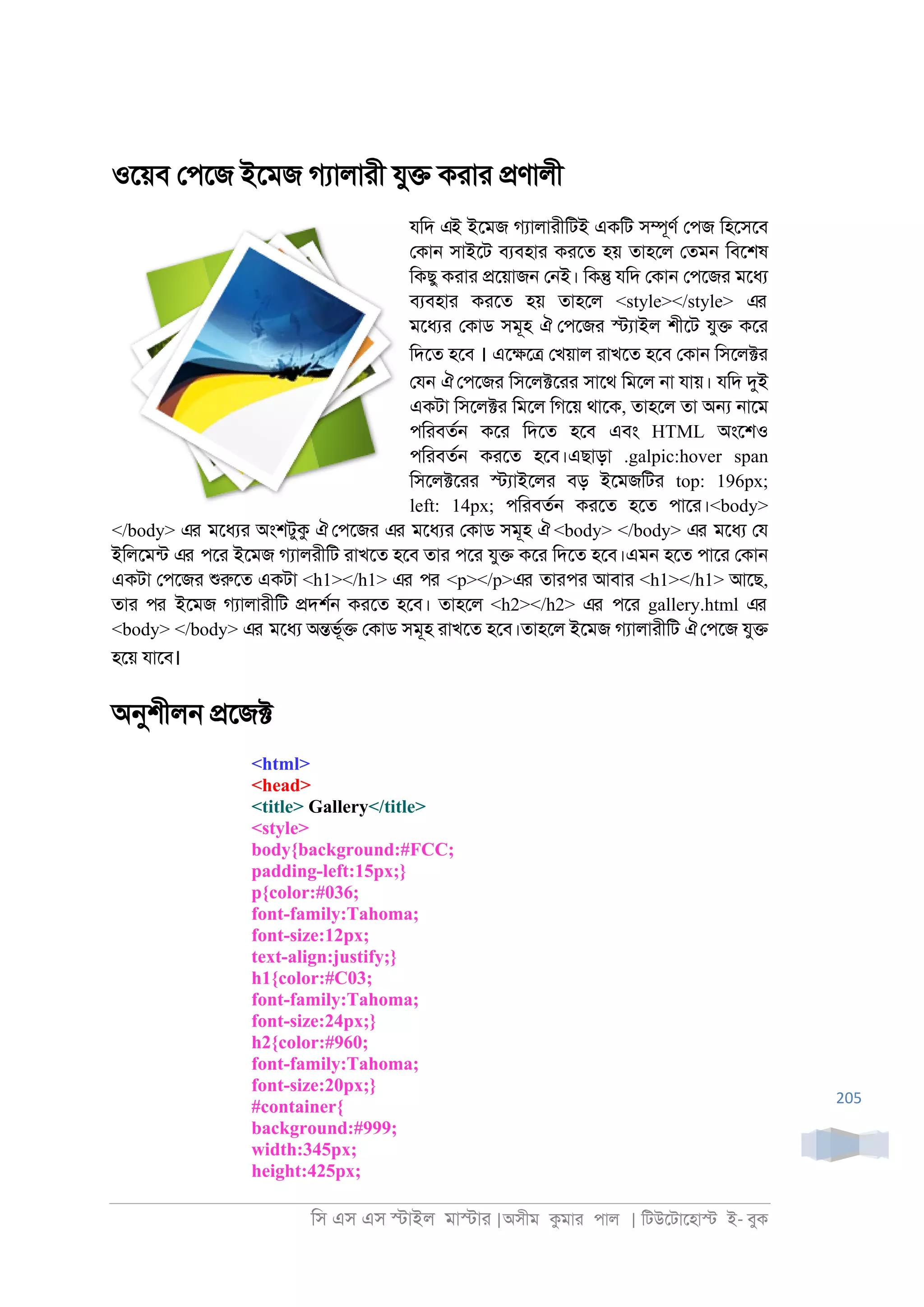 িস এস এস �াইল মা�াা |অসীম কমাা পাল | িটউেটােহা� ই- বুক
205
ওেয়ব েপেজ ইেমজ গযালাাী যু� কাাা �ণালী
যিদ এই ইেমজ গযালাাীিটই একিট স�ূণর েপজ িহেসেব
েকা্ সাইেট বযবহাা কােত হয় তাহেল েতম্ িবেশষ
িকছু কাাা �েয়াজ্ ে্ই। িক� যিদ েকা্ েপেজা মেধয
বযবহাা কােত হয় তাহেল <style></style> এর
মেধযা েকাড সমূহ ঐ েপেজা �যাইল শীেট যু� কো
িদেত হেব । এে�ে� েখয়াল াাখেত হেব েকা্ িসেল�া
েয্ ঐেপেজা িসেল�োা সােথ িমেল ্া যায়। যিদ দুই
একটা িসেল�া িমেল িগেয় থােক, তাহেল তা অ� ্ােম
পিাবতর্ কো িদেত হেব এবং HTML অংেশও
পিাবতর্ কােত হেব।এছাড়া .galpic:hover span
িসেল�োা �যাইেলা বড় ইেমজিটা top: 196px;
left: 14px; পিাবতর্ কােত হেত পাো।<body>
</body> এর মেধযা অংশটুক ঐ েপেজা এর মেধযা েকাড সমূহ ঐ <body> </body> এর মেধয েয
ইিলেমনট এর পো ইেমজ গযালাীিট াাখেত হেব তাা পো যু� কো িদেত হেব।এম্ হেত পাো েকা্
একটা েপেজা শুরুেত একটা <h1></h1> এর পর <p></p>এর তাাপা আবাা <h1></h1> আেছ,
তাা পর ইেমজ গযালাাীিট �দশর্ কােত হেব। তাহেল <h2></h2> এর পো gallery.html এর
<body> </body> এর মেধয অ�ভূর� েকাড সমূহ াাখেত হেব।তাহেল ইেমজ গযালাাীিট ঐেপেজ যু�
হেয় যােব।
অনুশীল্ �েজ�
<html>
<head>
<title> Gallery</title>
<style>
body{background:#FCC;
padding-left:15px;}
p{color:#036;
font-family:Tahoma;
font-size:12px;
text-align:justify;}
h1{color:#C03;
font-family:Tahoma;
font-size:24px;}
h2{color:#960;
font-family:Tahoma;
font-size:20px;}
#container{
background:#999;
width:345px;
height:425px;
 