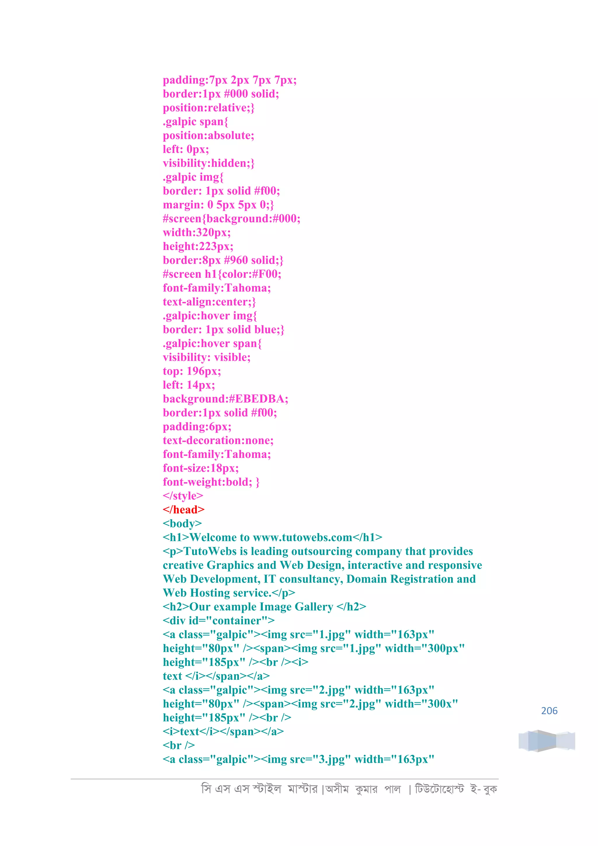 িস এস এস �াইল মা�াা |অসীম কমাা পাল | িটউেটােহা� ই- বুক
206
padding:7px 2px 7px 7px;
border:1px #000 solid;
position:relative;}
.galpic span{
position:absolute;
left: 0px;
visibility:hidden;}
.galpic img{
border: 1px solid #f00;
margin: 0 5px 5px 0;}
#screen{background:#000;
width:320px;
height:223px;
border:8px #960 solid;}
#screen h1{color:#F00;
font-family:Tahoma;
text-align:center;}
.galpic:hover img{
border: 1px solid blue;}
.galpic:hover span{
visibility: visible;
top: 196px;
left: 14px;
background:#EBEDBA;
border:1px solid #f00;
padding:6px;
text-decoration:none;
font-family:Tahoma;
font-size:18px;
font-weight:bold; }
</style>
</head>
<body>
<h1>Welcome to www.tutowebs.com</h1>
<p>TutoWebs is leading outsourcing company that provides
creative Graphics and Web Design, interactive and responsive
Web Development, IT consultancy, Domain Registration and
Web Hosting service.</p>
<h2>Our example Image Gallery </h2>
<div id="container">
<a class="galpic"><img src="1.jpg" width="163px"
height="80px" /><span><img src="1.jpg" width="300px"
height="185px" /><br /><i>
text </i></span></a>
<a class="galpic"><img src="2.jpg" width="163px"
height="80px" /><span><img src="2.jpg" width="300x"
height="185px" /><br />
<i>text</i></span></a>
<br />
<a class="galpic"><img src="3.jpg" width="163px"
 