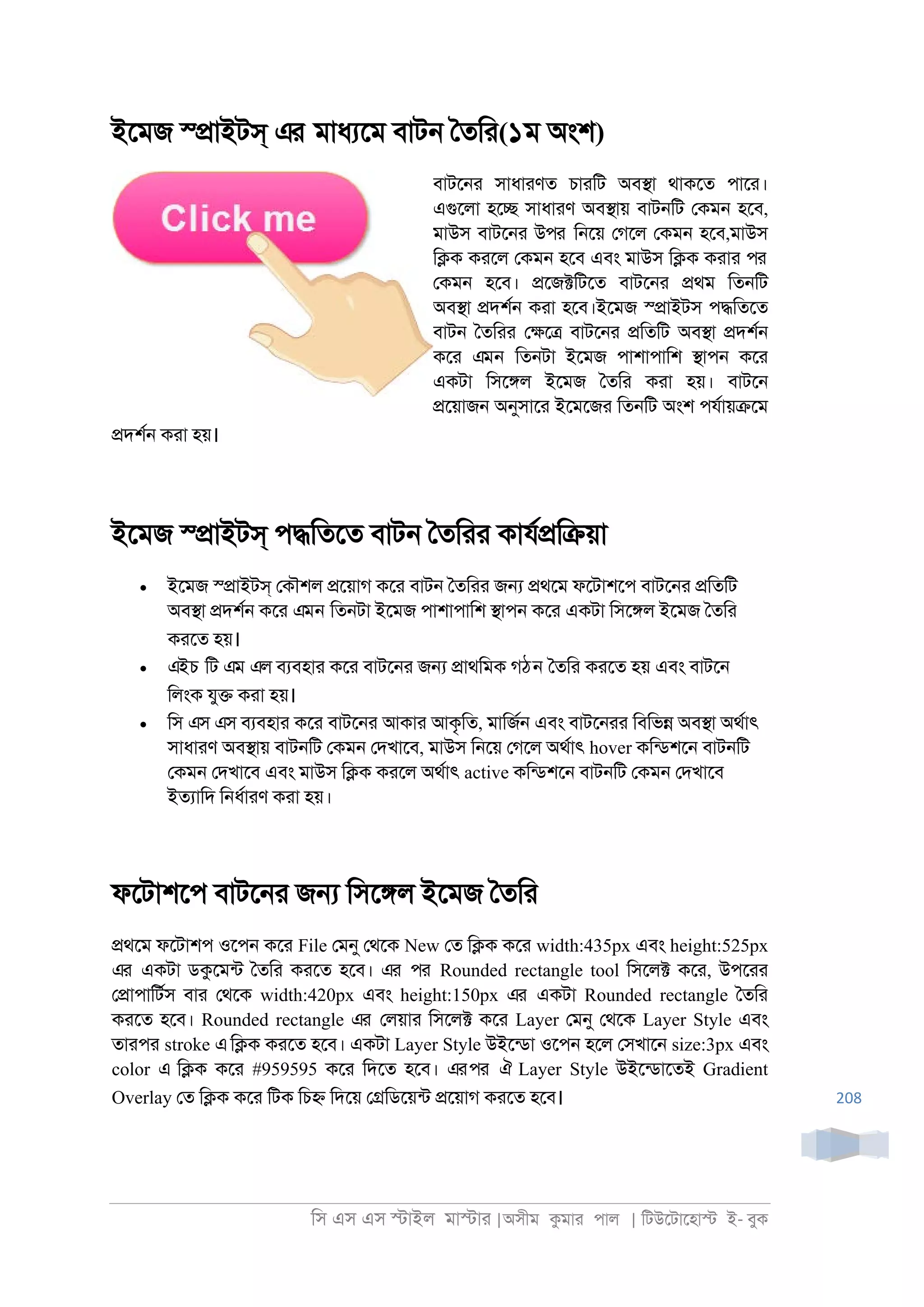 িস এস এস �াইল মা�াা |অসীম কমাা পাল | িটউেটােহা� ই- বুক
208
ইেমজ স্�াইটস্ এর মাধযেম বাট্ ৈতিা(১ম অংশ)
বাটে্া সাধাাণত চাািট অব�া থাকেত পাো।
এগুেলা হে� সাধাাণ অব�ায় বাট্িট েকম্ হেব,
মাউস বাটে্া উপর ি্েয় েগেল েকম্ হেব,মাউস
ি�ক কােল েকম্ হেব এবং মাউস ি�ক কাাা পর
েকম্ হেব। �েজ�িটেত বাটে্া �থম িত্িট
অব�া �দশর্ কাা হেব।ইেমজ স্�াইটস প�িতেত
বাট্ ৈতিাা ে�ে� বাটে্া �িতিট অব�া �দশর্
কো এমন িত্টা ইেমজ পাশাপািশ �াপ্ কো
একটা িসে�ল ইেমজ ৈতিা কাা হয়। বাটে্
�েয়াজ্ অনুসাো ইেমেজা িত্িট অংশ পযরায়�েম
�দশর্ কাা হয়।
ইেমজ স্�াইটস্ প�িতেত বাট্ ৈতিাা কাযর�ি�য়া
• ইেমজ স্�াইটস্ েকৗশল �েয়াগ কো বাট্ ৈতিাা জ� �থেম ফেটাশেপ বাটে্া �িতিট
অব�া �দশর্ কো এমন িত্টা ইেমজ পাশাপািশ �াপ্ কো একটা িসে�ল ইেমজ ৈতিা
কােত হয়।
• এইচ িট এম এল বযবহাা কো বাটে্া জ� �াথিমক গঠন ৈতিা কােত হয় এবং বাটে্
িলংক যু� কাা হয়।
• িস এস এস বযবহাা কো বাটে্া আকাা আকৃিত, মািজর্ এবং বাটে্াা িবিভ� অব�া অথরাৎ
সাধাাণ অব�ায় বাট্িট েকম্ েদখােব, মাউস ি্েয় েগেল অথরাৎ hover কিনডশে্ বাট্িট
েকম্ েদখােব এবং মাউস ি�ক কােল অথরাৎ active কিনডশে্ বাট্িট েকম্ েদখােব
ইতযািদ ি্ধরাাণ কাা হয়।
ফেটাশেপ বাটে্া জ� িসে�ল ইেমজ ৈতিা
�থেম ফেটাশপ ওেপ্ কো File েমনু েথেক New েত ি�ক কো width:435px এবং height:525px
এর একটা ডকেমনট ৈতিা কােত হেব। এর পর Rounded rectangle tool িসেল� কো, উপোা
ে�াপািটরস বাা েথেক width:420px এবং height:150px এর একটা Rounded rectangle ৈতিা
কােত হেব। Rounded rectangle এর েলয়াা িসেল� কো Layer েমনু েথেক Layer Style এবং
তাাপা stroke এি�ক কােত হেব। একটা Layer Style উইেনডা ওেপ্ হেল েসখাে্ size:3px এবং
color এ ি�ক কো #959595 কো িদেত হেব। এরপর ঐ Layer Style উইেনডােতই Gradient
Overlay েত ি�ক কো িটক িচ� িদেয় ে�িডেয়নট �েয়াগ কােত হেব।
 