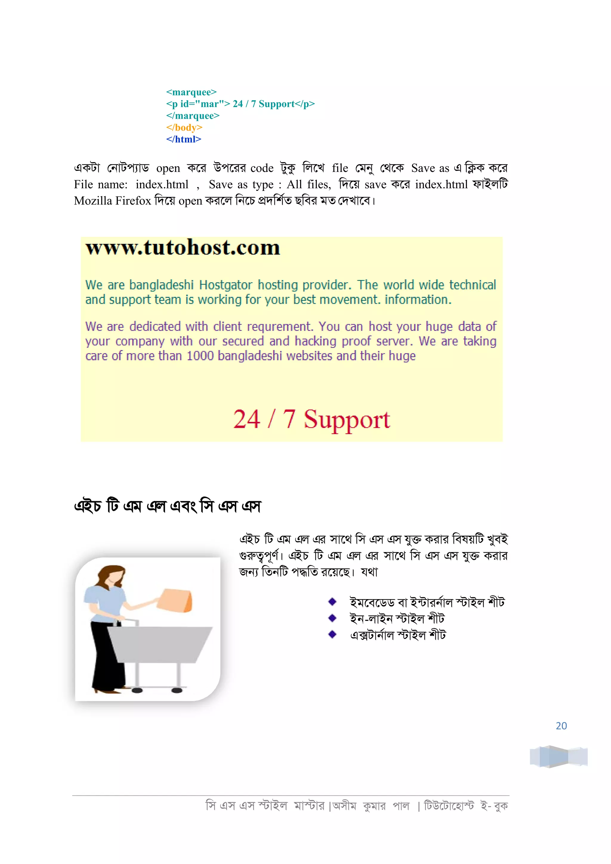 িস এস এস �াইল মা�াা |অসীম কমাা পাল | িটউেটােহা� ই- বুক
20
<marquee>
<p id="mar"> 24 / 7 Support</p>
</marquee>
</body>
</html>
একটা ে্াটপযাড open কো উপোা code টুক িলেখ file েমনু েথেক Save as এ ি�ক কো
File name: index.html , Save as type : All files, িদেয় save কো index.html ফাইলিট
Mozilla Firefox িদেয় open কােল ি্েচ �দিশরত ছিবা মত েদখােব।
এইচ িট এম এল এবং িস এস এস
এইচ িট এম এল এর সােথ িস এস এস যু� কাাা িবষয়িট খুবই
গুরু�পূণর। এইচ িট এম এল এর সােথ িস এস এস যু� কাাা
জ� িত্িট প�িত ােয়েছ। যথা
ইমেবেডড বা ইনটাা্রাল �াইল শীট
ইন-লাই্ �াইল শীট
এ�টা্রাল �াইল শীট
 