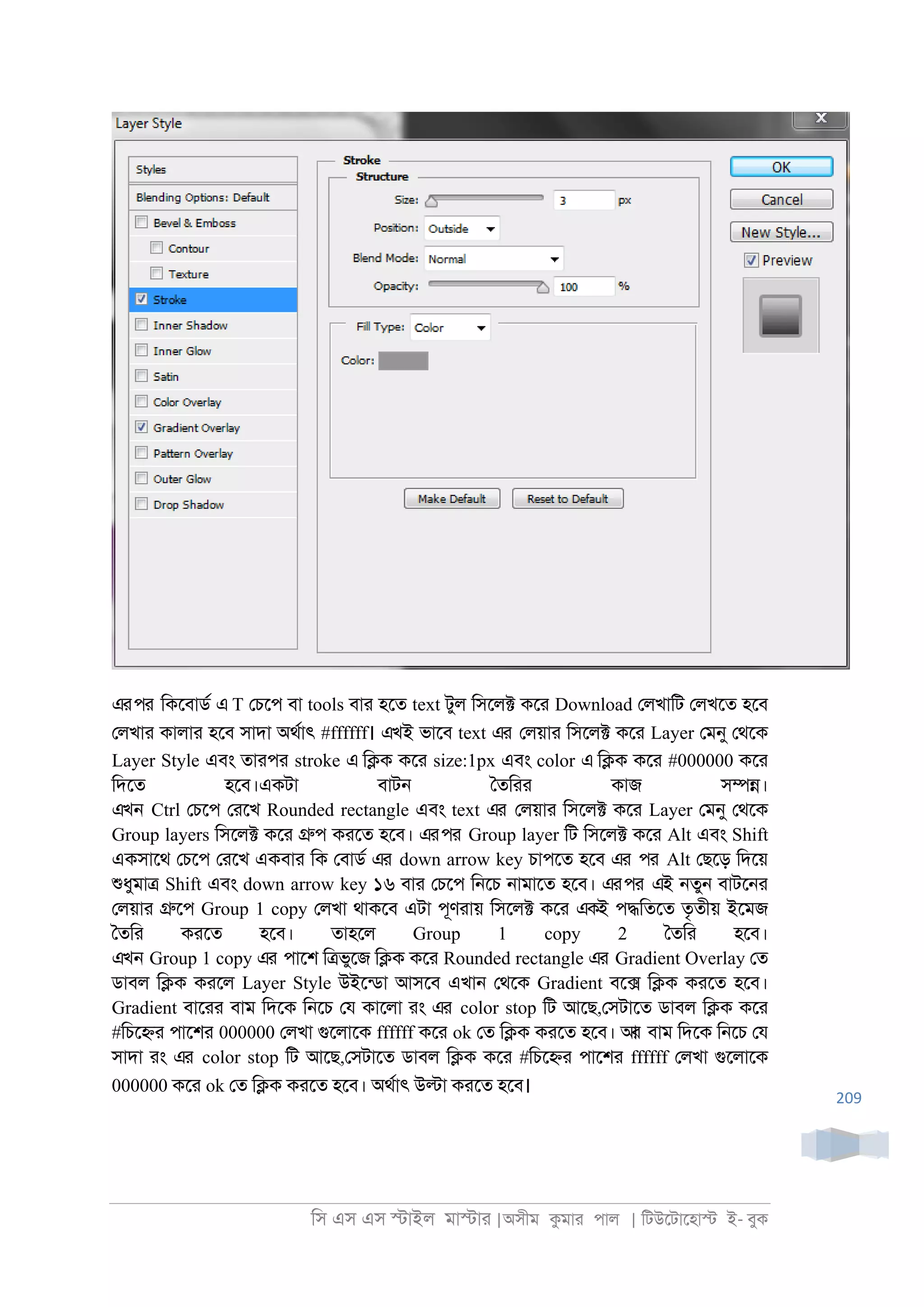 িস এস এস �াইল মা�াা |অসীম কমাা পাল | িটউেটােহা� ই- বুক
209
এরপর িকেবাডর এ T েচেপ বা tools বাা হেত text টুল িসেল� কো Download েলখািট েলখেত হেব
েলখাা কালাা হেব সাদা অথরাৎ #ffffff। এখই ভােব text এর েলয়াা িসেল� কো Layer েমনু েথেক
Layer Style এবং তাাপা stroke এ ি�ক কো size:1px এবং color এ ি�ক কো #000000 কো
িদেত হেব।একটা বাট্ ৈতিাা কাজ স��।
এখন Ctrl েচেপ োেখ Rounded rectangle এবং text এর েলয়াা িসেল� কো Layer েমনু েথেক
Group layers িসেল� কো �প কােত হেব। এরপর Group layer িট িসেল� কো Alt এবং Shift
একসােথ েচেপ োেখ একবাা িক েবাডর এর down arrow key চাপেত হেব এর পর Alt েছেড় িদেয়
শুধুমা� Shift এবং down arrow key ১৬ বাা েচেপ ি্েচ ্ামােত হেব। এরপর এই ্তু্ বাটে্া
েলয়াা �েপ Group 1 copy েলখা থাকেব এটা পূণাায় িসেল� কো একই প�িতেত তৃতীয় ইেমজ
ৈতিা কােত হেব। তাহেল Group 1 copy 2 ৈতিা হেব।
এখন Group 1 copy এর পােশ ি�ভুেজ ি�ক কো Rounded rectangle এর Gradient Overlay েত
ডাবল ি�ক কােল Layer Style উইেনডা আসেব এখা্ েথেক Gradient বে� ি�ক কােত হেব।
Gradient বাোা বাম িদেক ি্েচ েয কােলা াং এর color stop িট আেছ,েসটােত ডাবল ি�ক কো
#িচে�া পােশা 000000 েলখা গুেলােক ffffff কো ok েত ি�ক কােত হেব। আর বাম িদেক ি্েচ েয
সাদা াং এর color stop িট আেছ,েসটােত ডাবল ি�ক কো #িচে�া পােশা ffffff েলখা গুেলােক
000000 কো ok েত ি�ক কােত হেব। অথরাৎ উ�া কােত হেব।
 