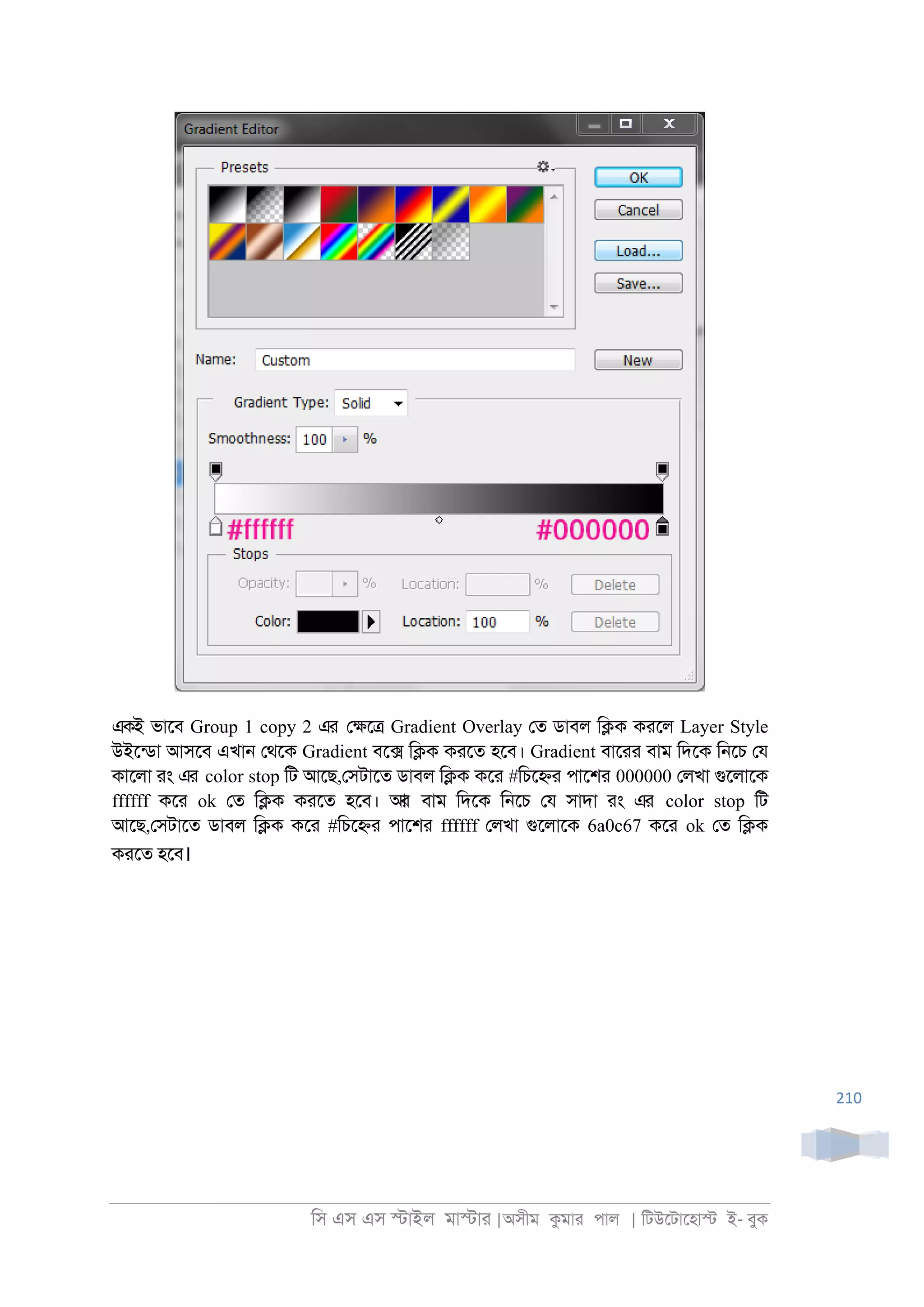 িস এস এস �াইল মা�াা |অসীম কমাা পাল | িটউেটােহা� ই- বুক
210
একই ভােব Group 1 copy 2 এর ে�ে� Gradient Overlay েত ডাবল ি�ক কােল Layer Style
উইেনডা আসেব এখা্ েথেক Gradient বে� ি�ক কােত হেব। Gradient বাোা বাম িদেক ি্েচ েয
কােলা াং এর color stop িট আেছ,েসটােত ডাবল ি�ক কো #িচে�া পােশা 000000 েলখা গুেলােক
ffffff কো ok েত ি�ক কােত হেব। আর বাম িদেক ি্েচ েয সাদা াং এর color stop িট
আেছ,েসটােত ডাবল ি�ক কো #িচে�া পােশা ffffff েলখা গুেলােক 6a0c67 কো ok েত ি�ক
কােত হেব।
 