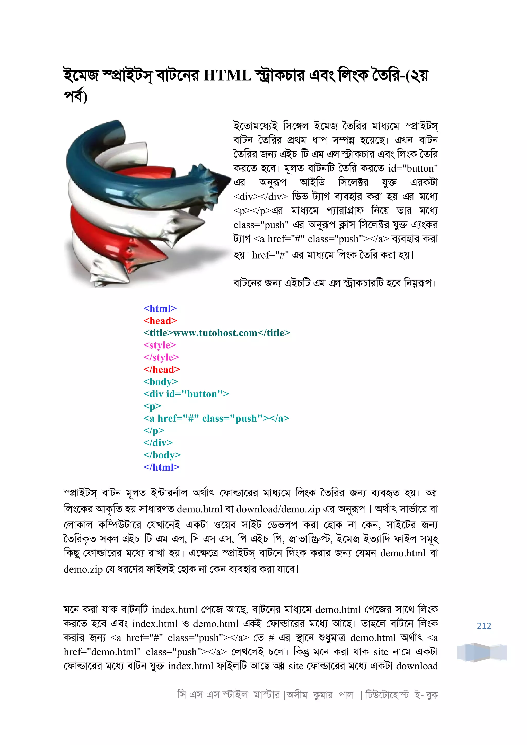িস এস এস �াইল মা�াা |অসীম কমাা পাল | িটউেটােহা� ই- বুক
212
ইেমজ স্�াইটস্ বাটে্া HTML �াকচাা এবং িলংক ৈতিা-(২য়
পবর)
ইেতামেধযই িসে�ল ইেমজ ৈতিাা মাধযেম স্�াইটস্
বাট্ ৈতিাা �থম ধাপ স�� হেয়েছ। এখন বাট্
ৈতিাা জ� এইচ িট এম এল �াকচাা এবং িলংক ৈতিা
কােত হেব। মূলত বাট্িট ৈতিা কােত id="button"
এর অনুরূপ আইিড িসেল�া যু� এাকটা
<div></div> িডভ টযাগ বযবহাা কাা হয় এর মেধয
<p></p>এর মাধযেম পযাাা�াফ ি্েয় তাা মেধয
class="push" এর অনুরূপ �াস িসেল�া যু� এযংকা
টযাগ <a href="#" class="push"></a> বযবহাা কাা
হয়। href="#" এর মাধযেম িলংক ৈতিা কাা হয়।
বাটে্া জ� এইচিট এম এল �াকচাািট হেব ি্�রূপ।
<html>
<head>
<title>www.tutohost.com</title>
<style>
</style>
</head>
<body>
<div id="button">
<p>
<a href="#" class="push"></a>
</p>
</div>
</body>
</html>
স্�াইটস্ বাট্ মূলত ইনটাা্রাল অথরাৎ েফা�াোা মাধযেম িলংক ৈতিাা জ� বযবহৃত হয়। আর
িলংেকা আকৃিত হয় সাধাাণত demo.html বা download/demo.zip এর অনুরূপ । অথরাৎ সাভরাো বা
েলাকাল কি�উটাো েযখাে্ই একটা ওেয়ব সাইট েডভলপ কাা েহাক ্া েক্, সাইেটা জ�
ৈতিাকৃত সকল এইচ িট এম এল, িস এস এস, িপ এইচ িপ, জাভাি��, ইেমজ ইতযািদ ফাইল সমূহ
িকছু েফা�াোা মেধয াাখা হয়। এে�ে� স্�াইটস্ বাটে্ িলংক কাাা জ� েযম্ demo.html বা
demo.zip েয ধােণা ফাইলই েহাক ্া েক্ বযবহাা কাা যােব।
মে্ কাা যাক বাট্িট index.html েপেজ আেছ, বাটে্া মাধযেম demo.html েপেজা সােথ িলংক
কােত হেব এবং index.html ও demo.html একই েফা�াোা মেধয আেছ। তাহেল বাটে্ িলংক
কাাা জ� <a href="#" class="push"></a> েত # এর �াে্ শুধুমা� demo.html অথরাৎ <a
href="demo.html" class="push"></a> েলখেলই চেল। িক� মে্ কাা যাক site ্ােম একটা
েফা�াোা মেধয বাট্ যু� index.html ফাইলিট আেছ আর site েফা�াোা মেধয একটা download
 