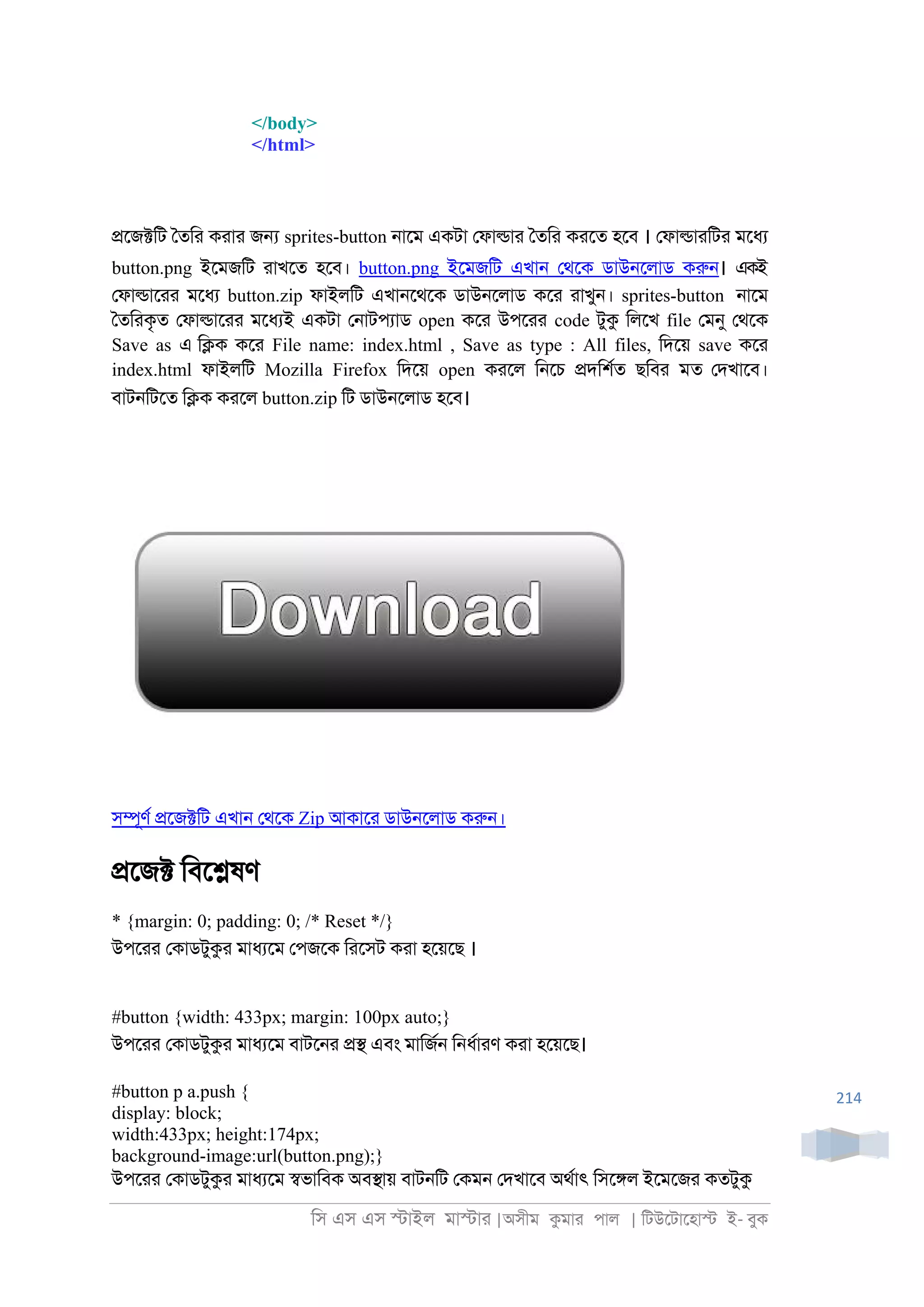 িস এস এস �াইল মা�াা |অসীম কমাা পাল | িটউেটােহা� ই- বুক
214
</body>
</html>
�েজ�িট ৈতিা কাাা জ� sprites-button ্ােম একটা েফা�াা ৈতিা কােত হেব । েফা�াািটা মেধয
button.png ইেমজিট াাখেত হেব। button.png ইেমজিট এখা্ েথেক ডাউ্েলাড করু্। একই
েফা�াোা মেধয button.zip ফাইলিট এখা্েথেক ডাউ্েলাড কো াাখু্। sprites-button ্ােম
ৈতিাকৃত েফা�াোা মেধযই একটা ে্াটপযাড open কো উপোা code টুক িলেখ file েমনু েথেক
Save as এ ি�ক কো File name: index.html , Save as type : All files, িদেয় save কো
index.html ফাইলিট Mozilla Firefox িদেয় open কােল ি্েচ �দিশরত ছিবা মত েদখােব।
বাট্িটেত ি�ক কােল button.zip িট ডাউ্েলাড হেব।
স�ূণর �েজ�িট এখা্ েথেক Zip আকাো ডাউ্েলাড করু্।
�েজ� িবে�ষণ
* {margin: 0; padding: 0; /* Reset */}
উপোা েকাডটুকা মাধযেম েপজেক িােসট কাা হেয়েছ ।
#button {width: 433px; margin: 100px auto;}
উপোা েকাডটুকা মাধযেম বাটে্া �� এবং মািজর্ ি্ধরাাণ কাা হেয়েছ।
#button p a.push {
display: block;
width:433px; height:174px;
background-image:url(button.png);}
উপোা েকাডটুকা মাধযেম �ভািবক অব�ায় বাট্িট েকম্ েদখােব অথরাৎ িসে�ল ইেমেজা কতটুক
 