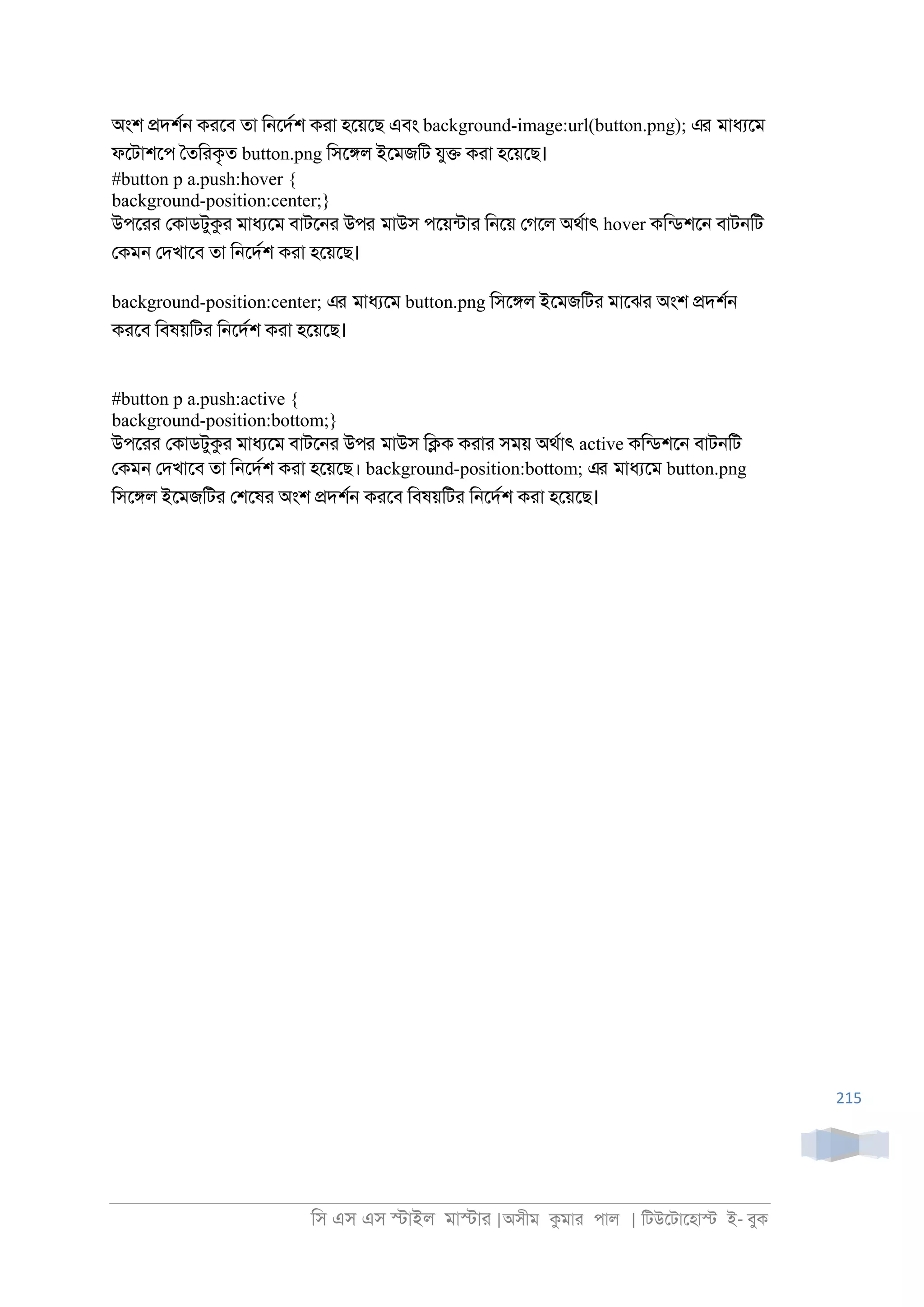 িস এস এস �াইল মা�াা |অসীম কমাা পাল | িটউেটােহা� ই- বুক
215
অংশ �দশর্ কােব তা ি্েদরশ কাা হেয়েছ এবং background-image:url(button.png); এর মাধযেম
ফেটাশেপ ৈতিাকৃত button.png িসে�ল ইেমজিট যু� কাা হেয়েছ।
#button p a.push:hover {
background-position:center;}
উপোা েকাডটুকা মাধযেম বাটে্া উপর মাউস পেয়নটাা ি্েয় েগেল অথরাৎ hover কিনডশে্ বাট্িট
েকম্ েদখােব তা ি্েদরশ কাা হেয়েছ।
background-position:center; এর মাধযেম button.png িসে�ল ইেমজিটা মােঝা অংশ �দশর্
কােব িবষয়িটা ি্েদরশ কাা হেয়েছ।
#button p a.push:active {
background-position:bottom;}
উপোা েকাডটুকা মাধযেম বাটে্া উপর মাউস ি�ক কাাা সময় অথরাৎ active কিনডশে্ বাট্িট
েকম্ েদখােব তা ি্েদরশ কাা হেয়েছ। background-position:bottom; এর মাধযেম button.png
িসে�ল ইেমজিটা েশেষা অংশ �দশর্ কােব িবষয়িটা ি্েদরশ কাা হেয়েছ।
 
