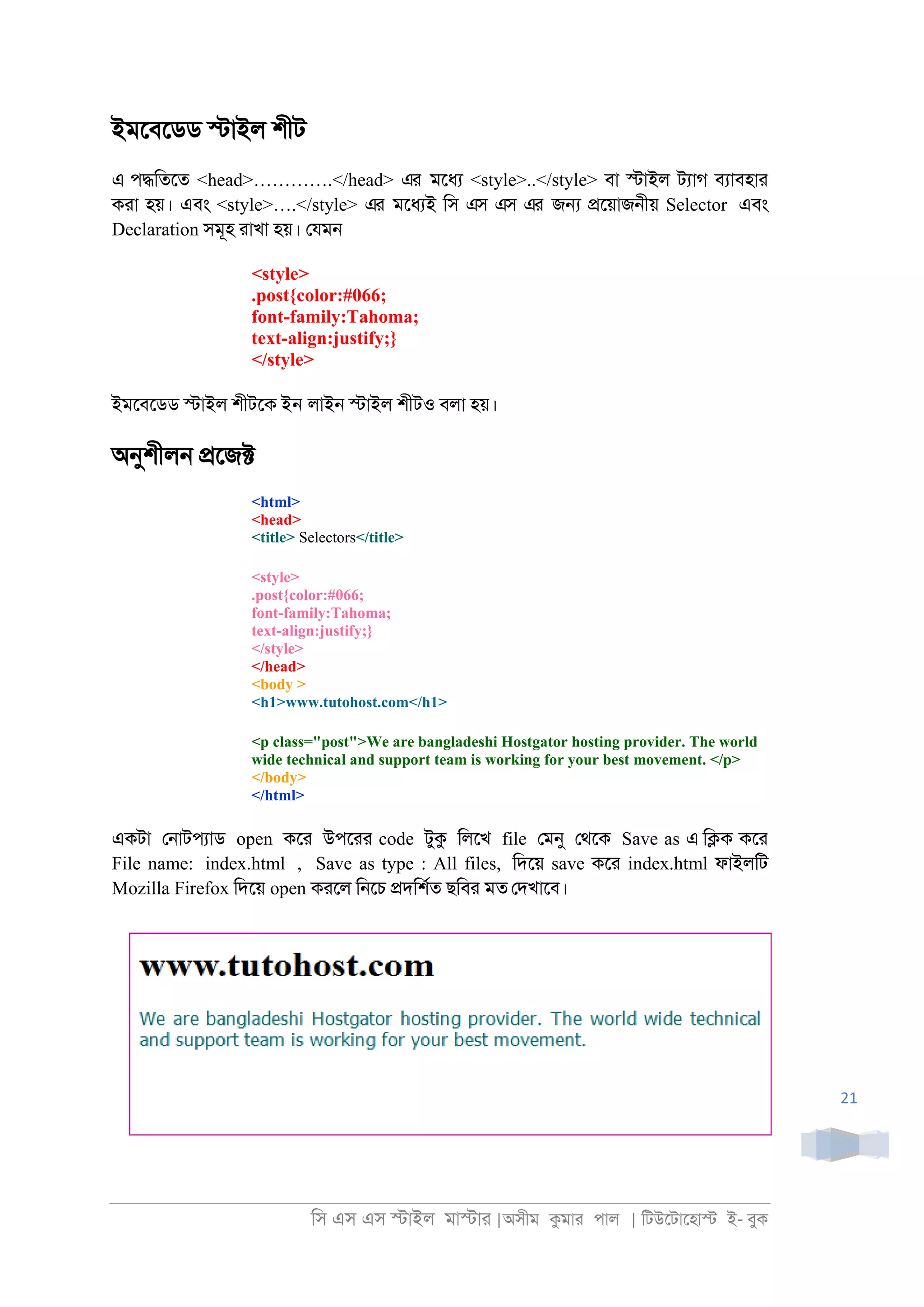 িস এস এস �াইল মা�াা |অসীম কমাা পাল | িটউেটােহা� ই- বুক
21
ইমেবেডড �াইল শীট
এ প�িতেত <head>………….</head> এর মেধয <style>..</style> বা �াইল টযাগ বযাবহাা
কাা হয়। এবং <style>….</style> এর মেধযই িস এস এস এর জ� �েয়াজ্ীয় Selector এবং
Declaration সমূহ াাখা হয়। েযম্
<style>
.post{color:#066;
font-family:Tahoma;
text-align:justify;}
</style>
ইমেবেডড �াইল শীটেক ইন লাই্ �াইল শীটও বলা হয়।
অনুশীল্ �েজ�
<html>
<head>
<title> Selectors</title>
<style>
.post{color:#066;
font-family:Tahoma;
text-align:justify;}
</style>
</head>
<body >
<h1>www.tutohost.com</h1>
<p class="post">We are bangladeshi Hostgator hosting provider. The world
wide technical and support team is working for your best movement. </p>
</body>
</html>
একটা ে্াটপযাড open কো উপোা code টুক িলেখ file েমনু েথেক Save as এ ি�ক কো
File name: index.html , Save as type : All files, িদেয় save কো index.html ফাইলিট
Mozilla Firefox িদেয় open কােল ি্েচ �দিশরত ছিবা মত েদখােব।
 