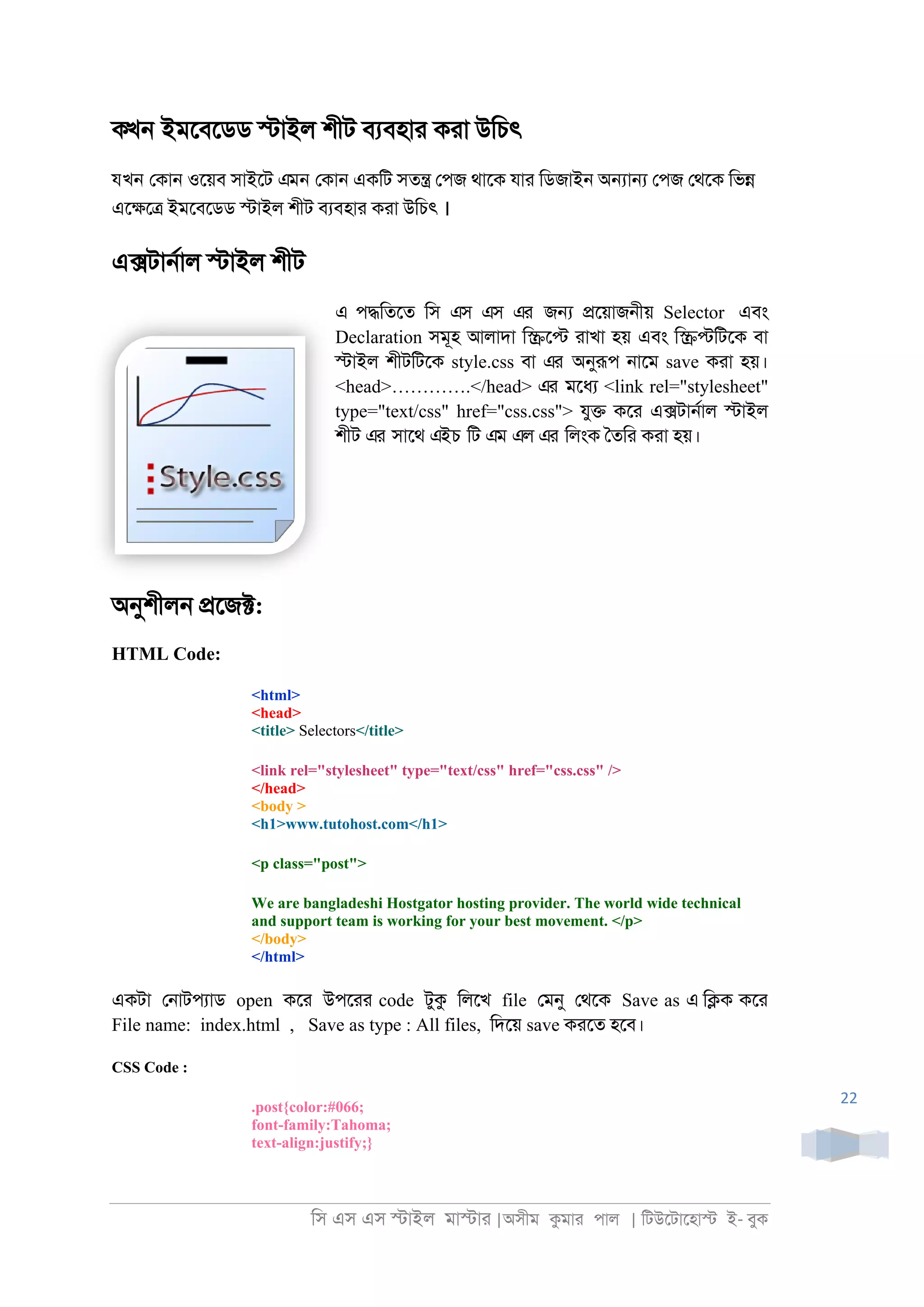 িস এস এস �াইল মা�াা |অসীম কমাা পাল | িটউেটােহা� ই- বুক
22
কখন ইমেবেডড �াইল শীট বযবহাা কাা উিচৎ
যখন েকা্ ওেয়ব সাইেট এমন েকা্ একিট সত� েপজ থােক যাা িডজাই্ অ�া� েপজ েথেক িভ�
এে�ে� ইমেবেডড �াইল শীট বযবহাা কাা উিচৎ ।
এ�টা্রাল �াইল শীট
এ প�িতেত িস এস এস এর জ� �েয়াজ্ীয় Selector এবং
Declaration সমূহ আলাদা ি�ে� াাখা হয় এবং ি��িটেক বা
�াইল শীটিটেক style.css বা এর অনুরূপ ্ােম save কাা হয়।
<head>………….</head> এর মেধয <link rel="stylesheet"
type="text/css" href="css.css"> যু� কো এ�টা্রাল �াইল
শীট এর সােথ এইচ িট এম এল এর িলংক ৈতিা কাা হয়।
অনুশীল্ �েজ�:
HTML Code:
<html>
<head>
<title> Selectors</title>
<link rel="stylesheet" type="text/css" href="css.css" />
</head>
<body >
<h1>www.tutohost.com</h1>
<p class="post">
We are bangladeshi Hostgator hosting provider. The world wide technical
and support team is working for your best movement. </p>
</body>
</html>
একটা ে্াটপযাড open কো উপোা code টুক িলেখ file েমনু েথেক Save as এ ি�ক কো
File name: index.html , Save as type : All files, িদেয় save কােত হেব।
CSS Code :
.post{color:#066;
font-family:Tahoma;
text-align:justify;}
 