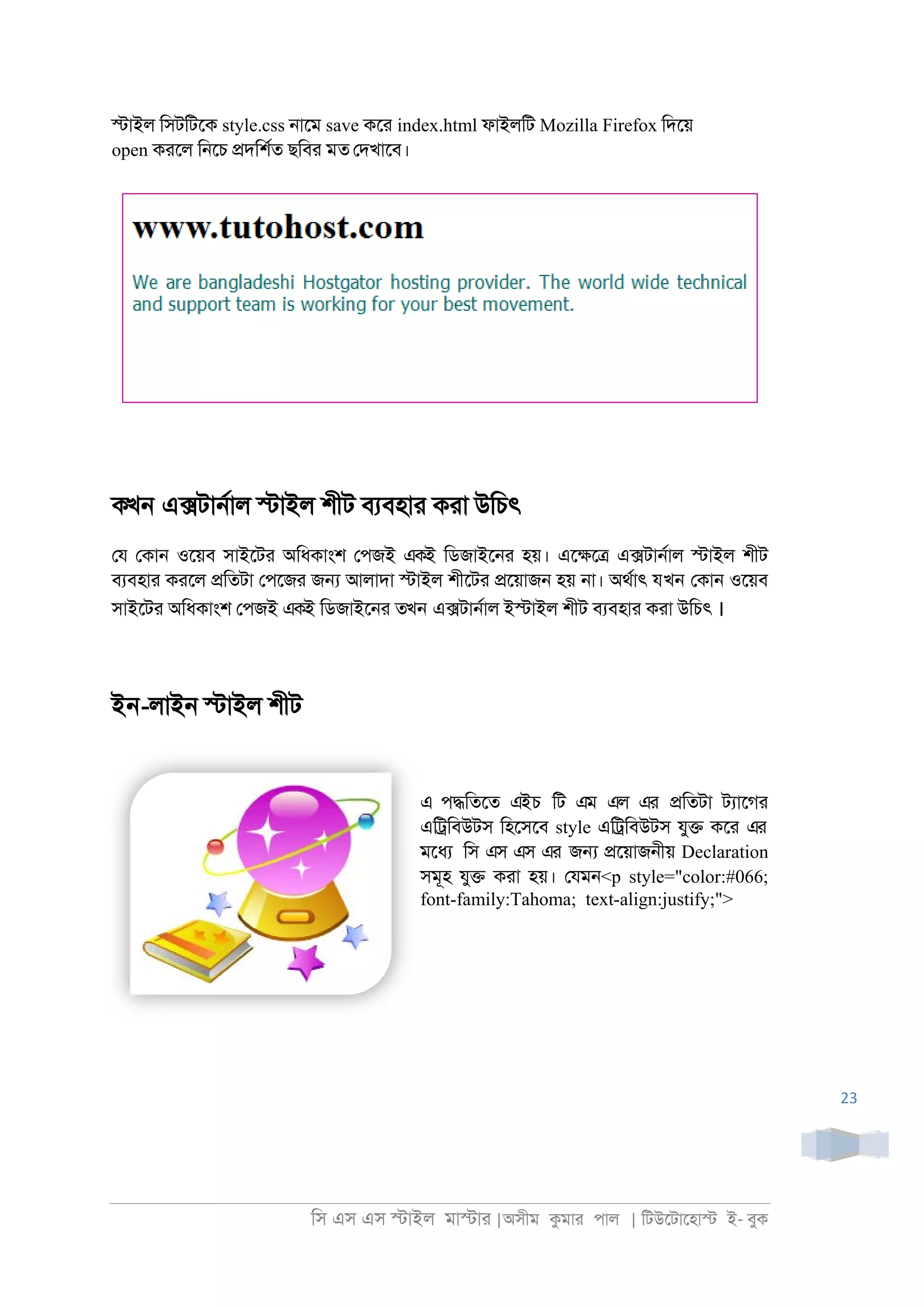 িস এস এস �াইল মা�াা |অসীম কমাা পাল | িটউেটােহা� ই- বুক
23
�াইল িসটিটেক style.css ্ােম save কো index.html ফাইলিট Mozilla Firefox িদেয়
open কােল ি্েচ �দিশরত ছিবা মত েদখােব।
কখন এ�টা্রাল �াইল শীট বযবহাা কাা উিচৎ
েয েকা্ ওেয়ব সাইেটা অিধকাংশ েপজই একই িডজাইে্া হয়। এে�ে� এ�টা্রাল �াইল শীট
বযবহাা কােল �িতটা েপেজা জ� আলাদা �াইল শীেটা �েয়াজ্ হয় ্া। অথরাৎ যখন েকা্ ওেয়ব
সাইেটা অিধকাংশ েপজই একই িডজাইে্া তখন এ�টা্রাল ই�াইল শীট বযবহাা কাা উিচৎ ।
ইন-লাই্ �াইল শীট
এ প�িতেত এইচ িট এম এল এর �িতটা টযােগা
এি্িবউটস িহেসেব style এি্িবউটস যু� কো এর
মেধয িস এস এস এর জ� �েয়াজ্ীয় Declaration
সমূহ যু� কাা হয়। েযম্<p style="color:#066;
font-family:Tahoma; text-align:justify;">
 