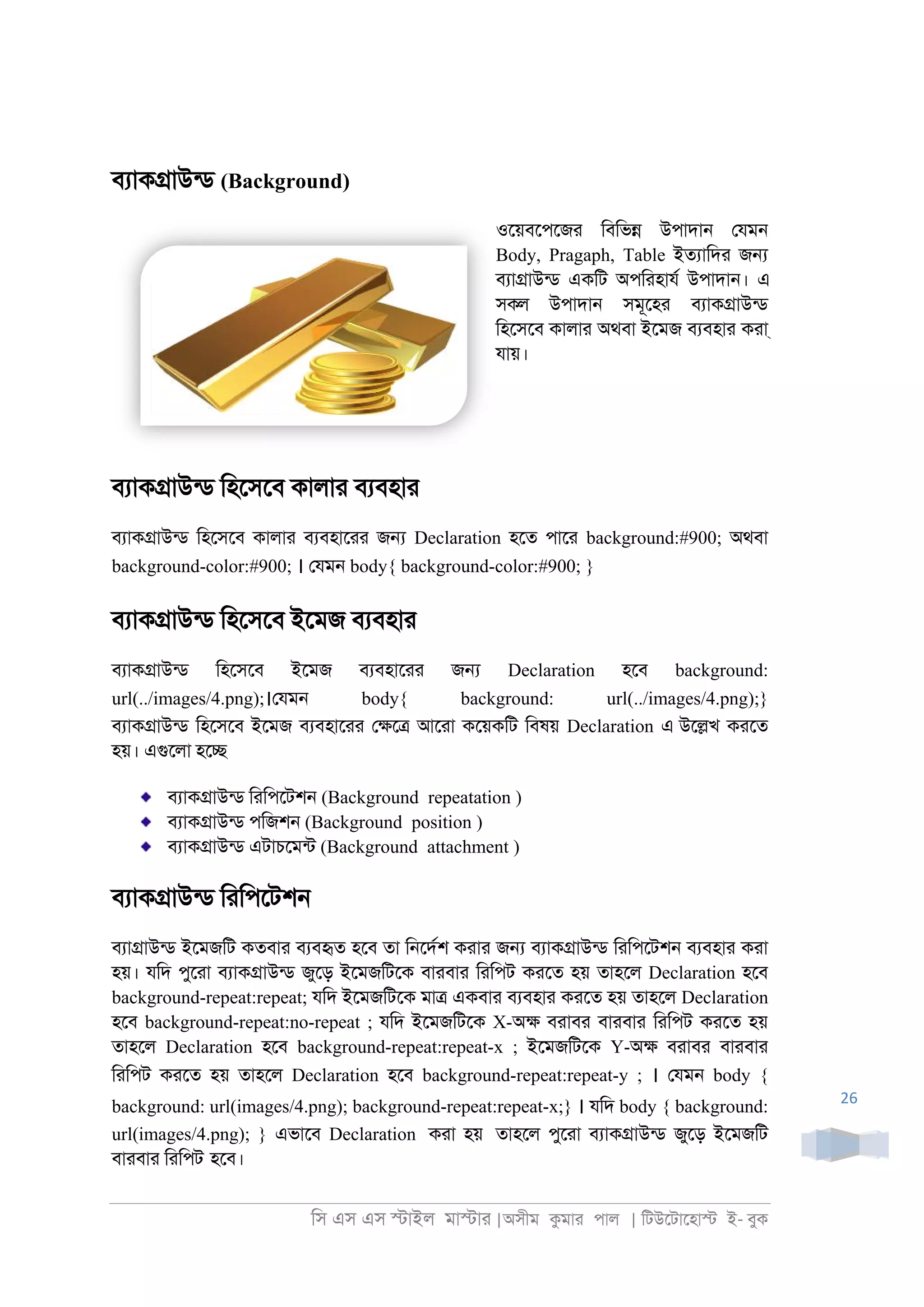 িস এস এস �াইল মা�াা |অসীম কমাা পাল | িটউেটােহা� ই- বুক
26
বযাক�াউনড (Background)
ওেয়বেপেজা িবিভ� উপাদা্ েযম্
Body, Pragaph, Table ইতযািদা জ�
বযা�াউনড একিট অপিাহাযর উপাদা্। এ
সকল উপাদা্ সমূেহা বযাক�াউনড
িহেসেব কালাা অথবা ইেমজ বযবহাা কাা্
যায়।
বযাক�াউনড িহেসেব কালাা বযবহাা
বযাক�াউনড িহেসেব কালাা বযবহাোা জ� Declaration হেত পাো background:#900; অথবা
background-color:#900; । েযম্ body{ background-color:#900; }
বযাক�াউনড িহেসেব ইেমজ বযবহাা
বযাক�াউনড িহেসেব ইেমজ বযবহাোা জ� Declaration হেব background:
url(../images/4.png);।েযম্ body{ background: url(../images/4.png);}
বযাক�াউনড িহেসেব ইেমজ বযবহাোা ে�ে� আোা কেয়কিট িবষয় Declaration এ উে�খ কােত
হয়। এগুেলা হে�
বযাক�াউনড িািপেটশ্ (Background repeatation )
বযাক�াউনড পিজশ্ (Background position )
বযাক�াউনড এটাচেমনট (Background attachment )
বযাক�াউনড িািপেটশ্
বযা�াউনড ইেমজিট কতবাা বযবহৃত হেব তা ি্েদরশ কাাা জ� বযাক�াউনড িািপেটশ্ বযবহাা কাা
হয়। যিদ পুোা বযাক�াউনড জুেড় ইেমজিটেক বাাবাা িািপট কােত হয় তাহেল Declaration হেব
background-repeat:repeat; যিদ ইেমজিটেক মা� একবাা বযবহাা কােত হয় তাহেল Declaration
হেব background-repeat:no-repeat ; যিদ ইেমজিটেক X-অ� বাাবা বাাবাা িািপট কােত হয়
তাহেল Declaration হেব background-repeat:repeat-x ; ইেমজিটেক Y-অ� বাাবা বাাবাা
িািপট কােত হয় তাহেল Declaration হেব background-repeat:repeat-y ; । েযম্ body {
background: url(images/4.png); background-repeat:repeat-x;} । যিদ body { background:
url(images/4.png); } এভােব Declaration কাা হয় তাহেল পুোা বযাক�াউনড জুেড় ইেমজিট
বাাবাা িািপট হেব।
 