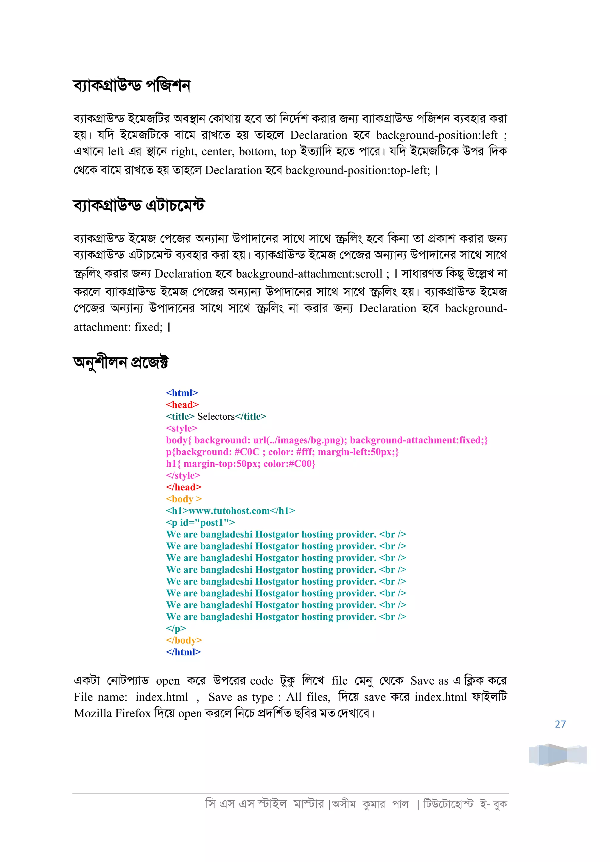 িস এস এস �াইল মা�াা |অসীম কমাা পাল | িটউেটােহা� ই- বুক
27
বযাক�াউনড পিজশ্
বযাক�াউনড ইেমজিটা অব�া্ েকাথায় হেব তা ি্েদরশ কাাা জ� বযাক�াউনড পিজশ্ বযবহাা কাা
হয়। যিদ ইেমজিটেক বােম াাখেত হয় তাহেল Declaration হেব background-position:left ;
এখাে্ left এর �াে্ right, center, bottom, top ইতযািদ হেত পাো। যিদ ইেমজিটেক উপর িদক
েথেক বােম াাখেত হয় তাহেল Declaration হেব background-position:top-left; ।
বযাক�াউনড এটাচেমনট
বযাক�াউনড ইেমজ েপেজা অ�া� উপাদাে্া সােথ সােথ �িলং হেব িক্া তা �কাশ কাাা জ�
বযাক�াউনড এটাচেমনট বযবহাা কাা হয়। বযাক�াউনড ইেমজ েপেজা অ�া� উপাদাে্া সােথ সােথ
�িলং কাাা জ� Declaration হেব background-attachment:scroll ; । সাধাাণত িকছু উে�খ ্া
কােল বযাক�াউনড ইেমজ েপেজা অ�া� উপাদাে্া সােথ সােথ �িলং হয়। বযাক�াউনড ইেমজ
েপেজা অ�া� উপাদাে্া সােথ সােথ �িলং ্া কাাা জ� Declaration হেব background-
attachment: fixed; ।
অনুশীল্ �েজ�
<html>
<head>
<title> Selectors</title>
<style>
body{ background: url(../images/bg.png); background-attachment:fixed;}
p{background: #C0C ; color: #fff; margin-left:50px;}
h1{ margin-top:50px; color:#C00}
</style>
</head>
<body >
<h1>www.tutohost.com</h1>
<p id="post1">
We are bangladeshi Hostgator hosting provider. <br />
We are bangladeshi Hostgator hosting provider. <br />
We are bangladeshi Hostgator hosting provider. <br />
We are bangladeshi Hostgator hosting provider. <br />
We are bangladeshi Hostgator hosting provider. <br />
We are bangladeshi Hostgator hosting provider. <br />
We are bangladeshi Hostgator hosting provider. <br />
We are bangladeshi Hostgator hosting provider. <br />
</p>
</body>
</html>
একটা ে্াটপযাড open কো উপোা code টুক িলেখ file েমনু েথেক Save as এ ি�ক কো
File name: index.html , Save as type : All files, িদেয় save কো index.html ফাইলিট
Mozilla Firefox িদেয় open কােল ি্েচ �দিশরত ছিবা মত েদখােব।
 