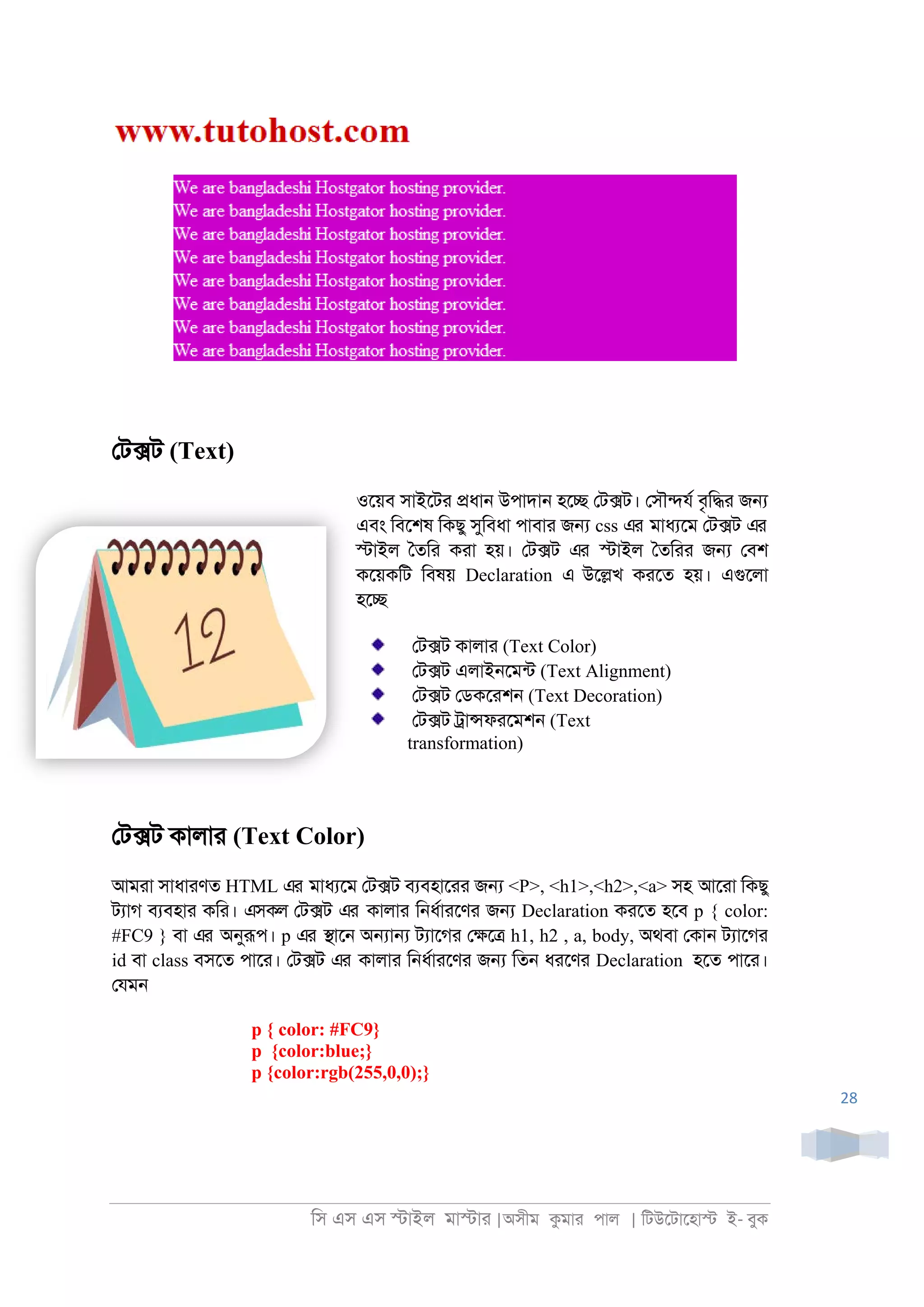 িস এস এস �াইল মা�াা |অসীম কমাা পাল | িটউেটােহা� ই- বুক
28
েট�ট (Text)
ওেয়ব সাইেটা �ধা্ উপাদা্ হে� েট�ট। েসৗ�যর বৃি�া জ�
এবং িবেশষ িকছু সুিবধা পাবাা জ� css এর মাধযেম েট�ট এর
�াইল ৈতিা কাা হয়। েট�ট এর �াইল ৈতিাা জ� েবশ
কেয়কিট িবষয় Declaration এ উে�খ কােত হয়। এগুেলা
হে�
েট�ট কালাা (Text Color)
েট�ট এলাই্েমনট (Text Alignment)
েট�ট েডকোশ্ (Text Decoration)
েট�ট ্া�ফােমশ্ (Text
transformation)
েট�ট কালাা (Text Color)
আমাা সাধাাণত HTML এর মাধযেম েট�ট বযবহাোা জ� <P>, <h1>,<h2>,<a> সহ আোা িকছু
টযাগ বযবহাা কিা। এসকল েট�ট এর কালাা ি্ধরাােণা জ� Declaration কােত হেব p { color:
#FC9 } বা এর অনুরূপ। p এর �াে্ অ�া� টযােগা ে�ে� h1, h2 , a, body, অথবা েকা্ টযােগা
id বা class বসেত পাো। েট�ট এর কালাা ি্ধরাােণা জ� িত্ ধােণা Declaration হেত পাো।
েযম্
p { color: #FC9}
p {color:blue;}
p {color:rgb(255,0,0);}
 