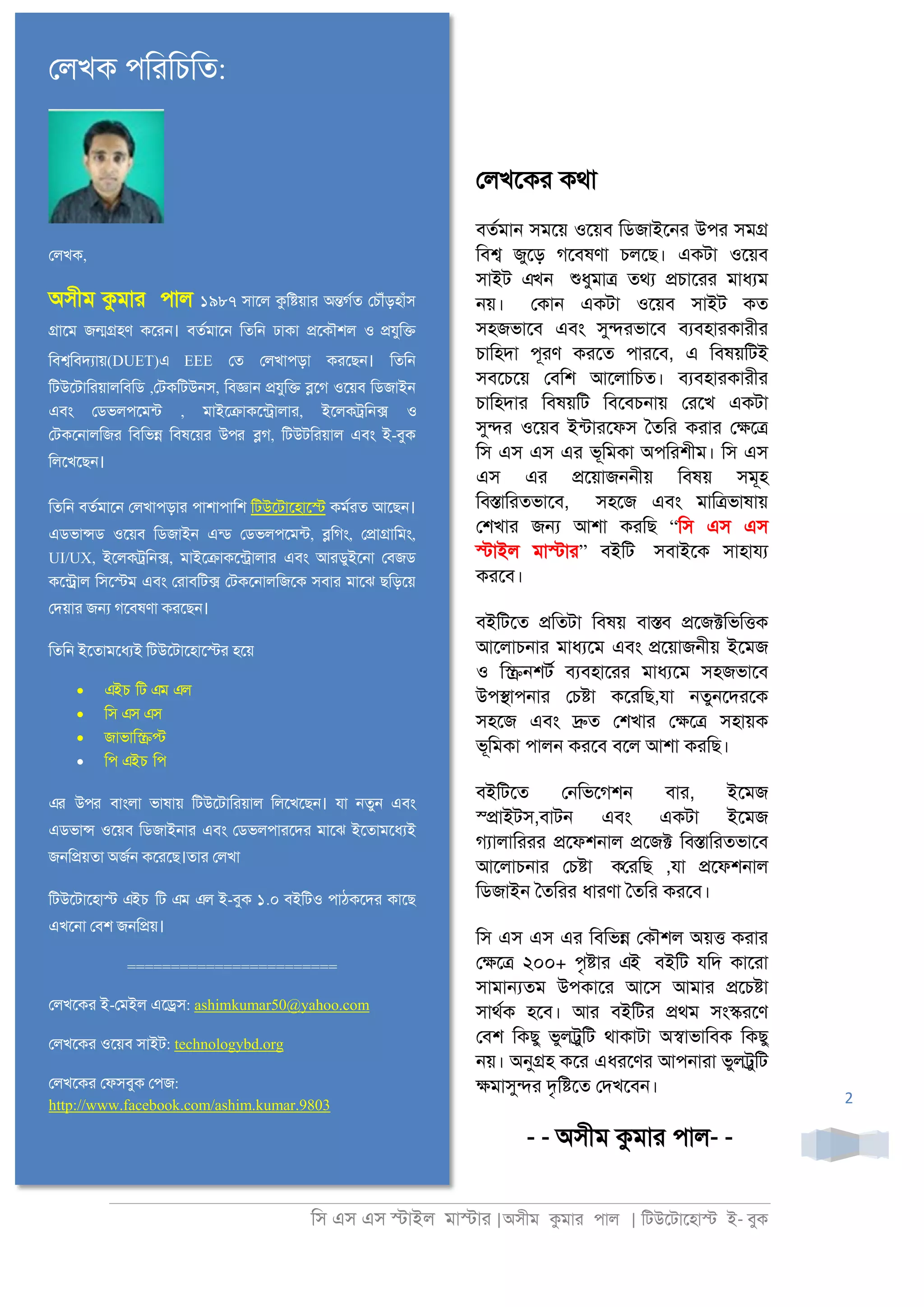 িস এস এস �াইল মা�াা |অসীম কমাা পাল | িটউেটােহা� ই- বুক
2
েলখেকা কথা
বতরমা্ সমেয় ওেয়ব িডজাইে্া উপা সম�
িব� জুেড় গেবষণা চলেছ। একটা ওেয়ব
সাইট এখন শুধুমা� তথয �চাোা মাধযম
্য়। েকা্ একটা ওেয়ব সাইট কত
সহজভােব এবং সু�াভােব বযবহাাকাাীা
চািহদা পূাণ কােত পাােব, এ িবষয়িটই
সবেচেয় েবিশ আেলািচত। বযবহাাকাাীা
চািহদাা িবষয়িট িবেবচ্ায় োেখ একটা
সু�া ওেয়ব ইনটাােফস ৈতিা কাাা ে�ে�
িস এস এস এা ভূিমকা অপিাশীম। িস এস
এস এা �েয়াজ্্ীয় িবষয় সমূহ
িব�ািাতভােব, সহেজ এবং মাি�ভাষায়
েশখাা জ� আশা কািছ “িস এস এস
�াইল মা�াা” বইিট সবাইেক সাহাযয
কােব।
বইিটেত �িতটা িবষয় বা�ব �েজ�িভি�ক
আেলাচ্াা মাধযেম এবং �েয়াজ্ীয় ইেমজ
ও ি�্শটর বযবহাোা মাধযেম সহজভােব
উপ�াপ্াা েচ�া কোিছ,যা ্তু্েদােক
সহেজ এবং �ত েশখাা ে�ে� সহায়ক
ভূিমকা পাল্ কােব বেল আশা কািছ।
বইিটেত ে্িভেগশ্ বাা, ইেমজ
স্�াইটস,বাট্ এবং একটা ইেমজ
গযালািাাা �েফশ্াল �েজ� িব�ািাতভােব
আেলাচ্াা েচ�া কোিছ ,যা �েফশ্াল
িডজাই্ ৈতিাা ধাাণা ৈতিা কােব।
িস এস এস এা িবিভ� েকৗশল অয়� কাাা
ে�ে� ২০০+ পৃ�াা এই বইিট যিদ কাোা
সামা�তম উপকাো আেস আমাা �েচ�া
সাথরক হেব। আা বইিটা �থম সং�ােণ
েবশ িকছু ভুল্ুিট থাকাটা অ�াভািবক িকছু
্য়। অনু�হ কো এধােণা আপ্াাা ভুল্ুিট
�মাসু�া দৃি�েত েদখেব্।
- - অসীম কমাা পাল- -
েলখক পিরিচিত:
েলখক,
অসীম কুমা পাল ১৯৮৭ সােল কুি�য়া অ�গর্ েচৗঁড়হাঁস
�ােম জ��হণ কেরন। বতর্মাে িতিন ঢাকা �েকৗশল ও �যুি�
িব�িবদয্া(DUET)এ EEE েত েলখাপড়া করেছন। িতিন
িটউেটািরয়ালিবিড ,েটকিটউনস, িব�ান �যুি� �েগ ওেয়ব িডজাইন
এবং েডভলপেমন্ , মাইে�াকেন্�ালা, ইেলক�িন� ও
েটকেনালিজর িবিভ� িবষেয়র উপর �গ, িটউটিরয়াল এবং ই-বুক
িলেখেছন।
িতিন বতর্মাে েলখাপড়ার পাশাপািশ িটউেটােহাে� কমর্র আেছন।
এডভা�ড ওেয়ব িডজাইন এন্ েডভলপেমন্, �িগং, ে�া�ািমং,
UI/UX, ইেলক�িন�, মাইে�াকেন্�ালা এবং আরডুইেনা েবজড
কেন্�র্ িসে�ম এবং েরাবিট� েটকেনালিজেক সবার মােঝ ছিড়েয়
েদয়ার জ� গেবষণা করেছন।
িতিন ইেতামেধয্ িটউেটােহাে�র হেয়
• এইচ িট এম এল
• িস এস এস
• জাভাি��
• িপ এইচ িপ
এর উপর বাংলা ভাষায় িটউেটািরয়াল িলেখেছন। যা নতুন এবং
এডভা� ওেয়ব িডজাইনার এবং েডভলপারেদর মােঝ ইেতামেধয্
জনি�য়তা অজর্ কেরেছ।তার েলখা
িটউেটােহা� এইচ িট এম এল ই-বুক ১.০ বইিটও পাঠকেদর কােছ
এখেনা েবশ জনি�য়।
========================
েলখেকর ই-েমইল এে�স: ashimkumar50@yahoo.com
েলখেকর ওেয়ব সাইট: technologybd.org
েলখেকর েফসবুক েপজ:
http://www.facebook.com/ashim.kumar.9803
 