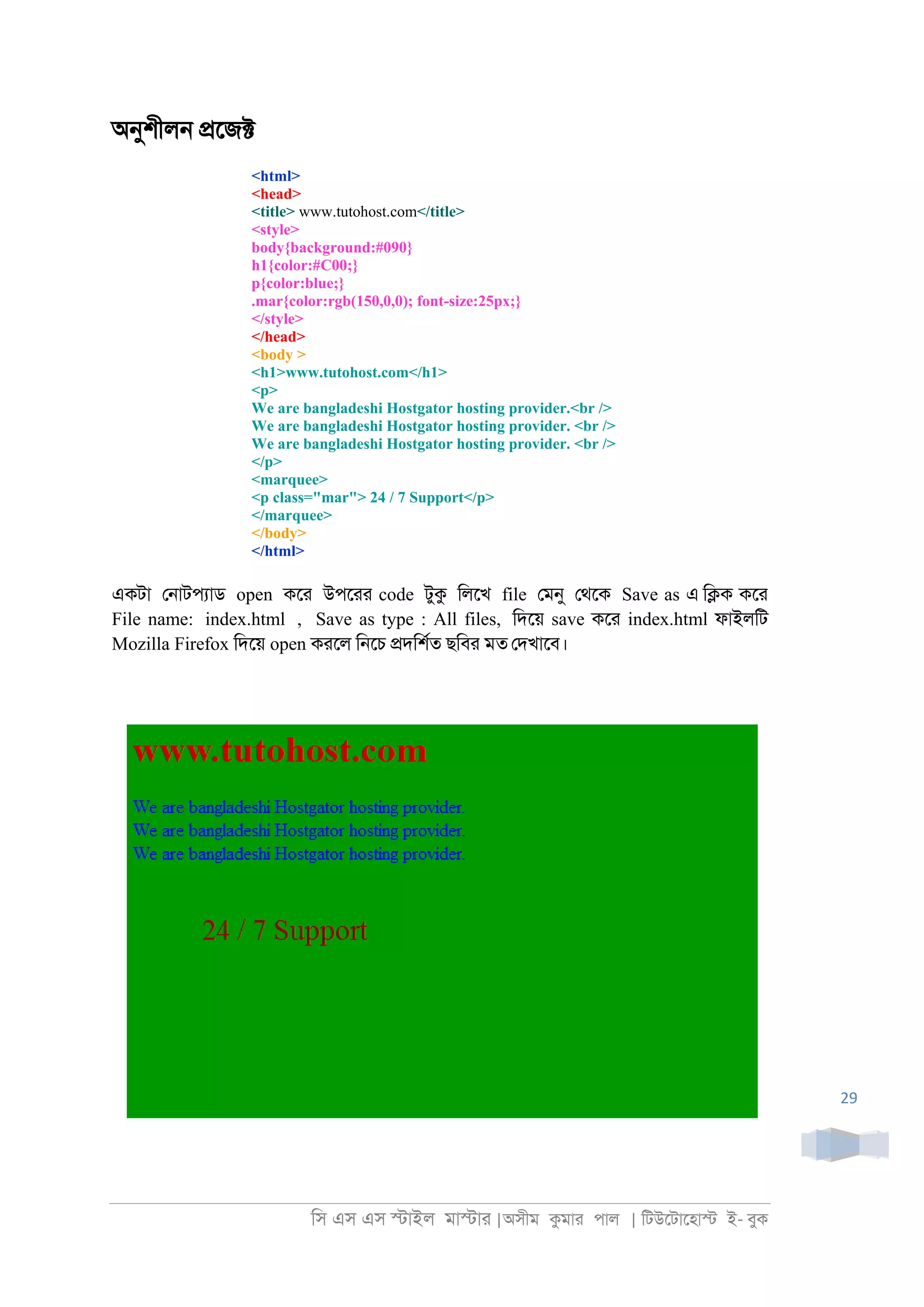 িস এস এস �াইল মা�াা |অসীম কমাা পাল | িটউেটােহা� ই- বুক
29
অনুশীল্ �েজ�
<html>
<head>
<title> www.tutohost.com</title>
<style>
body{background:#090}
h1{color:#C00;}
p{color:blue;}
.mar{color:rgb(150,0,0); font-size:25px;}
</style>
</head>
<body >
<h1>www.tutohost.com</h1>
<p>
We are bangladeshi Hostgator hosting provider.<br />
We are bangladeshi Hostgator hosting provider. <br />
We are bangladeshi Hostgator hosting provider. <br />
</p>
<marquee>
<p class="mar"> 24 / 7 Support</p>
</marquee>
</body>
</html>
একটা ে্াটপযাড open কো উপোা code টুক িলেখ file েমনু েথেক Save as এ ি�ক কো
File name: index.html , Save as type : All files, িদেয় save কো index.html ফাইলিট
Mozilla Firefox িদেয় open কােল ি্েচ �দিশরত ছিবা মত েদখােব।
 
