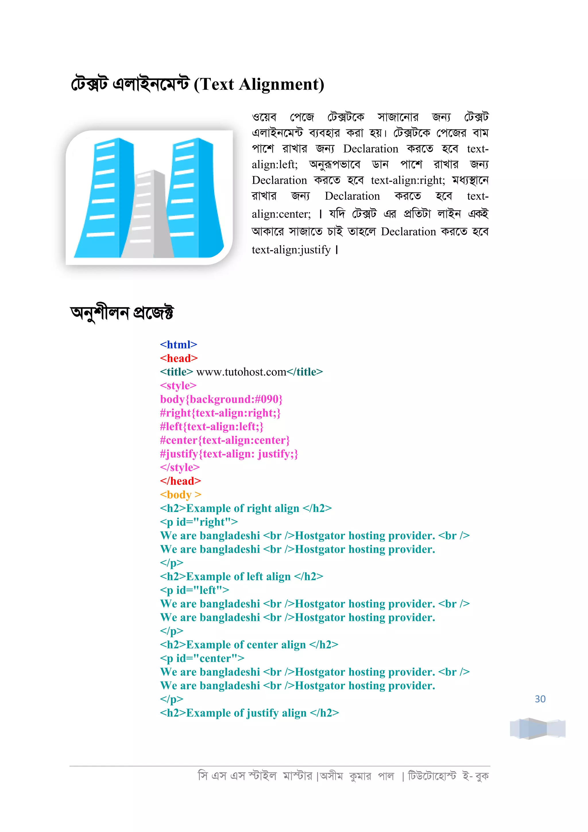 িস এস এস �াইল মা�াা |অসীম কমাা পাল | িটউেটােহা� ই- বুক
30
েট�ট এলাই্েমনট (Text Alignment)
ওেয়ব েপেজ েট�টেক সাজাে্াা জ� েট�ট
এলাই্েমনট বযবহাা কাা হয়। েট�টেক েপেজা বাম
পােশ াাখাা জ� Declaration কােত হেব text-
align:left; অনুরূপভােব ডা্ পােশ াাখাা জ�
Declaration কােত হেব text-align:right; মধয�াে্
াাখাা জ� Declaration কােত হেব text-
align:center; । যিদ েট�ট এর �িতটা লাই্ একই
আকাো সাজােত চাই তাহেল Declaration কােত হেব
text-align:justify ।
অনুশীল্ �েজ�
<html>
<head>
<title> www.tutohost.com</title>
<style>
body{background:#090}
#right{text-align:right;}
#left{text-align:left;}
#center{text-align:center}
#justify{text-align: justify;}
</style>
</head>
<body >
<h2>Example of right align </h2>
<p id="right">
We are bangladeshi <br />Hostgator hosting provider. <br />
We are bangladeshi <br />Hostgator hosting provider.
</p>
<h2>Example of left align </h2>
<p id="left">
We are bangladeshi <br />Hostgator hosting provider. <br />
We are bangladeshi <br />Hostgator hosting provider.
</p>
<h2>Example of center align </h2>
<p id="center">
We are bangladeshi <br />Hostgator hosting provider. <br />
We are bangladeshi <br />Hostgator hosting provider.
</p>
<h2>Example of justify align </h2>
 