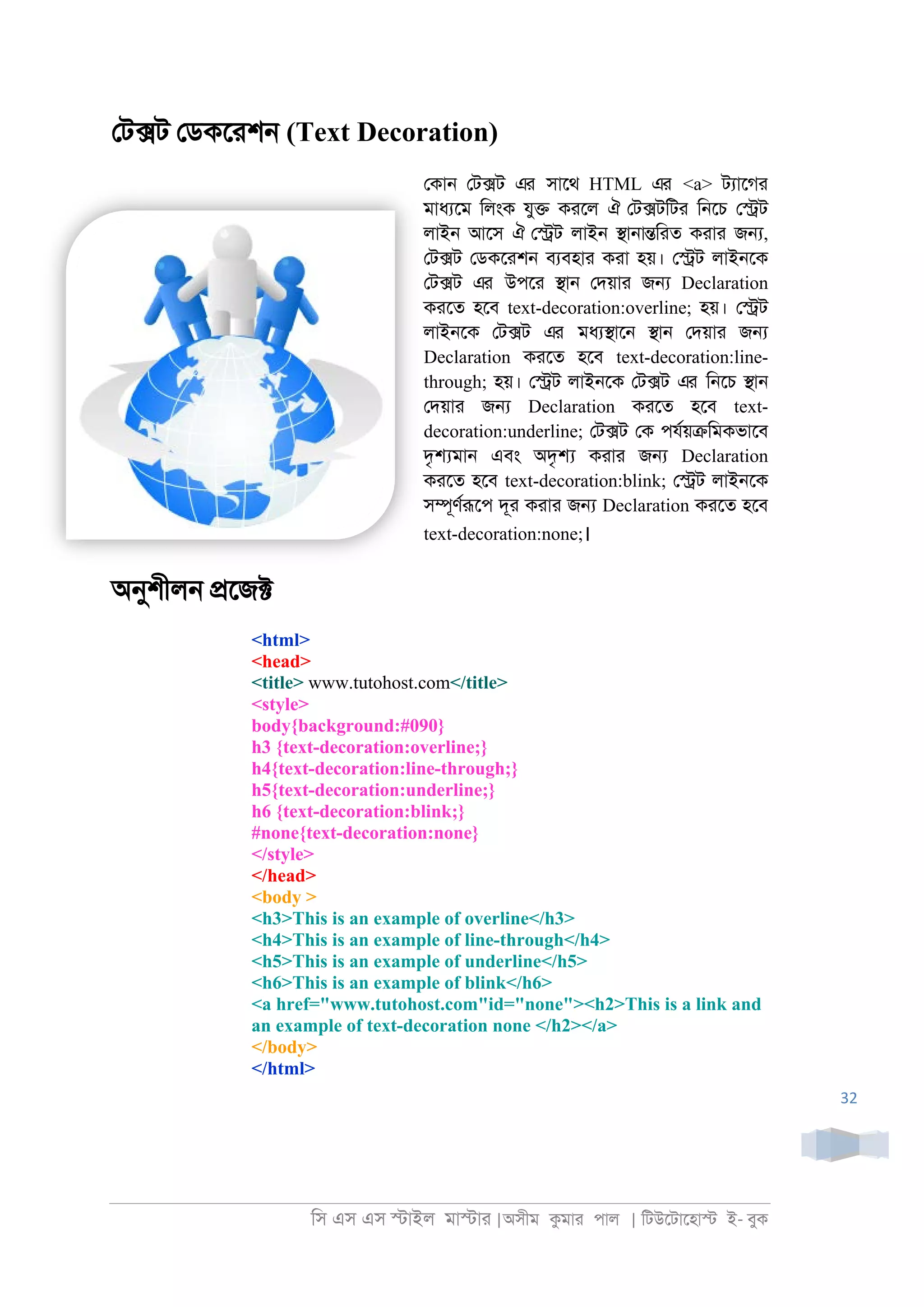 িস এস এস �াইল মা�াা |অসীম কমাা পাল | িটউেটােহা� ই- বুক
32
েট�ট েডকোশ্ (Text Decoration)
েকা্ েট�ট এর সােথ HTML এর <a> টযােগা
মাধযেম িলংক যু� কােল ঐ েট�টিটা ি্েচ ে�ট
লাই্ আেস ঐ ে�ট লাই্ �া্া�িাত কাাা জ�,
েট�ট েডকোশ্ বযবহাা কাা হয়। ে�ট লাই্েক
েট�ট এর উপো �া্ েদয়াা জ� Declaration
কােত হেব text-decoration:overline; হয়। ে�ট
লাই্েক েট�ট এর মধয�াে্ �া্ েদয়াা জ�
Declaration কােত হেব text-decoration:line-
through; হয়। ে�ট লাই্েক েট�ট এর ি্েচ �া্
েদয়াা জ� Declaration কােত হেব text-
decoration:underline; েট�ট েক পযরয়�িমকভােব
দৃ�মা্ এবং অদৃ� কাাা জ� Declaration
কােত হেব text-decoration:blink; ে�ট লাই্েক
স�ূণররূেপ দূা কাাা জ� Declaration কােত হেব
text-decoration:none;।
অনুশীল্ �েজ�
<html>
<head>
<title> www.tutohost.com</title>
<style>
body{background:#090}
h3 {text-decoration:overline;}
h4{text-decoration:line-through;}
h5{text-decoration:underline;}
h6 {text-decoration:blink;}
#none{text-decoration:none}
</style>
</head>
<body >
<h3>This is an example of overline</h3>
<h4>This is an example of line-through</h4>
<h5>This is an example of underline</h5>
<h6>This is an example of blink</h6>
<a href="www.tutohost.com"id="none"><h2>This is a link and
an example of text-decoration none </h2></a>
</body>
</html>
 