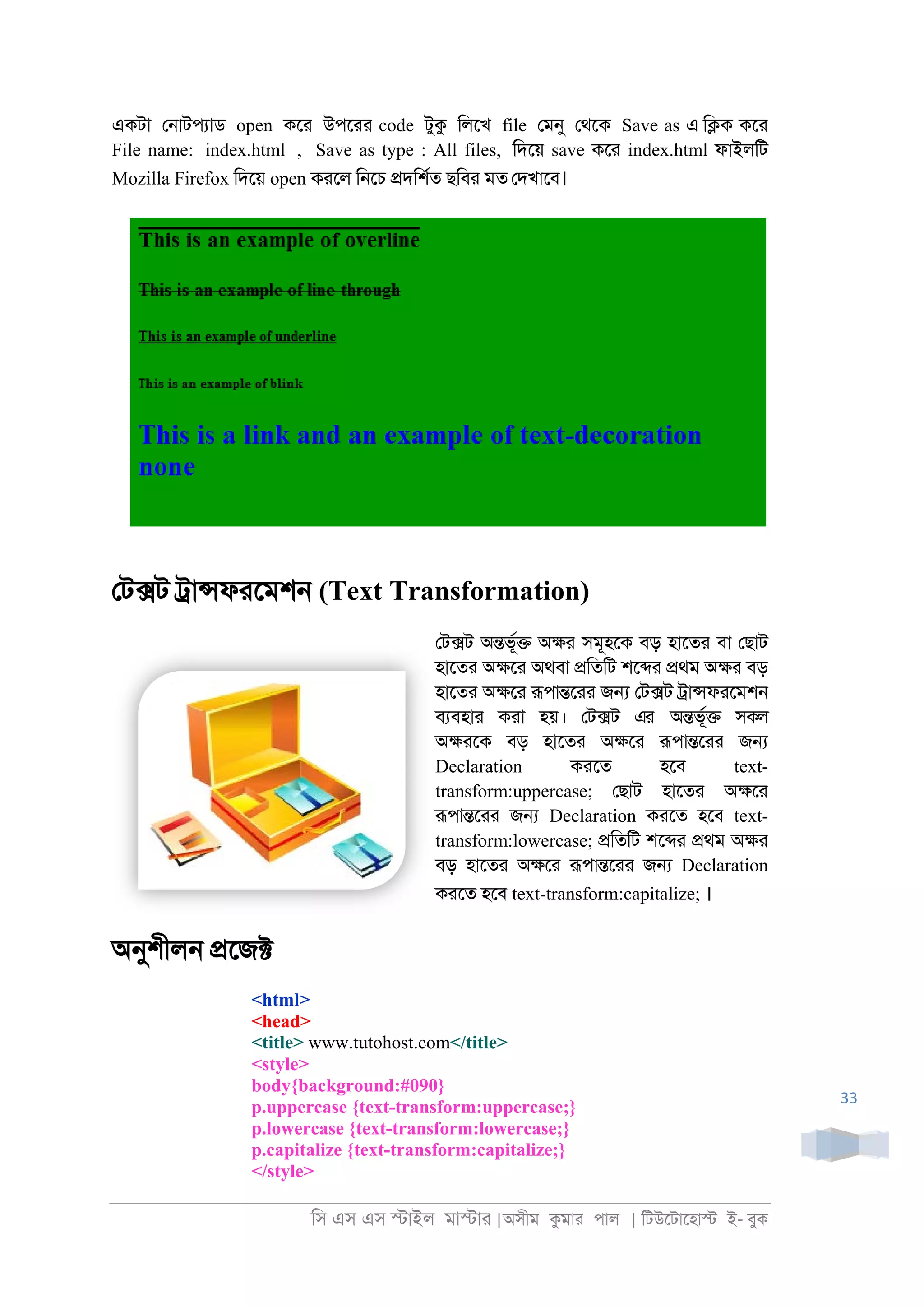 িস এস এস �াইল মা�াা |অসীম কমাা পাল | িটউেটােহা� ই- বুক
33
একটা ে্াটপযাড open কো উপোা code টুক িলেখ file েমনু েথেক Save as এ ি�ক কো
File name: index.html , Save as type : All files, িদেয় save কো index.html ফাইলিট
Mozilla Firefox িদেয় open কােল ি্েচ �দিশরত ছিবা মত েদখােব।
েট�ট ্া�ফােমশ্ (Text Transformation)
েট�ট অ�ভূর� অ�া সমূহেক বড় হােতা বা েছাট
হােতা অ�ো অথবা �িতিট শে�া �থম অ�া বড়
হােতা অ�ো রূপা�োা জ� েট�ট ্া�ফােমশ্
বযবহাা কাা হয়। েট�ট এর অ�ভূর� সকল
অ�ােক বড় হােতা অ�ো রূপা�োা জ�
Declaration কােত হেব text-
transform:uppercase; েছাট হােতা অ�ো
রূপা�োা জ� Declaration কােত হেব text-
transform:lowercase; �িতিট শে�া �থম অ�া
বড় হােতা অ�ো রূপা�োা জ� Declaration
কােত হেব text-transform:capitalize; ।
অনুশীল্ �েজ�
<html>
<head>
<title> www.tutohost.com</title>
<style>
body{background:#090}
p.uppercase {text-transform:uppercase;}
p.lowercase {text-transform:lowercase;}
p.capitalize {text-transform:capitalize;}
</style>
 