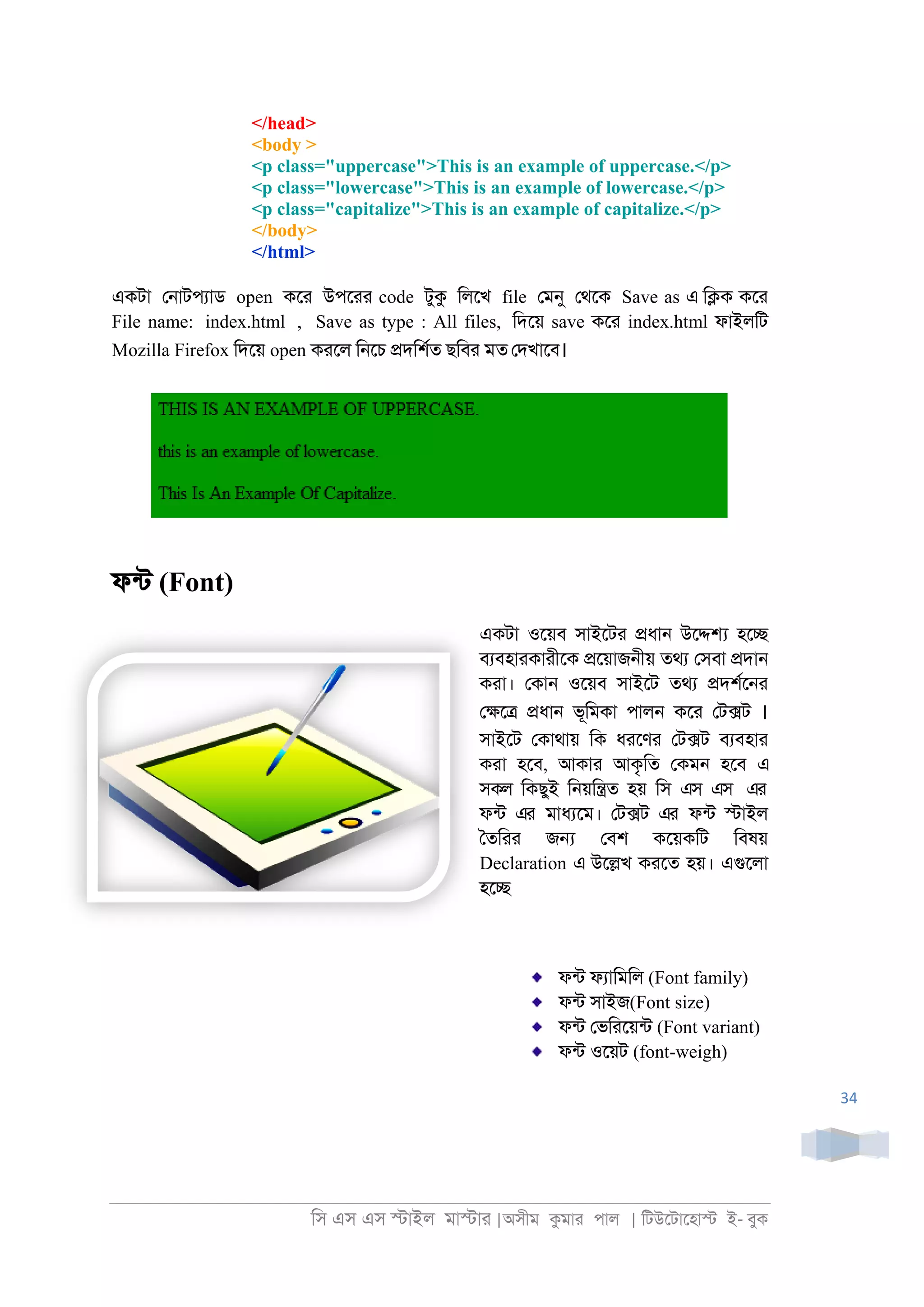 িস এস এস �াইল মা�াা |অসীম কমাা পাল | িটউেটােহা� ই- বুক
34
</head>
<body >
<p class="uppercase">This is an example of uppercase.</p>
<p class="lowercase">This is an example of lowercase.</p>
<p class="capitalize">This is an example of capitalize.</p>
</body>
</html>
একটা ে্াটপযাড open কো উপোা code টুক িলেখ file েমনু েথেক Save as এ ি�ক কো
File name: index.html , Save as type : All files, িদেয় save কো index.html ফাইলিট
Mozilla Firefox িদেয় open কােল ি্েচ �দিশরত ছিবা মত েদখােব।
ফনট (Font)
একটা ওেয়ব সাইেটা �ধা্ উে�� হে�
বযবহাাকাাীেক �েয়াজ্ীয় তথয েসবা �দা্
কাা। েকা্ ওেয়ব সাইেট তথয �দশরে্া
ে�ে� �ধা্ ভূিমকা পাল্ কো েট�ট ।
সাইেট েকাথায় িক ধােণা েট�ট বযবহাা
কাা হেব, আকাা আকৃিত েকম্ হেব এ
সকল িকছুই ি্য়ি�ত হয় িস এস এস এর
ফনট এর মাধযেম। েট�ট এর ফনট �াইল
ৈতিাা জ� েবশ কেয়কিট িবষয়
Declaration এ উে�খ কােত হয়। এগুেলা
হে�
ফনট ফযািমিল (Font family)
ফনট সাইজ(Font size)
ফনট েভিােয়নট (Font variant)
ফনট ওেয়ট (font-weigh)
 