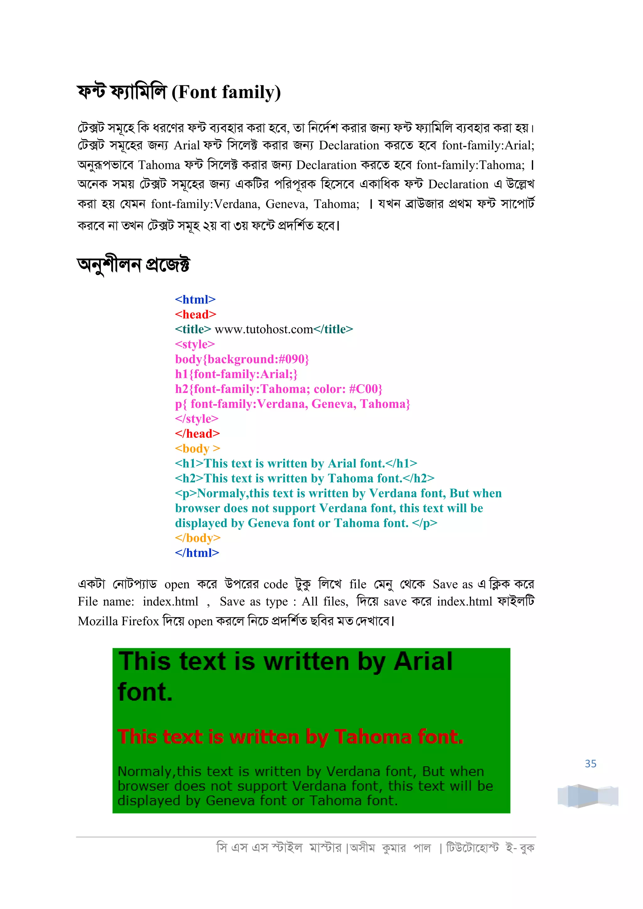 িস এস এস �াইল মা�াা |অসীম কমাা পাল | িটউেটােহা� ই- বুক
35
ফনট ফযািমিল (Font family)
েট�ট সমূেহ িক ধােণা ফনট বযবহাা কাা হেব, তা ি্েদরশ কাাা জ� ফনট ফযািমিল বযবহাা কাা হয়।
েট�ট সমূেহা জ� Arial ফনট িসেল� কাাা জ� Declaration কােত হেব font-family:Arial;
অনুরূপভােব Tahoma ফনট িসেল� কাাা জ� Declaration কােত হেব font-family:Tahoma; ।
অে্ক সময় েট�ট সমূেহা জ� একিটা পিাপূাক িহেসেব একািধক ফনট Declaration এ উে�খ
কাা হয় েযম্ font-family:Verdana, Geneva, Tahoma; । যখন �াউজাা �থম ফনট সােপাটর
কােব ্া তখন েট�ট সমূহ ২য় বা ৩য় ফেনট �দিশরত হেব।
অনুশীল্ �েজ�
<html>
<head>
<title> www.tutohost.com</title>
<style>
body{background:#090}
h1{font-family:Arial;}
h2{font-family:Tahoma; color: #C00}
p{ font-family:Verdana, Geneva, Tahoma}
</style>
</head>
<body >
<h1>This text is written by Arial font.</h1>
<h2>This text is written by Tahoma font.</h2>
<p>Normaly,this text is written by Verdana font, But when
browser does not support Verdana font, this text will be
displayed by Geneva font or Tahoma font. </p>
</body>
</html>
একটা ে্াটপযাড open কো উপোা code টুক িলেখ file েমনু েথেক Save as এ ি�ক কো
File name: index.html , Save as type : All files, িদেয় save কো index.html ফাইলিট
Mozilla Firefox িদেয় open কােল ি্েচ �দিশরত ছিবা মত েদখােব।
 