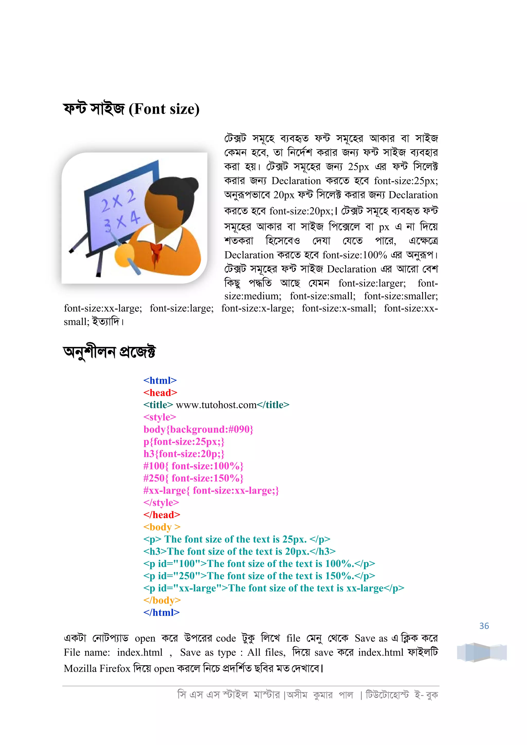 িস এস এস �াইল মা�াা |অসীম কমাা পাল | িটউেটােহা� ই- বুক
36
ফনট সাইজ (Font size)
েট�ট সমূেহ বযবহৃত ফনট সমূেহা আকাা বা সাইজ
েকম্ হেব, তা ি্েদরশ কাাা জ� ফনট সাইজ বযবহাা
কাা হয়। েট�ট সমূেহা জ� 25px এর ফনট িসেল�
কাাা জ� Declaration কােত হেব font-size:25px;
অনুরূপভােব 20px ফনট িসেল� কাাা জ� Declaration
কােত হেব font-size:20px;। েট�ট সমূেহ বযবহৃত ফনট
সমূেহা আকাা বা সাইজ িপে�েল বা px এ ্া িদেয়
শতকাা িহেসেবও েদযা েযেত পাো, এে�ে�
Declaration কােত হেব font-size:100% এর অনুরূপ।
েট�ট সমূেহা ফনট সাইজ Declaration এর আোা েবশ
িকছু প�িত আেছ েযম্ font-size:larger; font-
size:medium; font-size:small; font-size:smaller;
font-size:xx-large; font-size:large; font-size:x-large; font-size:x-small; font-size:xx-
small; ইতযািদ।
অনুশীল্ �েজ�
<html>
<head>
<title> www.tutohost.com</title>
<style>
body{background:#090}
p{font-size:25px;}
h3{font-size:20p;}
#100{ font-size:100%}
#250{ font-size:150%}
#xx-large{ font-size:xx-large;}
</style>
</head>
<body >
<p> The font size of the text is 25px. </p>
<h3>The font size of the text is 20px.</h3>
<p id="100">The font size of the text is 100%.</p>
<p id="250">The font size of the text is 150%.</p>
<p id="xx-large">The font size of the text is xx-large</p>
</body>
</html>
একটা ে্াটপযাড open কো উপোা code টুক িলেখ file েমনু েথেক Save as এ ি�ক কো
File name: index.html , Save as type : All files, িদেয় save কো index.html ফাইলিট
Mozilla Firefox িদেয় open কােল ি্েচ �দিশরত ছিবা মত েদখােব।
 