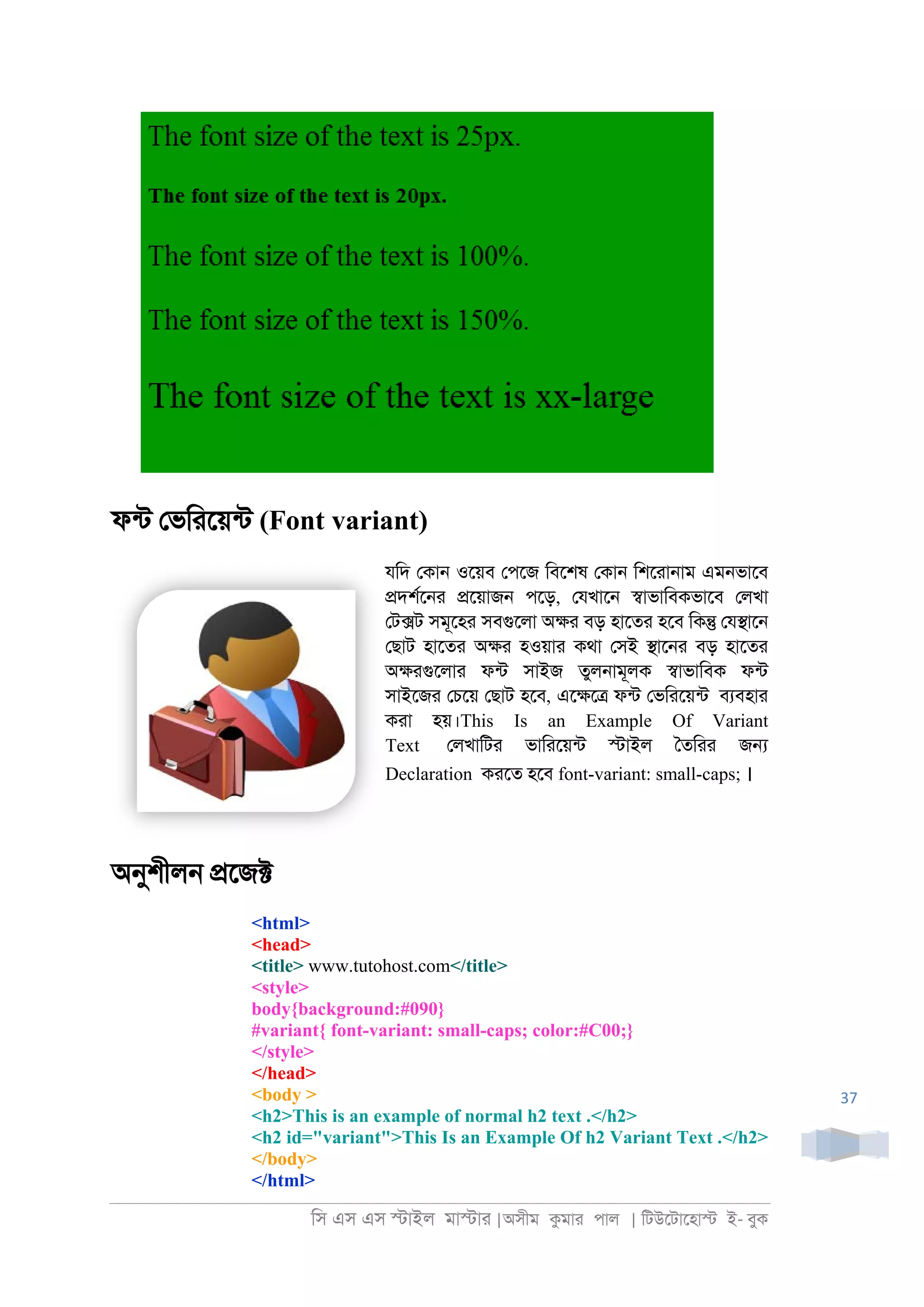 িস এস এস �াইল মা�াা |অসীম কমাা পাল | িটউেটােহা� ই- বুক
37
ফনট েভিােয়নট (Font variant)
যিদ েকা্ ওেয়ব েপেজ িবেশষ েকা্ িশোা্াম এম্ভােব
�দশরে্া �েয়াজ্ পেড়, েযখাে্ �াভািবকভােব েলখা
েট�ট সমূেহা সবগুেলা অ�া বড় হােতা হেব িক� েয�াে্
েছাট হােতা অ�া হওয়াা কথা েসই �াে্া বড় হােতা
অ�াগুেলাা ফনট সাইজ তুল্ামূলক �াভািবক ফনট
সাইেজা েচেয় েছাট হেব, এে�ে� ফনট েভিােয়নট বযবহাা
কাা হয়।This Is an Example Of Variant
Text েলখািটা ভািােয়নট �াইল ৈতিাা জ�
Declaration কােত হেব font-variant: small-caps; ।
অনুশীল্ �েজ�
<html>
<head>
<title> www.tutohost.com</title>
<style>
body{background:#090}
#variant{ font-variant: small-caps; color:#C00;}
</style>
</head>
<body >
<h2>This is an example of normal h2 text .</h2>
<h2 id="variant">This Is an Example Of h2 Variant Text .</h2>
</body>
</html>
 