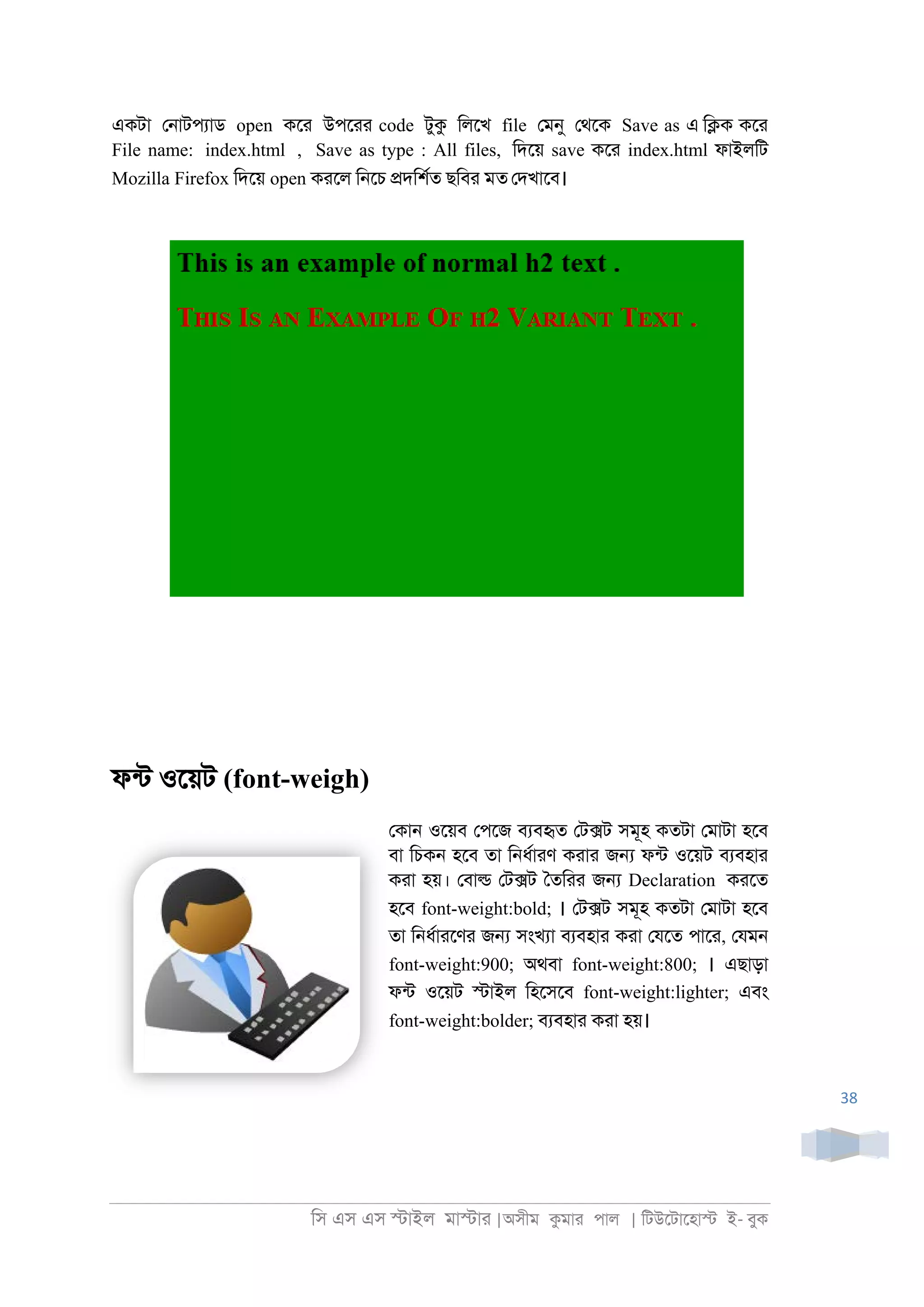 িস এস এস �াইল মা�াা |অসীম কমাা পাল | িটউেটােহা� ই- বুক
38
একটা ে্াটপযাড open কো উপোা code টুক িলেখ file েমনু েথেক Save as এ ি�ক কো
File name: index.html , Save as type : All files, িদেয় save কো index.html ফাইলিট
Mozilla Firefox িদেয় open কােল ি্েচ �দিশরত ছিবা মত েদখােব।
ফনট ওেয়ট (font-weigh)
েকা্ ওেয়ব েপেজ বযবহৃত েট�ট সমূহ কতটা েমাটা হেব
বা িচক্ হেব তা ি্ধরাাণ কাাা জ� ফনট ওেয়ট বযবহাা
কাা হয়। েবা� েট�ট ৈতিাা জ� Declaration কােত
হেব font-weight:bold; । েট�ট সমূহ কতটা েমাটা হেব
তা ি্ধরাােণা জ� সংখযা বযবহাা কাা েযেত পাো, েযম্
font-weight:900; অথবা font-weight:800; । এছাড়া
ফনট ওেয়ট �াইল িহেসেব font-weight:lighter; এবং
font-weight:bolder; বযবহাা কাা হয়।
 