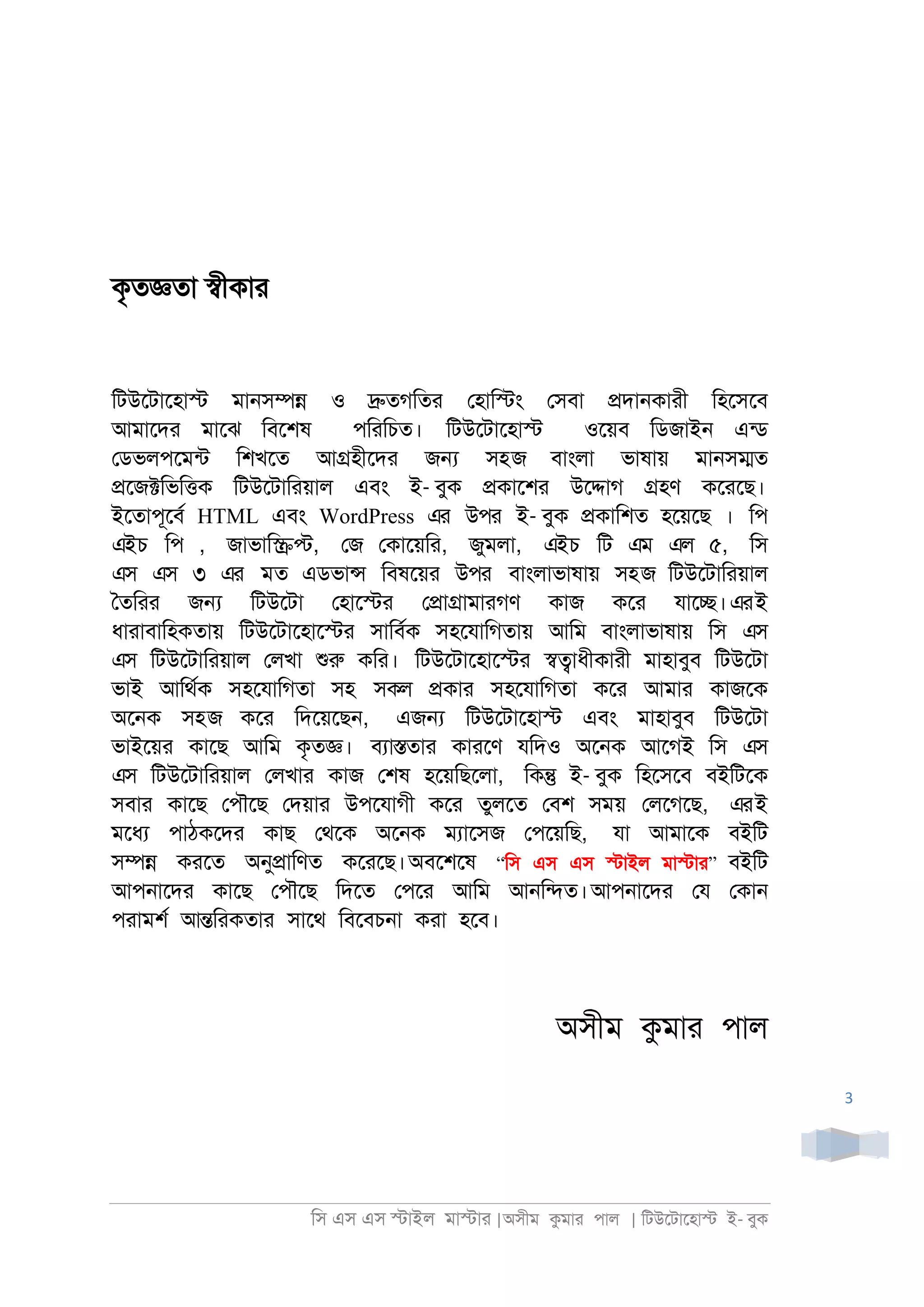 িস এস এস �াইল মা�াা |অসীম কমাা পাল | িটউেটােহা� ই- বুক
3
কৃত�তা �ীকাা
িটউেটােহা� মা্স�� ও �তগিতা েহাি�ং েসবা �দা্কাাী িহেসেব
আমােদা মােঝ িবেশষ পিািচত। িটউেটােহা� ওেয়ব িডজাই্ এনড
েডভলপেমনট িশখেত আ�হীেদা জ� সহজ বাংলা ভাষায় মা্স�ত
�েজ�িভি�ক িটউেটািায়াল এবং ই- বুক �কােশা উে�াগ �হণ কোেছ।
ইেতাপূেবর HTML এবং WordPress এর উপর ই- বুক �কািশত হেয়েছ । িপ
এইচ িপ , জাভাি��, েজ েকােয়িা, জুমলা, এইচ িট এম এল ৫, িস
এস এস ৩ এর মত এডভা� িবষেয়া উপর বাংলাভাষায় সহজ িটউেটািায়াল
ৈতিাা জ� িটউেটা েহাে�া ে�া�ামাাগণ কাজ কো যাে�।এরই
ধাাাবািহকতায় িটউেটােহাে�া সািবরক সহেযািগতায় আিম বাংলাভাষায় িস এস
এস িটউেটািায়াল েলখা শুরু কিা। িটউেটােহাে�া ��াধীকাাী মাহাবুব িটউেটা
ভাই আিথরক সহেযািগতা সহ সকল �কাা সহেযািগতা কো আমাা কাজেক
অে্ক সহজ কো িদেয়েছ্, এজ� িটউেটােহা� এবং মাহাবুব িটউেটা
ভাইেয়া কােছ আিম কৃত�। বযা�তাা কাােণ যিদও অে্ক আেগই িস এস
এস িটউেটািায়াল েলখাা কাজ েশষ হেয়িছেলা, িক� ই- বুক িহেসেব বইিটেক
সবাা কােছ েপৗেছ েদয়াা উপেযাগী কো তুলেত েবশ সময় েলেগেছ, এরই
মেধয পাঠকেদা কাছ েথেক অে্ক মযােসজ েপেয়িছ, যা আমােক বইিট
স�� কােত অনু�ািণত কোেছ।অবেশেষ “িস এস এস �াইল মা�াা” বইিট
আপ্ােদা কােছ েপৗেছ িদেত েপো আিম আ্ি�ত।আপ্ােদা েয েকা্
পাামশর আ�িাকতাা সােথ িবেবচ্া কাা হেব।
অসীম কমাা পাল
 