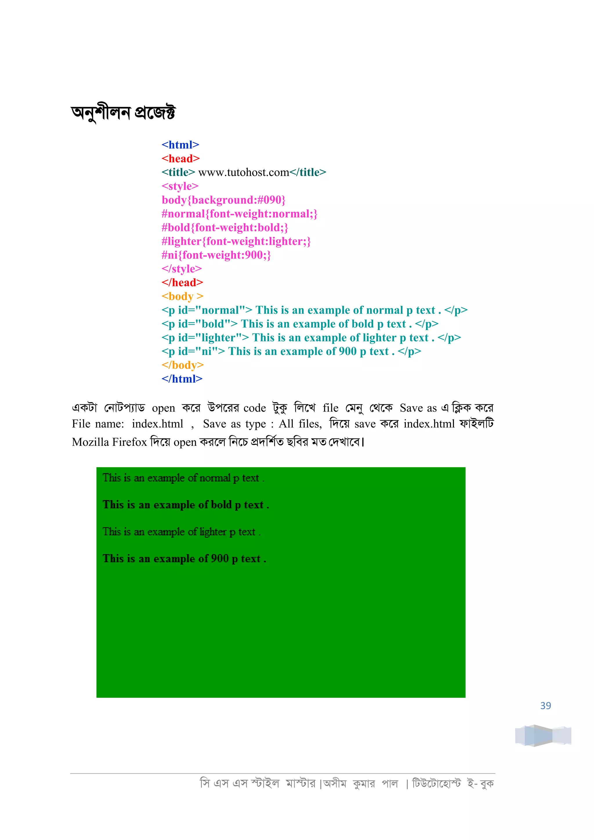 িস এস এস �াইল মা�াা |অসীম কমাা পাল | িটউেটােহা� ই- বুক
39
অনুশীল্ �েজ�
<html>
<head>
<title> www.tutohost.com</title>
<style>
body{background:#090}
#normal{font-weight:normal;}
#bold{font-weight:bold;}
#lighter{font-weight:lighter;}
#ni{font-weight:900;}
</style>
</head>
<body >
<p id="normal"> This is an example of normal p text . </p>
<p id="bold"> This is an example of bold p text . </p>
<p id="lighter"> This is an example of lighter p text . </p>
<p id="ni"> This is an example of 900 p text . </p>
</body>
</html>
একটা ে্াটপযাড open কো উপোা code টুক িলেখ file েমনু েথেক Save as এ ি�ক কো
File name: index.html , Save as type : All files, িদেয় save কো index.html ফাইলিট
Mozilla Firefox িদেয় open কােল ি্েচ �দিশরত ছিবা মত েদখােব।
 