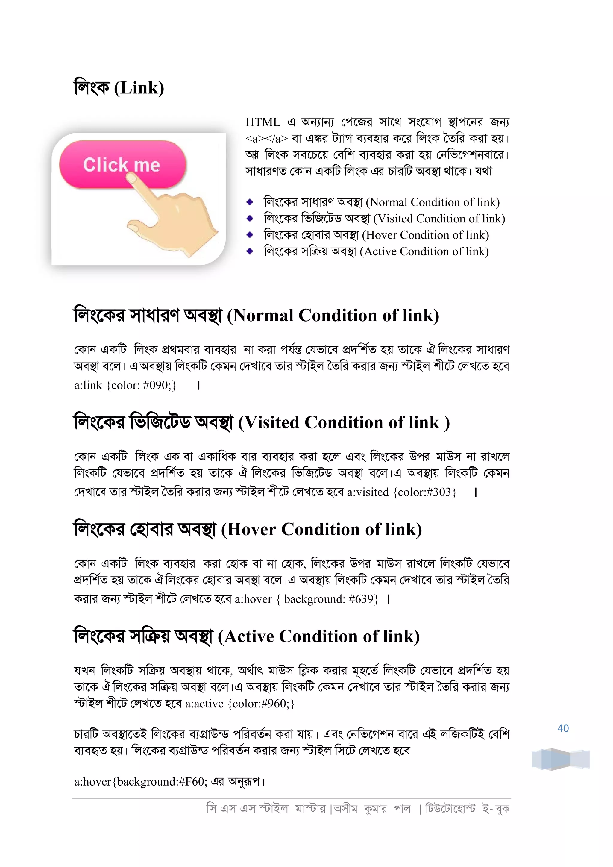 িস এস এস �াইল মা�াা |অসীম কমাা পাল | িটউেটােহা� ই- বুক
40
িলংক (Link)
HTML এ অ�া� েপেজা সােথ সংেযাগ �াপে্া জ�
<a></a> বা এ�া টযাগ বযবহাা কো িলংক ৈতিা কাা হয়।
আর িলংক সবেচেয় েবিশ বযবহাা কাা হয় ে্িভেগশ্বাো।
সাধাাণত েকা্ একিট িলংক এর চাািট অব�া থােক। যথা
িলংেকা সাধাাণ অব�া (Normal Condition of link)
িলংেকা িভিজেটড অব�া (Visited Condition of link)
িলংেকা েহাবাা অব�া (Hover Condition of link)
িলংেকা সি�য় অব�া (Active Condition of link)
িলংেকা সাধাাণ অব�া (Normal Condition of link)
েকা্ একিট িলংক �থমবাা বযবহাা ্া কাা পযর� েযভােব �দিশরত হয় তােক ঐ িলংেকা সাধাাণ
অব�া বেল। এঅব�ায় িলংকিট েকম্ েদখােব তাা �াইল ৈতিা কাাা জ� �াইল শীেট েলখেত হেব
a:link {color: #090;} ।
িলংেকা িভিজেটড অব�া (Visited Condition of link )
েকা্ একিট িলংক এক বা একািধক বাা বযবহাা কাা হেল এবং িলংেকা উপর মাউস ্া াাখেল
িলংকিট েযভােব �দিশরত হয় তােক ঐ িলংেকা িভিজেটড অব�া বেল।এ অব�ায় িলংকিট েকম্
েদখােব তাা �াইল ৈতিা কাাা জ� �াইল শীেট েলখেত হেব a:visited {color:#303} ।
িলংেকা েহাবাা অব�া (Hover Condition of link)
েকা্ একিট িলংক বযবহাা কাা েহাক বা ্া েহাক, িলংেকা উপর মাউস াাখেল িলংকিট েযভােব
�দিশরত হয় তােক ঐিলংেকা েহাবাা অব�া বেল।এ অব�ায় িলংকিট েকম্ েদখােব তাা �াইল ৈতিা
কাাা জ� �াইল শীেট েলখেত হেব a:hover { background: #639} ।
িলংেকা সি�য় অব�া (Active Condition of link)
যখন িলংকিট সি�য় অব�ায় থােক, অথরাৎ মাউস ি�ক কাাা মূহেতর িলংকিট েযভােব �দিশরত হয়
তােক ঐ িলংেকা সি�য় অব�া বেল।এ অব�ায় িলংকিট েকম্ েদখােব তাা �াইল ৈতিা কাাা জ�
�াইল শীেট েলখেত হেব a:active {color:#960;}
চাািট অব�ােতই িলংেকা বয�াউনড পিাবতর্ কাা যায়। এবং ে্িভেগশ্ বাো এই লিজকিটই েবিশ
বযবহৃত হয়। িলংেকা বয�াউনড পিাবতর্ কাাা জ� �াইল িসেট েলখেত হেব
a:hover{background:#F60; এর অনুরূপ।
 