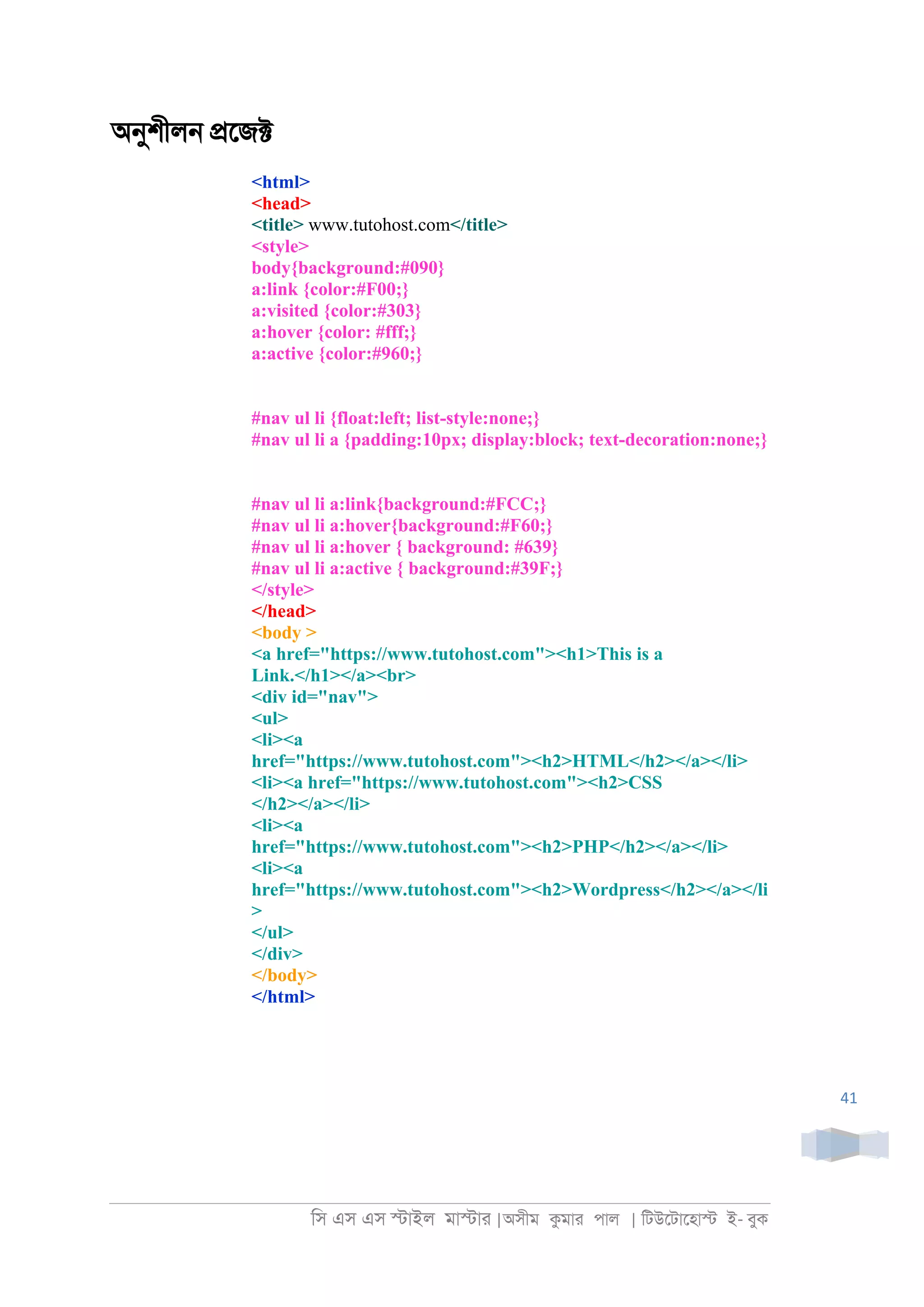 িস এস এস �াইল মা�াা |অসীম কমাা পাল | িটউেটােহা� ই- বুক
41
অনুশীল্ �েজ�
<html>
<head>
<title> www.tutohost.com</title>
<style>
body{background:#090}
a:link {color:#F00;}
a:visited {color:#303}
a:hover {color: #fff;}
a:active {color:#960;}
#nav ul li {float:left; list-style:none;}
#nav ul li a {padding:10px; display:block; text-decoration:none;}
#nav ul li a:link{background:#FCC;}
#nav ul li a:hover{background:#F60;}
#nav ul li a:hover { background: #639}
#nav ul li a:active { background:#39F;}
</style>
</head>
<body >
<a href="https://www.tutohost.com"><h1>This is a
Link.</h1></a><br>
<div id="nav">
<ul>
<li><a
href="https://www.tutohost.com"><h2>HTML</h2></a></li>
<li><a href="https://www.tutohost.com"><h2>CSS
</h2></a></li>
<li><a
href="https://www.tutohost.com"><h2>PHP</h2></a></li>
<li><a
href="https://www.tutohost.com"><h2>Wordpress</h2></a></li
>
</ul>
</div>
</body>
</html>
 