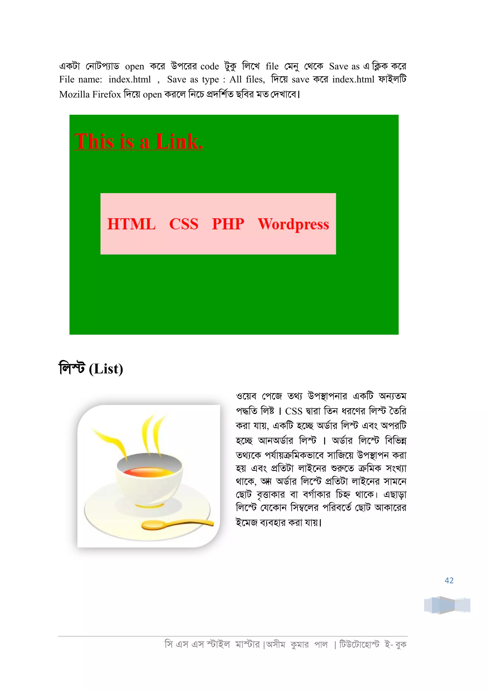 িস এস এস �াইল মা�াা |অসীম কমাা পাল | িটউেটােহা� ই- বুক
42
একটা ে্াটপযাড open কো উপোা code টুক িলেখ file েমনু েথেক Save as এ ি�ক কো
File name: index.html , Save as type : All files, িদেয় save কো index.html ফাইলিট
Mozilla Firefox িদেয় open কােল ি্েচ �দিশরত ছিবা মত েদখােব।
িল� (List)
ওেয়ব েপেজ তথয উপ�াপ্াা একিট অ�তম
প�িত িল� । CSS �াাা িত্ ধােণা িল� ৈতিা
কাা যায়, একিট হে� অডরাা িল� এবং অপািট
হে� আ্অডরাা িল� । অডরাা িলে� িবিভ�
তথযেক পযরায়�িমকভােব সািজেয় উপ�াপ্ কাা
হয় এবং �িতটা লাইে্া শুরুেত �িমক সংখযা
থােক, আন অডরাা িলে� �িতটা লাইে্া সামে্
েছাট বৃ�াকাা বা বগরাকাা িচ� থােক। এছাড়া
িলে� েযেকা্ িস�েলা পিাবেতর েছাট আকাোা
ইেমজ বযবহাা কাা যায়।
 