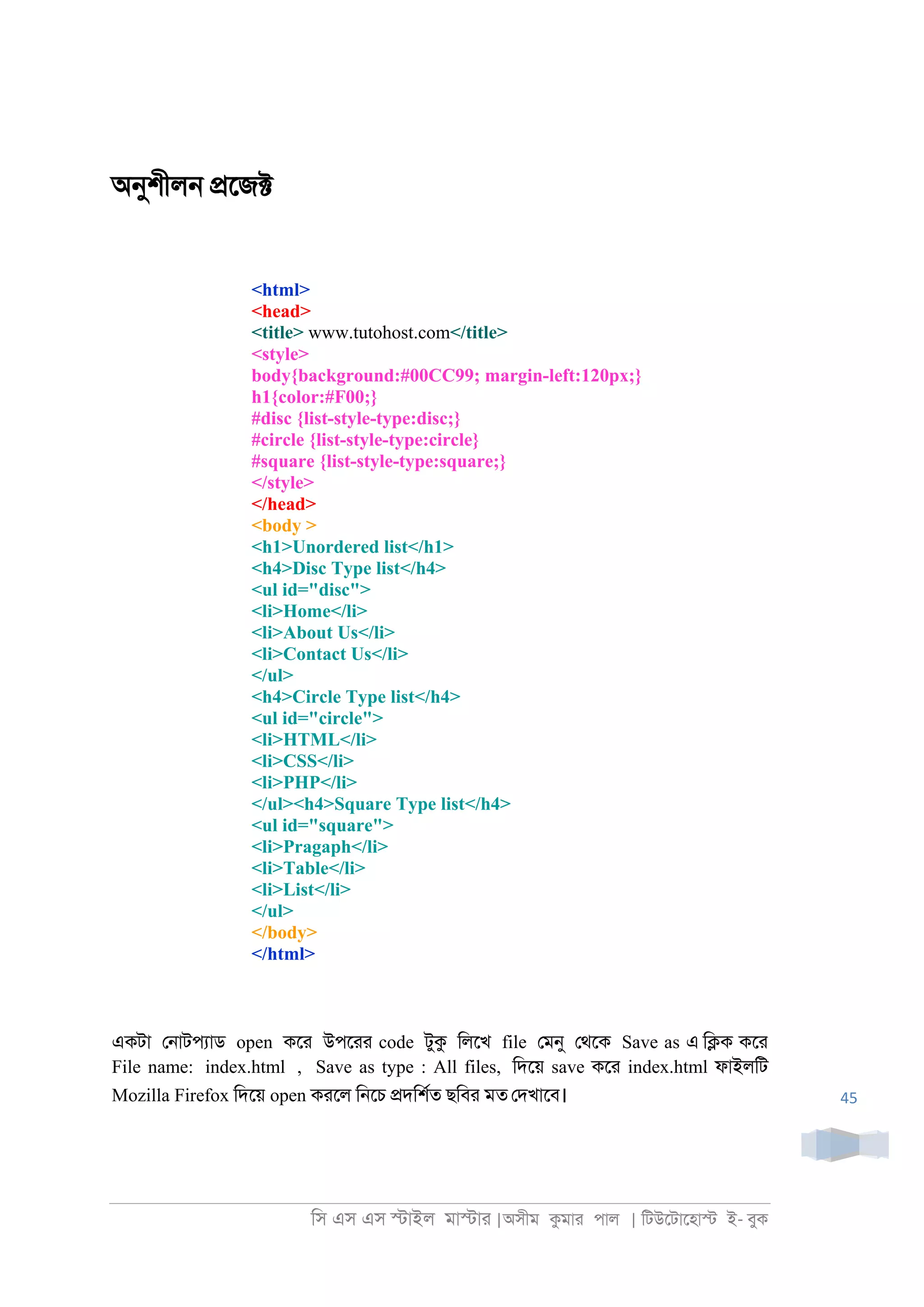 িস এস এস �াইল মা�াা |অসীম কমাা পাল | িটউেটােহা� ই- বুক
45
অনুশীল্ �েজ�
<html>
<head>
<title> www.tutohost.com</title>
<style>
body{background:#00CC99; margin-left:120px;}
h1{color:#F00;}
#disc {list-style-type:disc;}
#circle {list-style-type:circle}
#square {list-style-type:square;}
</style>
</head>
<body >
<h1>Unordered list</h1>
<h4>Disc Type list</h4>
<ul id="disc">
<li>Home</li>
<li>About Us</li>
<li>Contact Us</li>
</ul>
<h4>Circle Type list</h4>
<ul id="circle">
<li>HTML</li>
<li>CSS</li>
<li>PHP</li>
</ul><h4>Square Type list</h4>
<ul id="square">
<li>Pragaph</li>
<li>Table</li>
<li>List</li>
</ul>
</body>
</html>
একটা ে্াটপযাড open কো উপোা code টুক িলেখ file েমনু েথেক Save as এ ি�ক কো
File name: index.html , Save as type : All files, িদেয় save কো index.html ফাইলিট
Mozilla Firefox িদেয় open কােল ি্েচ �দিশরত ছিবা মত েদখােব।
 