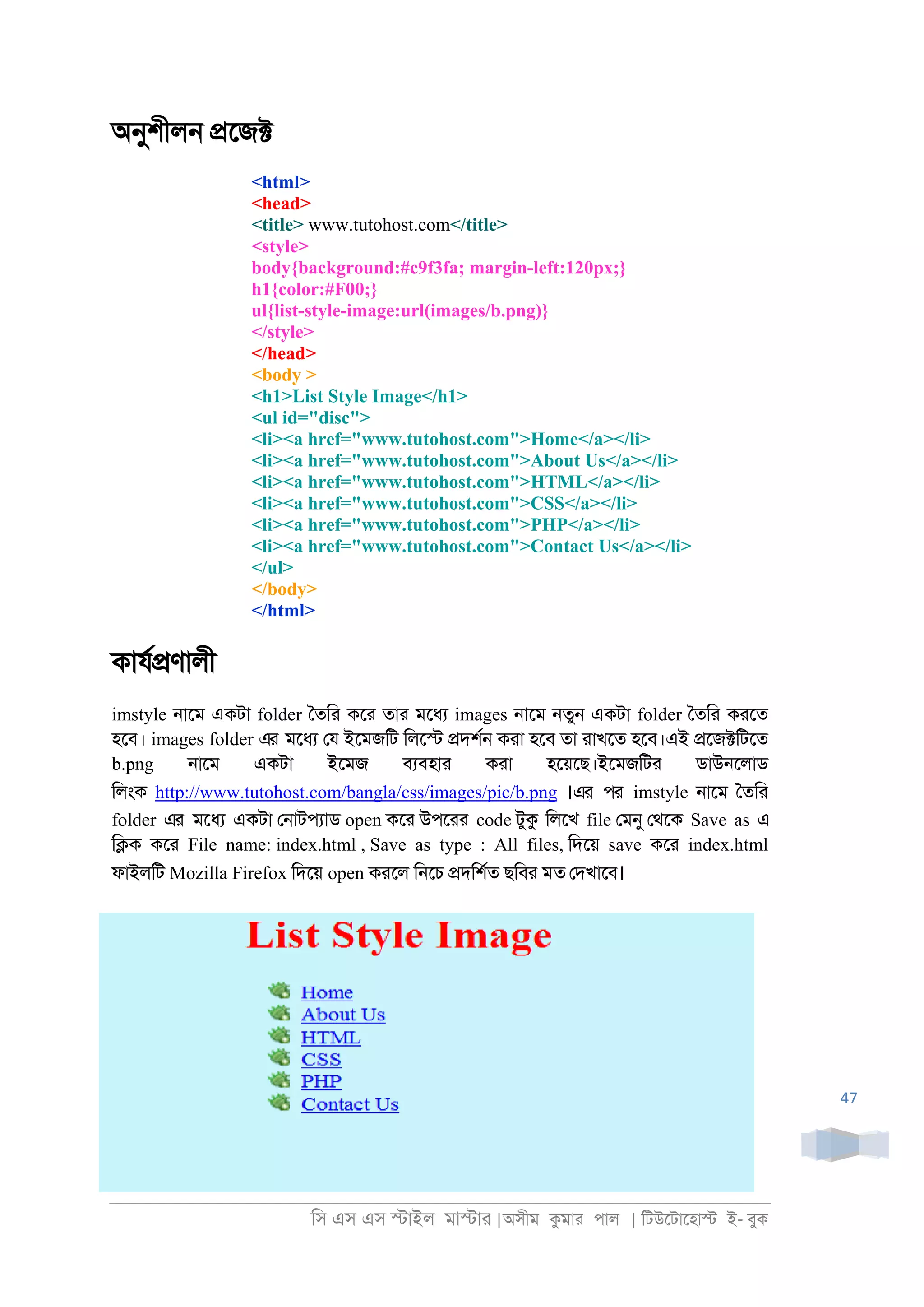 িস এস এস �াইল মা�াা |অসীম কমাা পাল | িটউেটােহা� ই- বুক
47
অনুশীল্ �েজ�
<html>
<head>
<title> www.tutohost.com</title>
<style>
body{background:#c9f3fa; margin-left:120px;}
h1{color:#F00;}
ul{list-style-image:url(images/b.png)}
</style>
</head>
<body >
<h1>List Style Image</h1>
<ul id="disc">
<li><a href="www.tutohost.com">Home</a></li>
<li><a href="www.tutohost.com">About Us</a></li>
<li><a href="www.tutohost.com">HTML</a></li>
<li><a href="www.tutohost.com">CSS</a></li>
<li><a href="www.tutohost.com">PHP</a></li>
<li><a href="www.tutohost.com">Contact Us</a></li>
</ul>
</body>
</html>
কাযর�ণালী
imstyle ্ােম একটা folder ৈতিা কো তাা মেধয images ্ােম ্তু্ একটা folder ৈতিা কােত
হেব। images folder এর মেধয েয ইেমজিট িলে� �দশর্ কাা হেব তা াাখেত হেব।এই �েজ�িটেত
b.png ্ােম একটা ইেমজ বযবহাা কাা হেয়েছ।ইেমজিটা ডাউ্েলাড
িলংক http://www.tutohost.com/bangla/css/images/pic/b.png ।এর পর imstyle ্ােম ৈতিা
folder এর মেধয একটা ে্াটপযাড open কো উপোা code টুক িলেখ file েমনু েথেক Save as এ
ি�ক কো File name: index.html , Save as type : All files, িদেয় save কো index.html
ফাইলিট Mozilla Firefox িদেয় open কােল ি্েচ �দিশরত ছিবা মত েদখােব।
 