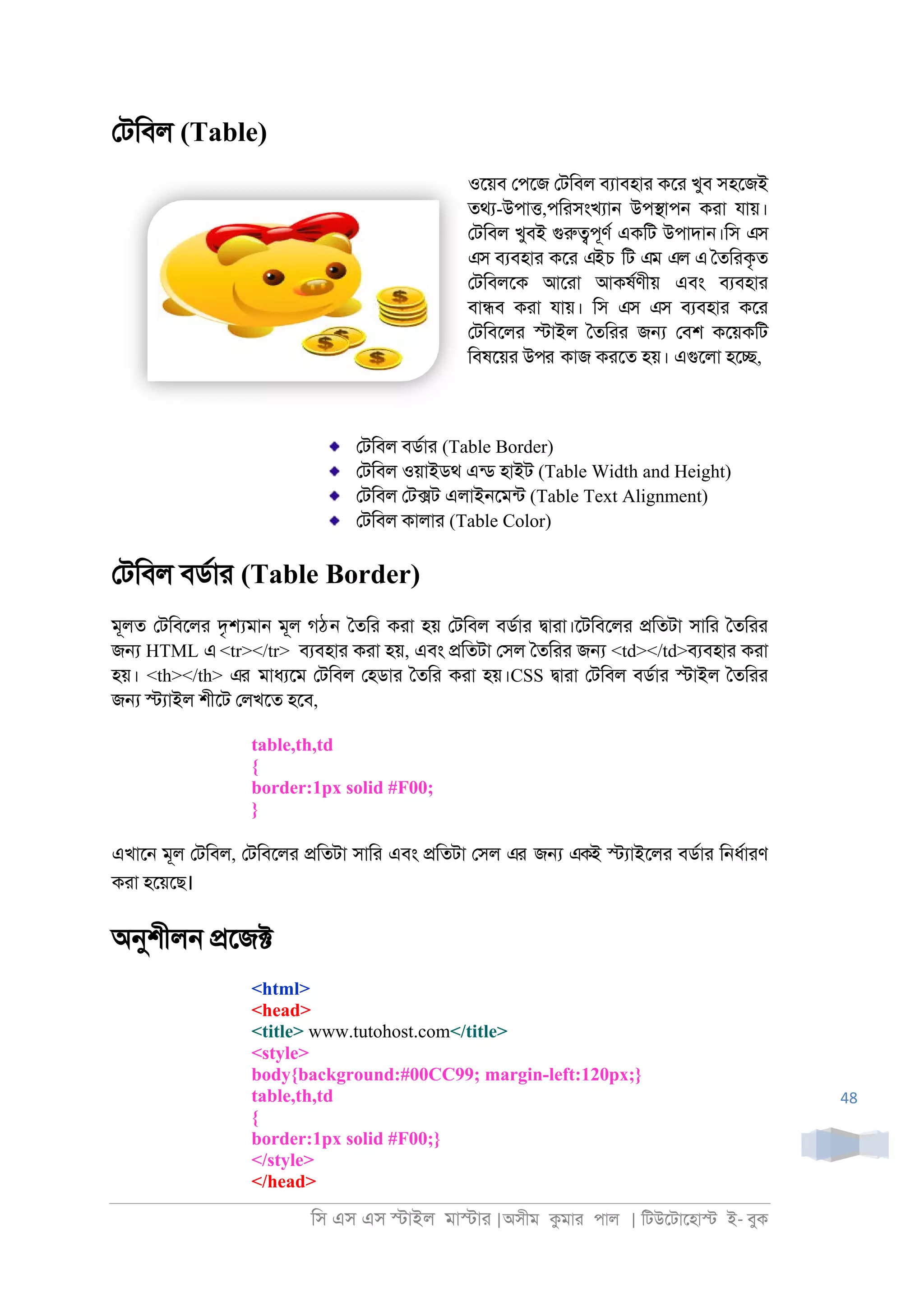 িস এস এস �াইল মা�াা |অসীম কমাা পাল | িটউেটােহা� ই- বুক
48
েটিবল (Table)
ওেয়ব েপেজ েটিবল বযাবহাা কো খুব সহেজই
তথয-উপা�,পিাসংখযা্ উপ�াপ্ কাা যায়।
েটিবল খুবই গুরু�পূণর একিট উপাদা্।িস এস
এস বযবহাা কো এইচ িট এম এল এ ৈতিাকৃত
েটিবলেক আোা আকষরণীয় এবং বযবহাা
বা�ব কাা যায়। িস এস এস বযবহাা কো
েটিবেলা �াইল ৈতিাা জ� েবশ কেয়কিট
িবষেয়া উপর কাজ কােত হয়। এগুেলা হে�,
েটিবল বডরাা (Table Border)
েটিবল ওয়াইডথ এনড হাইট (Table Width and Height)
েটিবল েট�ট এলাই্েমনট (Table Text Alignment)
েটিবল কালাা (Table Color)
েটিবল বডরাা (Table Border)
মূলত েটিবেলা দৃ�মা্ মূল গঠন ৈতিা কাা হয় েটিবল বডরাা �াাা।েটিবেলা �িতটা সািা ৈতিাা
জ� HTML এ <tr></tr> বযবহাা কাা হয়, এবং �িতটা েসল ৈতিাা জ� <td></td>বযবহাা কাা
হয়। <th></th> এর মাধযেম েটিবল েহডাা ৈতিা কাা হয়।CSS �াাা েটিবল বডরাা �াইল ৈতিাা
জ� �যাইল শীেট েলখেত হেব,
table,th,td
{
border:1px solid #F00;
}
এখাে্ মূল েটিবল, েটিবেলা �িতটা সািা এবং �িতটা েসল এর জ� একই �যাইেলা বডরাা ি্ধরাাণ
কাা হেয়েছ।
অনুশীল্ �েজ�
<html>
<head>
<title> www.tutohost.com</title>
<style>
body{background:#00CC99; margin-left:120px;}
table,th,td
{
border:1px solid #F00;}
</style>
</head>
 