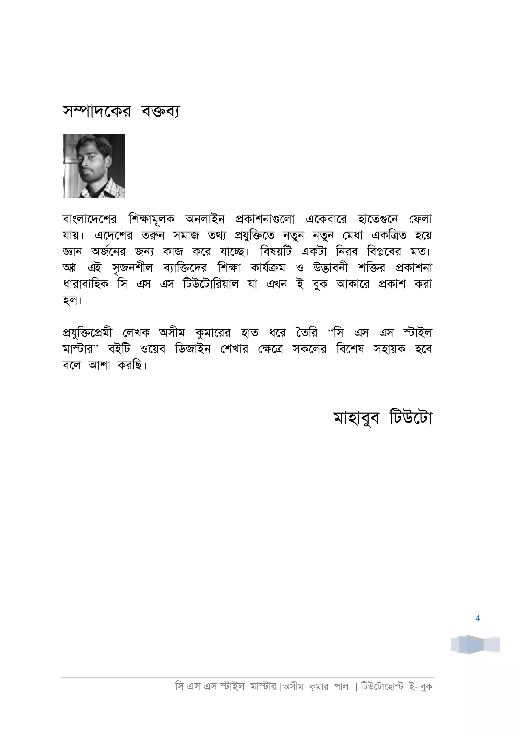 িস এস এস �াইল মা�াা |অসীম কমাা পাল | িটউেটােহা� ই- বুক
4
স�াদেকা ব�বয
বাংলােদেশর িশ�ামূলক অ্লাই্ �কাশ্াগুেলা এেকবাো হােতগুে্ েফলা
যায়। এেদেশা তরু্ সমাজ তথয �যুি�েত ্তু্ ্তু্ েমধা একি�ত হেয়
�া্ অজরে্া জ� কাজ কো যাে�। িবষয়িট একটা ি্াব িব�েবা মত।
আর এই সৃজ্শীল বযাি�েদা িশ�া কাযর�ম ও উ�াব্ী শি�া �কাশ্া
ধাাাবািহক িস এস এস িটউেটািায়াল যা এখন ই বুক আকাো �কাশ কাা
হল।
�যুি�ে�মী েলখক অসীম কমাোা হাত ধো ৈতিা “িস এস এস �াইল
মা�াা” বইিট ওেয়ব িডজাই্ েশখাা ে�ে� সকেলা িবেশষ সহায়ক হেব
বেল আশা কািছ।
মাহাবুব িটউেটা
 