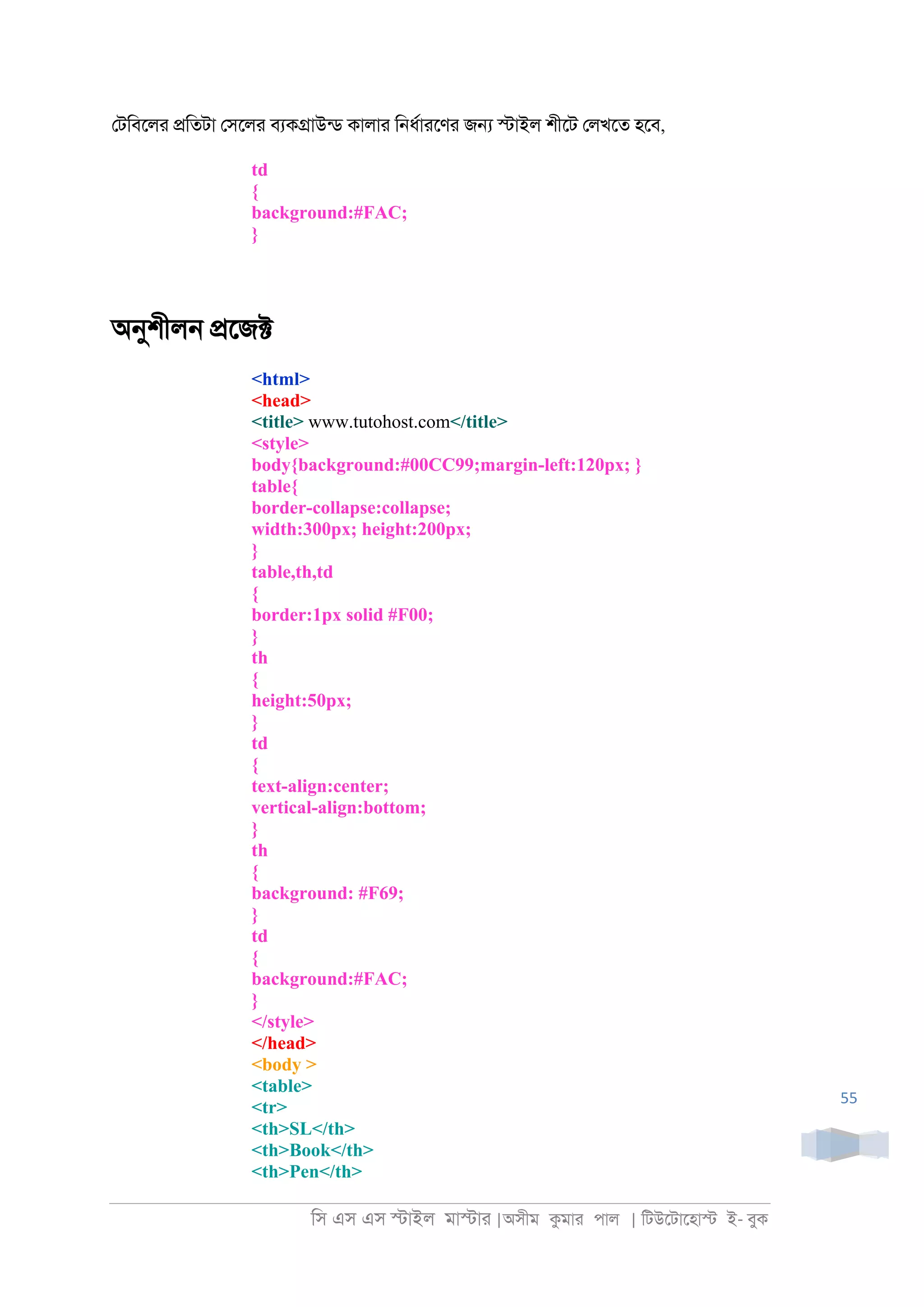 িস এস এস �াইল মা�াা |অসীম কমাা পাল | িটউেটােহা� ই- বুক
55
েটিবেলা �িতটা েসেলা বযক�াউনড কালাা ি্ধরাােণা জ� �াইল শীেট েলখেত হেব,
td
{
background:#FAC;
}
অনুশীল্ �েজ�
<html>
<head>
<title> www.tutohost.com</title>
<style>
body{background:#00CC99;margin-left:120px; }
table{
border-collapse:collapse;
width:300px; height:200px;
}
table,th,td
{
border:1px solid #F00;
}
th
{
height:50px;
}
td
{
text-align:center;
vertical-align:bottom;
}
th
{
background: #F69;
}
td
{
background:#FAC;
}
</style>
</head>
<body >
<table>
<tr>
<th>SL</th>
<th>Book</th>
<th>Pen</th>
 