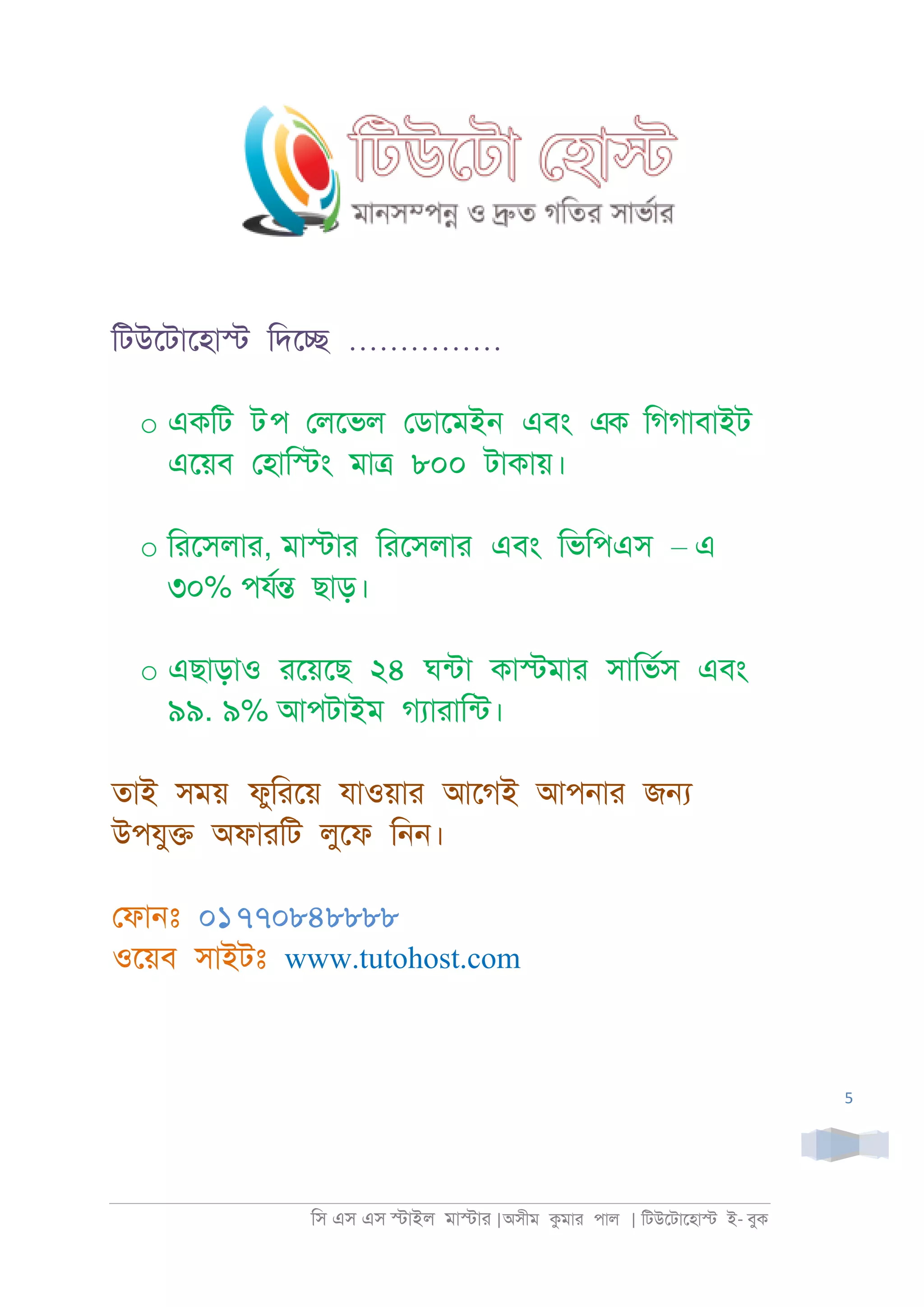 িস এস এস �াইল মা�াা |অসীম কমাা পাল | িটউেটােহা� ই- বুক
5
িটউেটােহা� িদে� ……………
o একিট টপ েলেভল েডােমই্ এবং এক িগগাবাইট
এেয়ব েহাি�ং মা� ৮০০ টাকায়।
o িােসলাা, মা�াা িােসলাা এবং িভিপএস – এ
৩০% পযর� ছাড়।
o এছাড়াও ােয়েছ ২৪ ঘনটা কা�মাা সািভরস এবং
৯৯. ৯% আপটাইম গযাাািনট।
তাই সময় ফুিােয় যাওয়াা আেগই আপ্াা জ�
উপযু� অফাািট লুেফ ি্্।
েফা্ঃ ০১৭৭০৮৪৮৮৮৮
ওেয়ব সাইটঃ www.tutohost.com
 