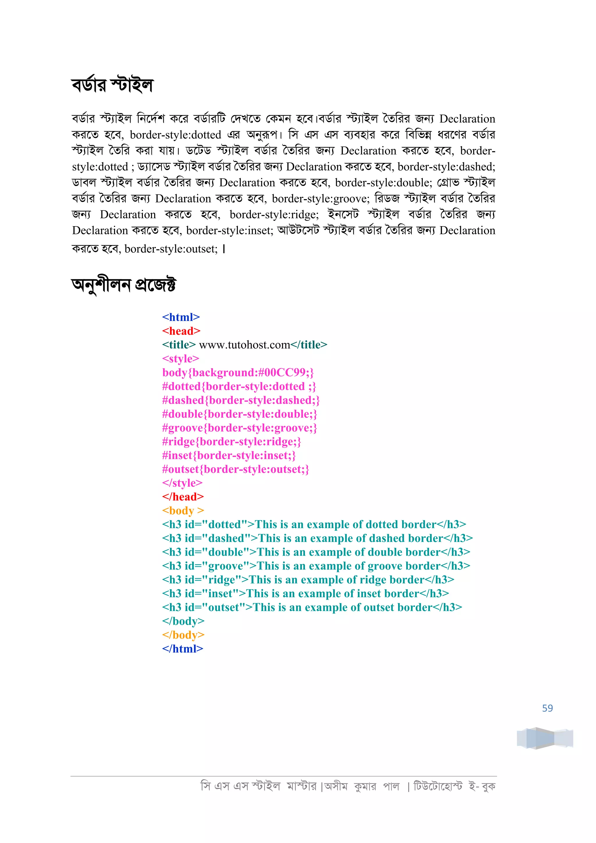 িস এস এস �াইল মা�াা |অসীম কমাা পাল | িটউেটােহা� ই- বুক
59
বডরাা �াইল
বডরাা �যাইল ি্েদরশ কো বডরাািট েদখেত েকম্ হেব।বডরাা �যাইল ৈতিাা জ� Declaration
কােত হেব, border-style:dotted এর অনুরূপ। িস এস এস বযবহাা কো িবিভ� ধােণা বডরাা
�যাইল ৈতিা কাা যায়। ডেটড �যাইল বডরাা ৈতিাা জ� Declaration কােত হেব, border-
style:dotted ; ডযােসড �যাইল বডরাা ৈতিাা জ� Declaration কােত হেব, border-style:dashed;
ডাবল �যাইল বডরাা ৈতিাা জ� Declaration কােত হেব, border-style:double; ে�াভ �যাইল
বডরাা ৈতিাা জ� Declaration কােত হেব, border-style:groove; িাডজ �যাইল বডরাা ৈতিাা
জ� Declaration কােত হেব, border-style:ridge; ই্েসট �যাইল বডরাা ৈতিাা জ�
Declaration কােত হেব, border-style:inset; আউটেসট �যাইল বডরাা ৈতিাা জ� Declaration
কােত হেব, border-style:outset; ।
অনুশীল্ �েজ�
<html>
<head>
<title> www.tutohost.com</title>
<style>
body{background:#00CC99;}
#dotted{border-style:dotted ;}
#dashed{border-style:dashed;}
#double{border-style:double;}
#groove{border-style:groove;}
#ridge{border-style:ridge;}
#inset{border-style:inset;}
#outset{border-style:outset;}
</style>
</head>
<body >
<h3 id="dotted">This is an example of dotted border</h3>
<h3 id="dashed">This is an example of dashed border</h3>
<h3 id="double">This is an example of double border</h3>
<h3 id="groove">This is an example of groove border</h3>
<h3 id="ridge">This is an example of ridge border</h3>
<h3 id="inset">This is an example of inset border</h3>
<h3 id="outset">This is an example of outset border</h3>
</body>
</body>
</html>
 