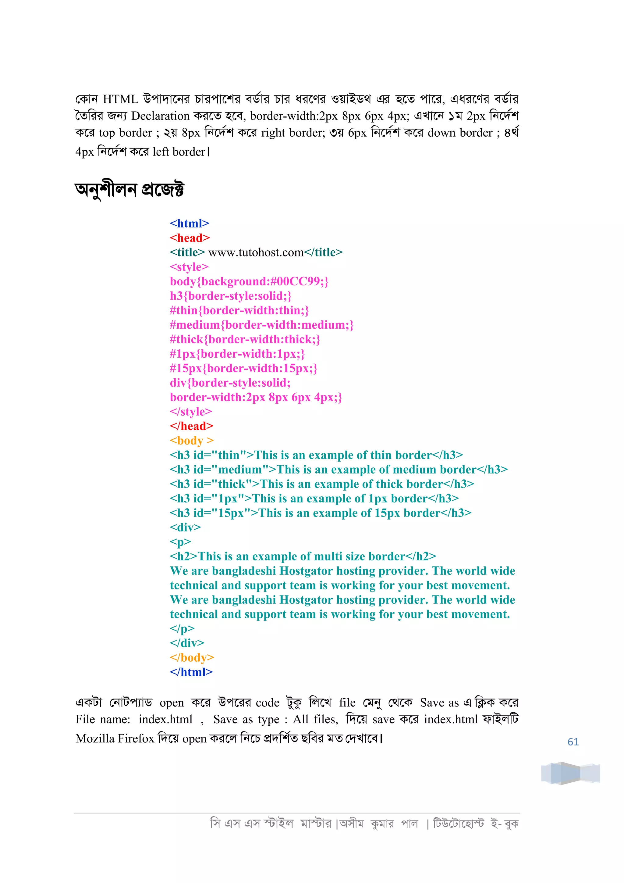 িস এস এস �াইল মা�াা |অসীম কমাা পাল | িটউেটােহা� ই- বুক
61
েকা্ HTML উপাদাে্া চাাপােশা বডরাা চাা ধােণা ওয়াইডথ এর হেত পাো, এধােণা বডরাা
ৈতিাা জ� Declaration কােত হেব, border-width:2px 8px 6px 4px; এখাে্ ১ম 2px ি্েদরশ
কো top border ; ২য় 8px ি্েদরশ কো right border; ৩য় 6px ি্েদরশ কো down border ; ৪থর
4px ি্েদরশ কো left border।
অনুশীল্ �েজ�
<html>
<head>
<title> www.tutohost.com</title>
<style>
body{background:#00CC99;}
h3{border-style:solid;}
#thin{border-width:thin;}
#medium{border-width:medium;}
#thick{border-width:thick;}
#1px{border-width:1px;}
#15px{border-width:15px;}
div{border-style:solid;
border-width:2px 8px 6px 4px;}
</style>
</head>
<body >
<h3 id="thin">This is an example of thin border</h3>
<h3 id="medium">This is an example of medium border</h3>
<h3 id="thick">This is an example of thick border</h3>
<h3 id="1px">This is an example of 1px border</h3>
<h3 id="15px">This is an example of 15px border</h3>
<div>
<p>
<h2>This is an example of multi size border</h2>
We are bangladeshi Hostgator hosting provider. The world wide
technical and support team is working for your best movement.
We are bangladeshi Hostgator hosting provider. The world wide
technical and support team is working for your best movement.
</p>
</div>
</body>
</html>
একটা ে্াটপযাড open কো উপোা code টুক িলেখ file েমনু েথেক Save as এ ি�ক কো
File name: index.html , Save as type : All files, িদেয় save কো index.html ফাইলিট
Mozilla Firefox িদেয় open কােল ি্েচ �দিশরত ছিবা মত েদখােব।
 