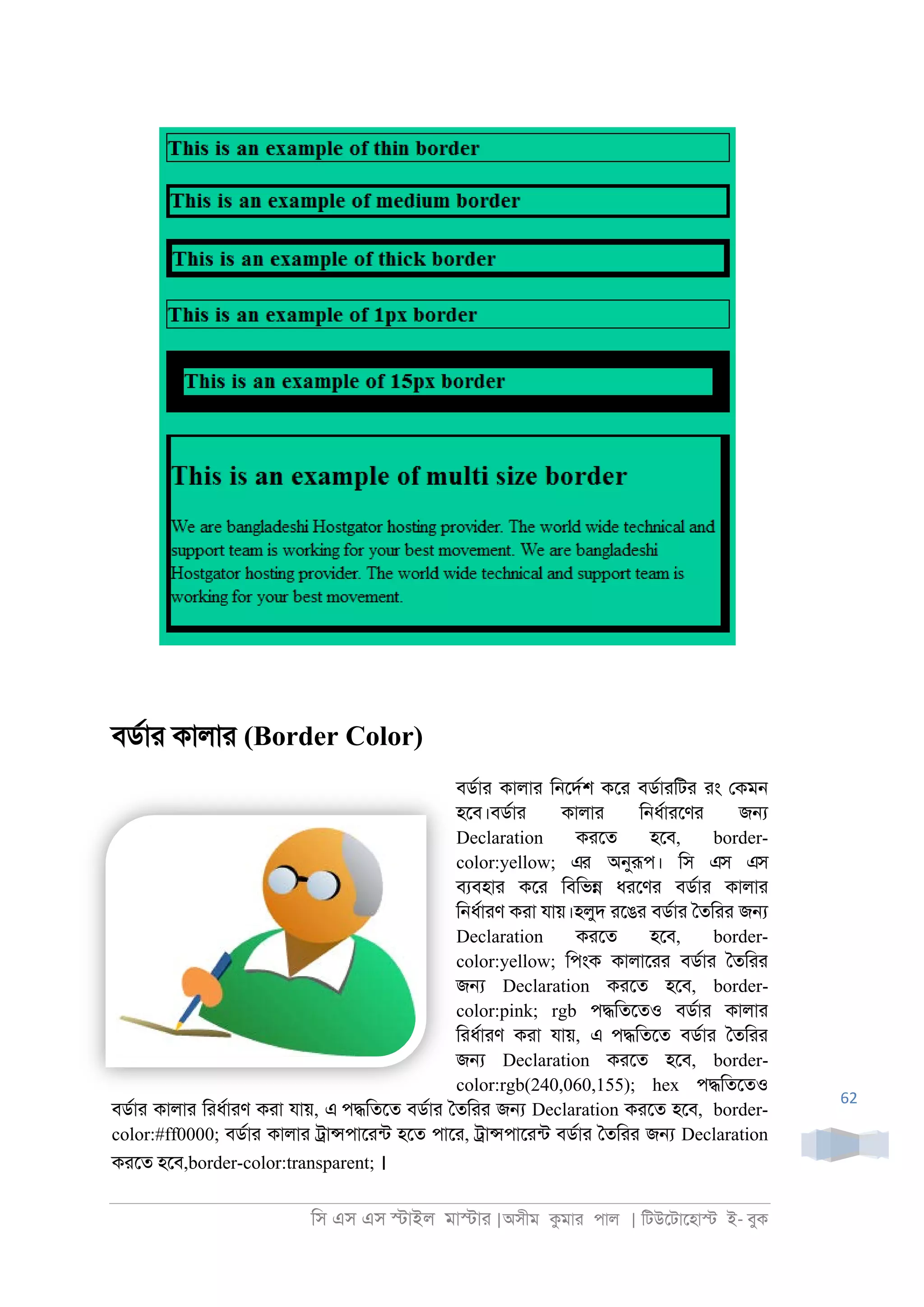িস এস এস �াইল মা�াা |অসীম কমাা পাল | িটউেটােহা� ই- বুক
62
বডরাা কালাা (Border Color)
বডরাা কালাা ি্েদরশ কো বডরাািটা াং েকম্
হেব।বডরাা কালাা ি্ধরাােণা জ�
Declaration কােত হেব, border-
color:yellow; এর অনুরূপ। িস এস এস
বযবহাা কো িবিভ� ধােণা বডরাা কালাা
ি্ধরাাণ কাা যায়।হলুদ ােঙা বডরাা ৈতিাা জ�
Declaration কােত হেব, border-
color:yellow; িপংক কালাোা বডরাা ৈতিাা
জ� Declaration কােত হেব, border-
color:pink; rgb প�িতেতও বডরাা কালাা
িাধরাাণ কাা যায়, এ প�িতেত বডরাা ৈতিাা
জ� Declaration কােত হেব, border-
color:rgb(240,060,155); hex প�িতেতও
বডরাা কালাা িাধরাাণ কাা যায়, এ প�িতেত বডরাা ৈতিাা জ� Declaration কােত হেব, border-
color:#ff0000; বডরাা কালাা ্া�পাোনট হেত পাো, ্া�পাোনট বডরাা ৈতিাা জ� Declaration
কােত হেব,border-color:transparent; ।
 