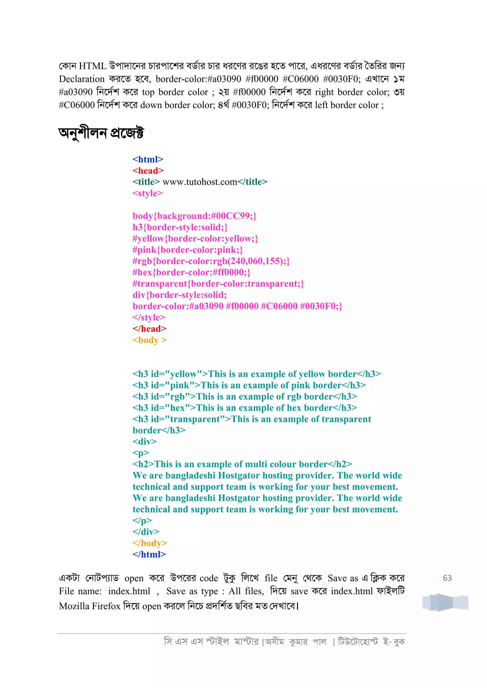 িস এস এস �াইল মা�াা |অসীম কমাা পাল | িটউেটােহা� ই- বুক
63
েকা্ HTML উপাদাে্া চাাপােশা বডরাা চাা ধােণা ােঙা হেত পাো, এধােণা বডরাা ৈতিাা জ�
Declaration কােত হেব, border-color:#a03090 #f00000 #C06000 #0030F0; এখাে্ ১ম
#a03090 ি্েদরশ কো top border color ; ২য় #f00000 ি্েদরশ কো right border color; ৩য়
#C06000 ি্েদরশ কো down border color; ৪থর #0030F0; ি্েদরশ কো left border color ;
অনুশীল্ �েজ�
<html>
<head>
<title> www.tutohost.com</title>
<style>
body{background:#00CC99;}
h3{border-style:solid;}
#yellow{border-color:yellow;}
#pink{border-color:pink;}
#rgb{border-color:rgb(240,060,155);}
#hex{border-color:#ff0000;}
#transparent{border-color:transparent;}
div{border-style:solid;
border-color:#a03090 #f00000 #C06000 #0030F0;}
</style>
</head>
<body >
<h3 id="yellow">This is an example of yellow border</h3>
<h3 id="pink">This is an example of pink border</h3>
<h3 id="rgb">This is an example of rgb border</h3>
<h3 id="hex">This is an example of hex border</h3>
<h3 id="transparent">This is an example of transparent
border</h3>
<div>
<p>
<h2>This is an example of multi colour border</h2>
We are bangladeshi Hostgator hosting provider. The world wide
technical and support team is working for your best movement.
We are bangladeshi Hostgator hosting provider. The world wide
technical and support team is working for your best movement.
</p>
</div>
</body>
</html>
একটা ে্াটপযাড open কো উপোা code টুক িলেখ file েমনু েথেক Save as এ ি�ক কো
File name: index.html , Save as type : All files, িদেয় save কো index.html ফাইলিট
Mozilla Firefox িদেয় open কােল ি্েচ �দিশরত ছিবা মত েদখােব।
 