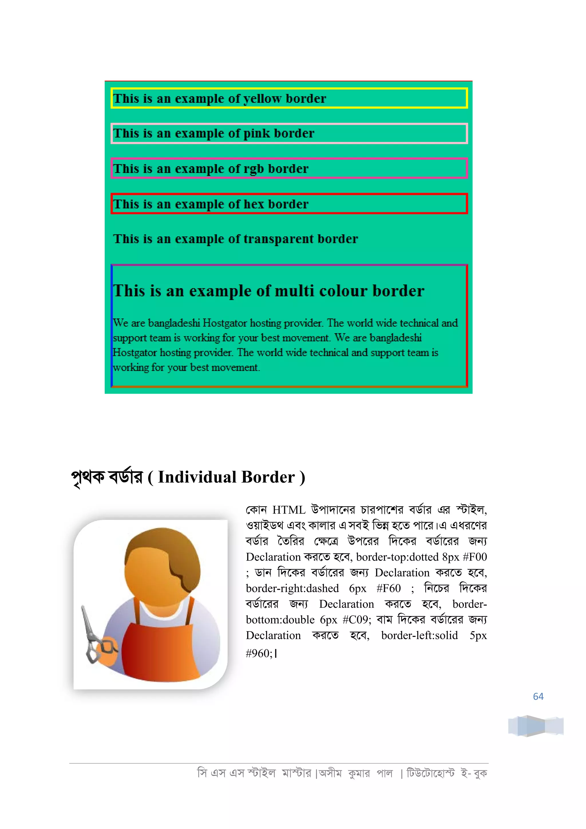 িস এস এস �াইল মা�াা |অসীম কমাা পাল | িটউেটােহা� ই- বুক
64
পৃথক বডরাা ( Individual Border )
েকা্ HTML উপাদাে্া চাাপােশা বডরাা এর �াইল,
ওয়াইডথ এবং কালাা এসবই িভ� হেত পাো।এ এধােণা
বডরাা ৈতিাা ে�ে� উপোা িদেকা বডরাোা জ�
Declaration কােত হেব, border-top:dotted 8px #F00
; ডা্ িদেকা বডরাোা জ� Declaration কােত হেব,
border-right:dashed 6px #F60 ; ি্েচা িদেকা
বডরাোা জ� Declaration কােত হেব, border-
bottom:double 6px #C09; বাম িদেকা বডরাোা জ�
Declaration কােত হেব, border-left:solid 5px
#960;।
 