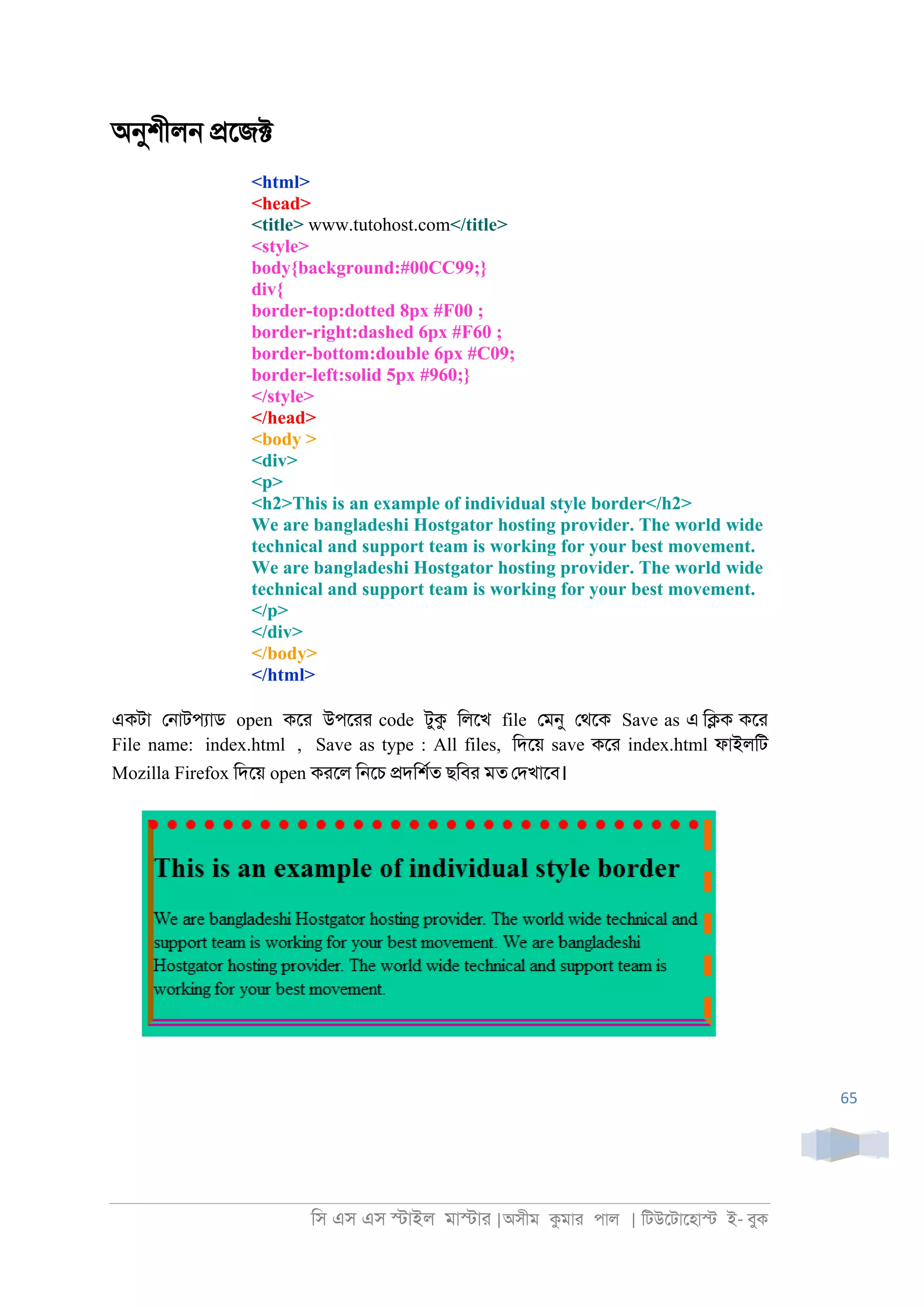 িস এস এস �াইল মা�াা |অসীম কমাা পাল | িটউেটােহা� ই- বুক
65
অনুশীল্ �েজ�
<html>
<head>
<title> www.tutohost.com</title>
<style>
body{background:#00CC99;}
div{
border-top:dotted 8px #F00 ;
border-right:dashed 6px #F60 ;
border-bottom:double 6px #C09;
border-left:solid 5px #960;}
</style>
</head>
<body >
<div>
<p>
<h2>This is an example of individual style border</h2>
We are bangladeshi Hostgator hosting provider. The world wide
technical and support team is working for your best movement.
We are bangladeshi Hostgator hosting provider. The world wide
technical and support team is working for your best movement.
</p>
</div>
</body>
</html>
একটা ে্াটপযাড open কো উপোা code টুক িলেখ file েমনু েথেক Save as এ ি�ক কো
File name: index.html , Save as type : All files, িদেয় save কো index.html ফাইলিট
Mozilla Firefox িদেয় open কােল ি্েচ �দিশরত ছিবা মত েদখােব।
 
