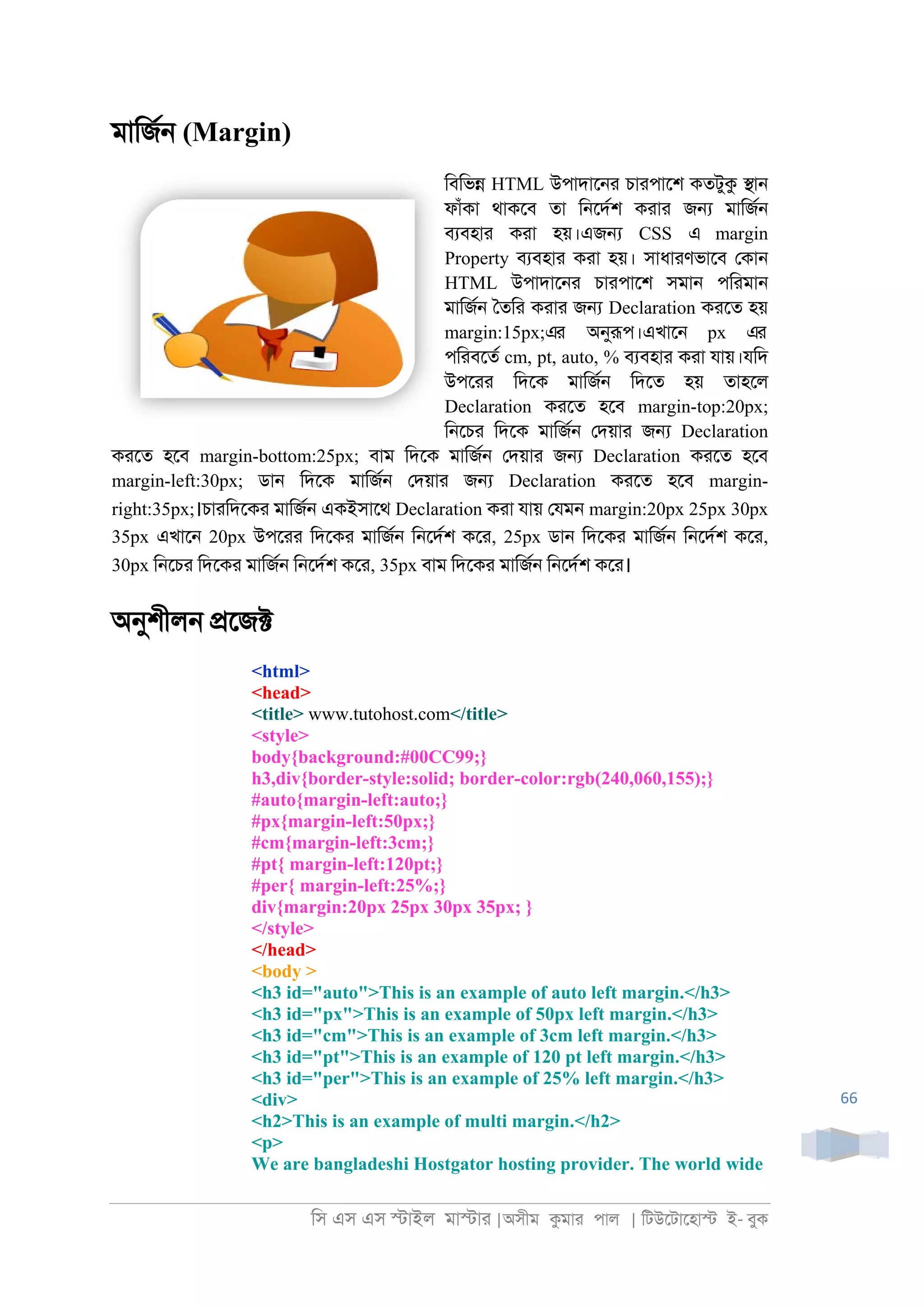 িস এস এস �াইল মা�াা |অসীম কমাা পাল | িটউেটােহা� ই- বুক
66
মািজর্ (Margin)
িবিভ� HTML উপাদাে্া চাাপােশ কতটুক �া্
ফাঁকা থাকেব তা ি্েদরশ কাাা জ� মািজর্
বযবহাা কাা হয়।এজ� CSS এ margin
Property বযবহাা কাা হয়। সাধাাণভােব েকা্
HTML উপাদাে্া চাাপােশ সমা্ পিামা্
মািজর্ ৈতিা কাাা জ� Declaration কােত হয়
margin:15px;এর অনুরূপ।এখাে্ px এর
পিাবেতর cm, pt, auto, % বযবহাা কাা যায়।যিদ
উপোা িদেক মািজর্ িদেত হয় তাহেল
Declaration কােত হেব margin-top:20px;
ি্েচা িদেক মািজর্ েদয়াা জ� Declaration
কােত হেব margin-bottom:25px; বাম িদেক মািজর্ েদয়াা জ� Declaration কােত হেব
margin-left:30px; ডা্ িদেক মািজর্ েদয়াা জ� Declaration কােত হেব margin-
right:35px;।চাািদেকা মািজর্ একইসােথ Declaration কাা যায় েযম্ margin:20px 25px 30px
35px এখাে্ 20px উপোা িদেকা মািজর্ ি্েদরশ কো, 25px ডা্ িদেকা মািজর্ ি্েদরশ কো,
30px ি্েচা িদেকা মািজর্ ি্েদরশ কো, 35px বাম িদেকা মািজর্ ি্েদরশ কো।
অনুশীল্ �েজ�
<html>
<head>
<title> www.tutohost.com</title>
<style>
body{background:#00CC99;}
h3,div{border-style:solid; border-color:rgb(240,060,155);}
#auto{margin-left:auto;}
#px{margin-left:50px;}
#cm{margin-left:3cm;}
#pt{ margin-left:120pt;}
#per{ margin-left:25%;}
div{margin:20px 25px 30px 35px; }
</style>
</head>
<body >
<h3 id="auto">This is an example of auto left margin.</h3>
<h3 id="px">This is an example of 50px left margin.</h3>
<h3 id="cm">This is an example of 3cm left margin.</h3>
<h3 id="pt">This is an example of 120 pt left margin.</h3>
<h3 id="per">This is an example of 25% left margin.</h3>
<div>
<h2>This is an example of multi margin.</h2>
<p>
We are bangladeshi Hostgator hosting provider. The world wide
 
