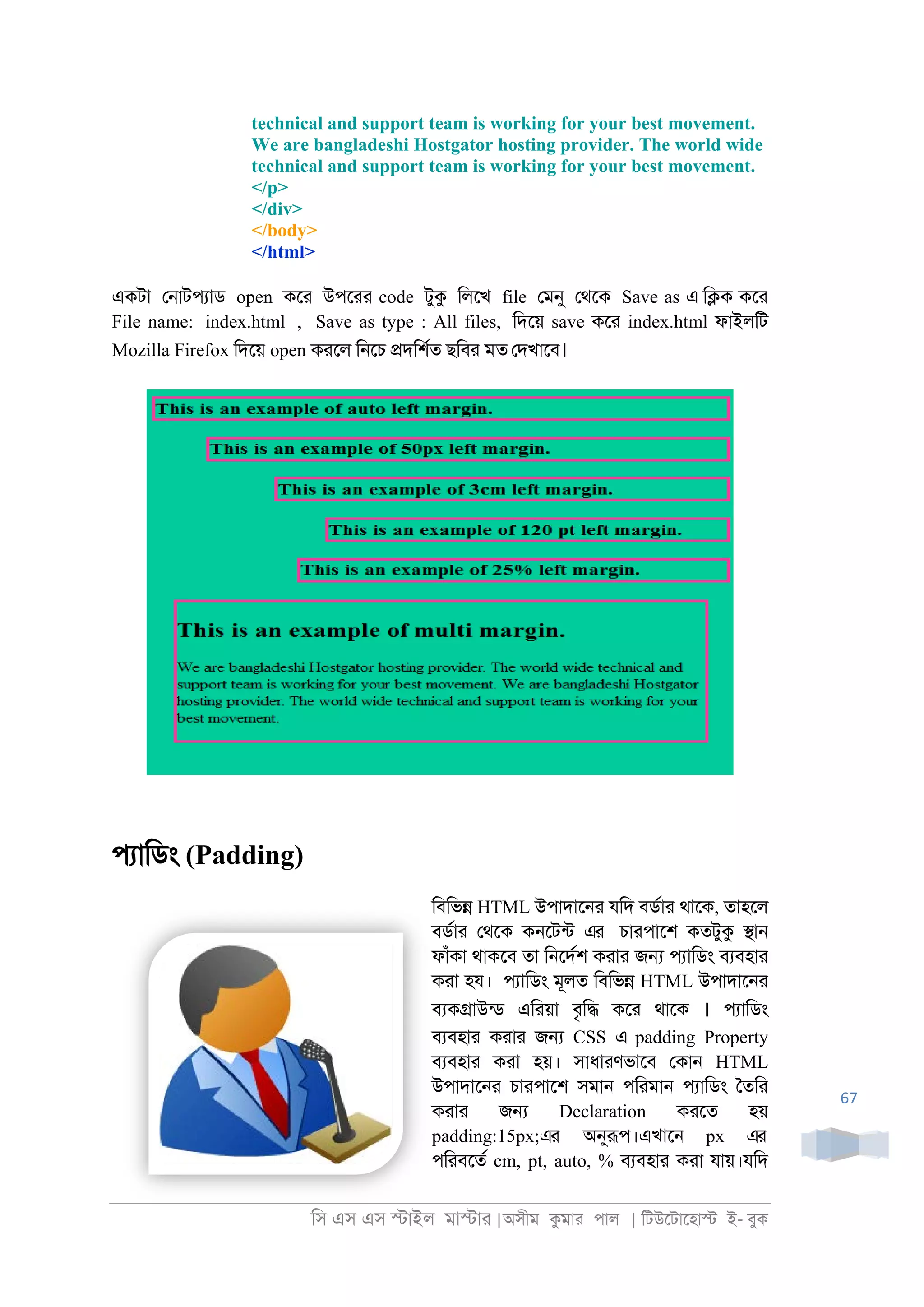 িস এস এস �াইল মা�াা |অসীম কমাা পাল | িটউেটােহা� ই- বুক
67
technical and support team is working for your best movement.
We are bangladeshi Hostgator hosting provider. The world wide
technical and support team is working for your best movement.
</p>
</div>
</body>
</html>
একটা ে্াটপযাড open কো উপোা code টুক িলেখ file েমনু েথেক Save as এ ি�ক কো
File name: index.html , Save as type : All files, িদেয় save কো index.html ফাইলিট
Mozilla Firefox িদেয় open কােল ি্েচ �দিশরত ছিবা মত েদখােব।
পযািডং (Padding)
িবিভ� HTML উপাদাে্া যিদ বডরাা থােক, তাহেল
বডরাা েথেক ক্েটনট এর চাাপােশ কতটুক �া্
ফাঁকা থাকেব তা ি্েদরশ কাাা জ� পযািডং বযবহাা
কাা হয। পযািডং মূলত িবিভ� HTML উপাদাে্া
বযক�াউনড এিায়া বৃি� কো থােক । পযািডং
বযবহাা কাাা জ� CSS এ padding Property
বযবহাা কাা হয়। সাধাাণভােব েকা্ HTML
উপাদাে্া চাাপােশ সমা্ পিামা্ পযািডং ৈতিা
কাাা জ� Declaration কােত হয়
padding:15px;এর অনুরূপ।এখাে্ px এর
পিাবেতর cm, pt, auto, % বযবহাা কাা যায়।যিদ
 
