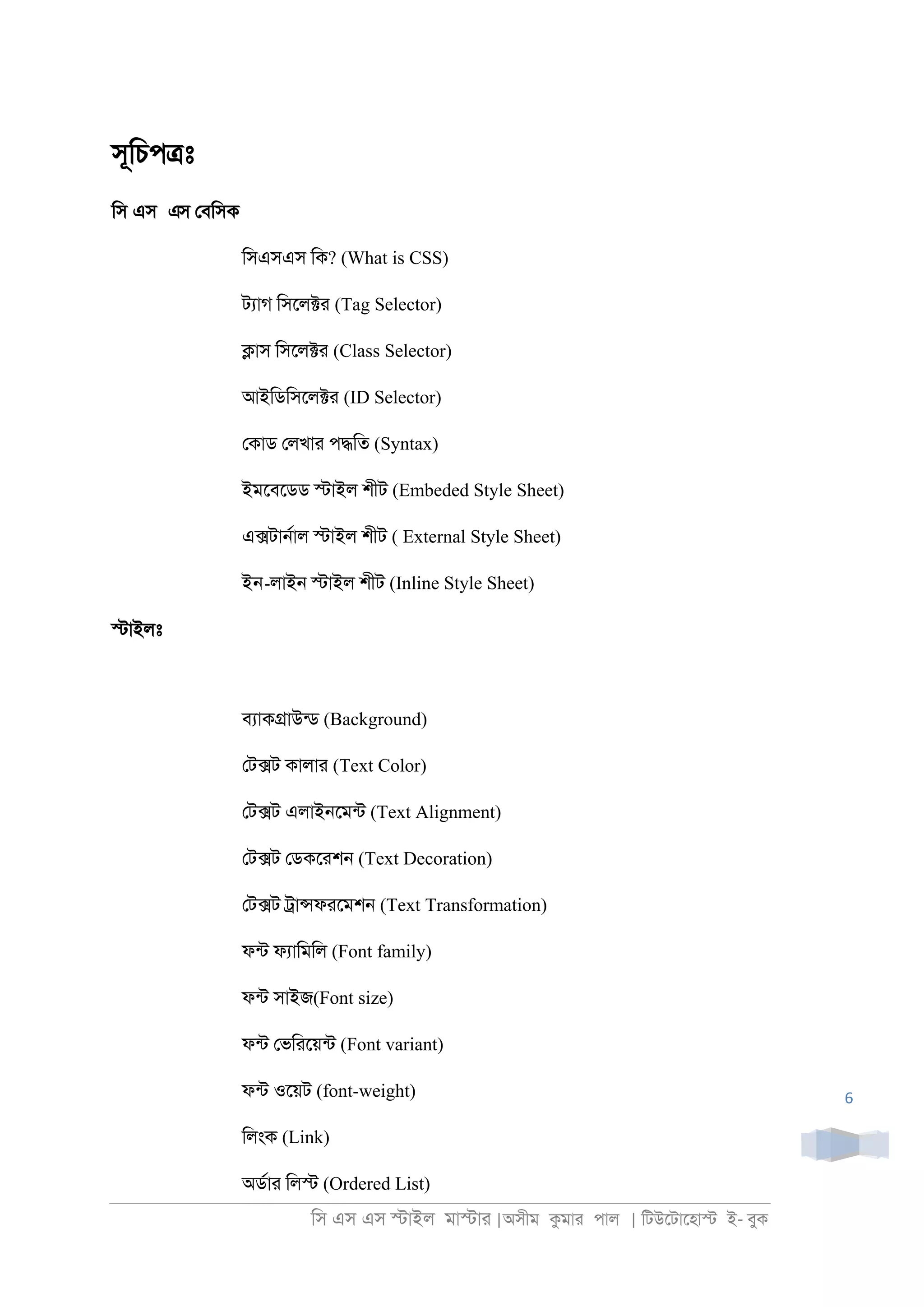 িস এস এস �াইল মা�াা |অসীম কমাা পাল | িটউেটােহা� ই- বুক
6
সূিচপ�ঃ
িস এস এস েবিসক
িসএসএস িক? (What is CSS)
টযাগ িসেল�া (Tag Selector)
�াস িসেল�া (Class Selector)
আইিডিসেল�া (ID Selector)
েকাড েলখাা প�িত (Syntax)
ইমেবেডড �াইল শীট (Embeded Style Sheet)
এ�টা্রাল �াইল শীট ( External Style Sheet)
ইন-লাই্ �াইল শীট (Inline Style Sheet)
�াইলঃ
বযাক�াউনড (Background)
েট�ট কালাা (Text Color)
েট�ট এলাই্েমনট (Text Alignment)
েট�ট েডকোশ্ (Text Decoration)
েট�ট ্া�ফােমশ্ (Text Transformation)
ফনট ফযািমিল (Font family)
ফনট সাইজ(Font size)
ফনট েভিােয়নট (Font variant)
ফনট ওেয়ট (font-weight)
িলংক (Link)
অডরাা িল� (Ordered List)
 