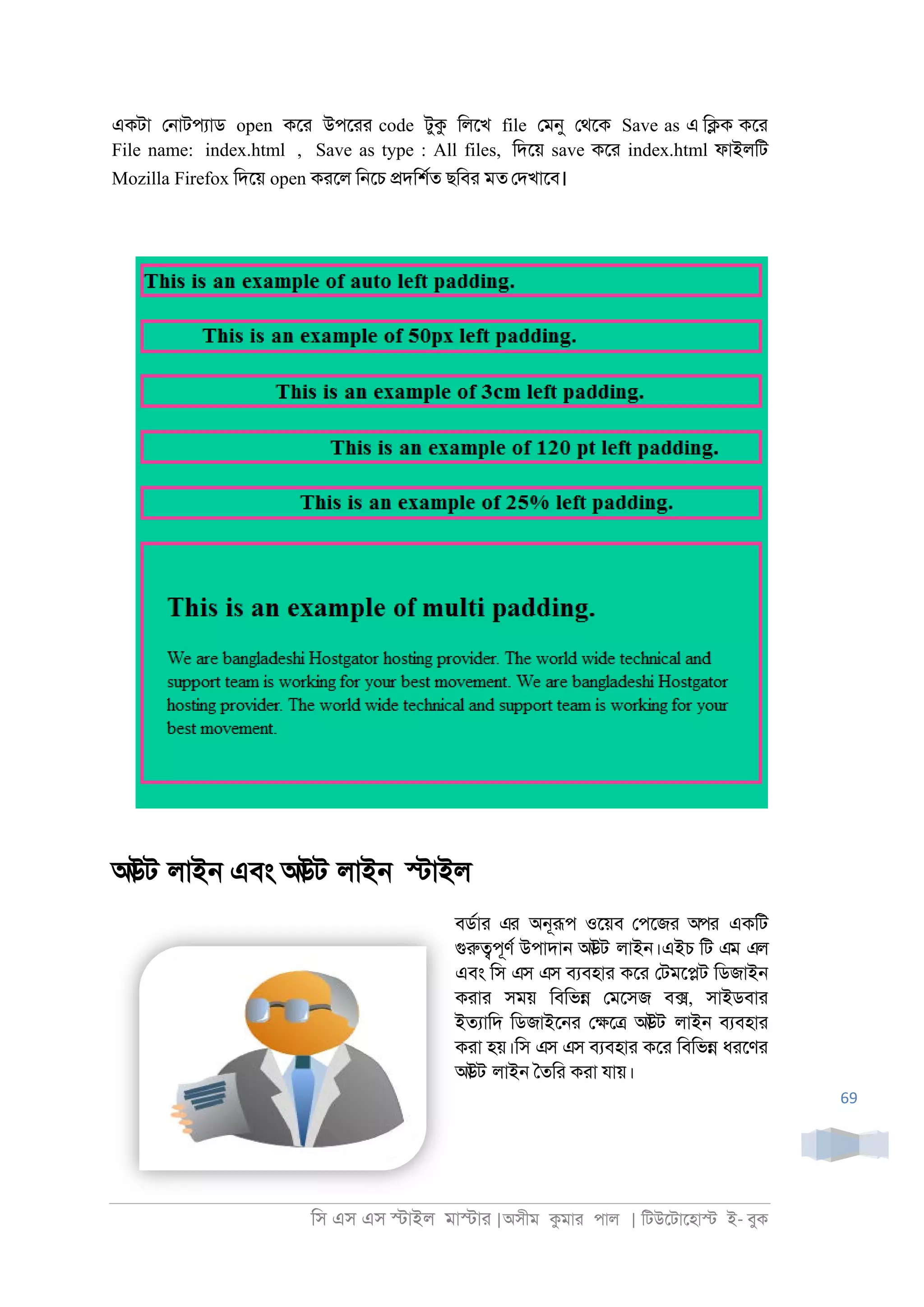 িস এস এস �াইল মা�াা |অসীম কমাা পাল | িটউেটােহা� ই- বুক
69
একটা ে্াটপযাড open কো উপোা code টুক িলেখ file েমনু েথেক Save as এ ি�ক কো
File name: index.html , Save as type : All files, িদেয় save কো index.html ফাইলিট
Mozilla Firefox িদেয় open কােল ি্েচ �দিশরত ছিবা মত েদখােব।
আউট লাই্ এবং আউট লাই্ �াইল
বডরাা এর অ্ূরূপ ওেয়ব েপেজা অপর একিট
গুরু�পূণর উপাদা্ আউট লাই্।এইচ িট এম এল
এবং িস এস এস বযবহাা কো েটমে�ট িডজাই্
কাাা সময় িবিভ� েমেসজ ব�, সাইডবাা
ইতযািদ িডজাইে্া ে�ে� আউট লাই্ বযবহাা
কাা হয়।িস এস এস বযবহাা কো িবিভ� ধােণা
আউট লাই্ ৈতিা কাা যায়।
 