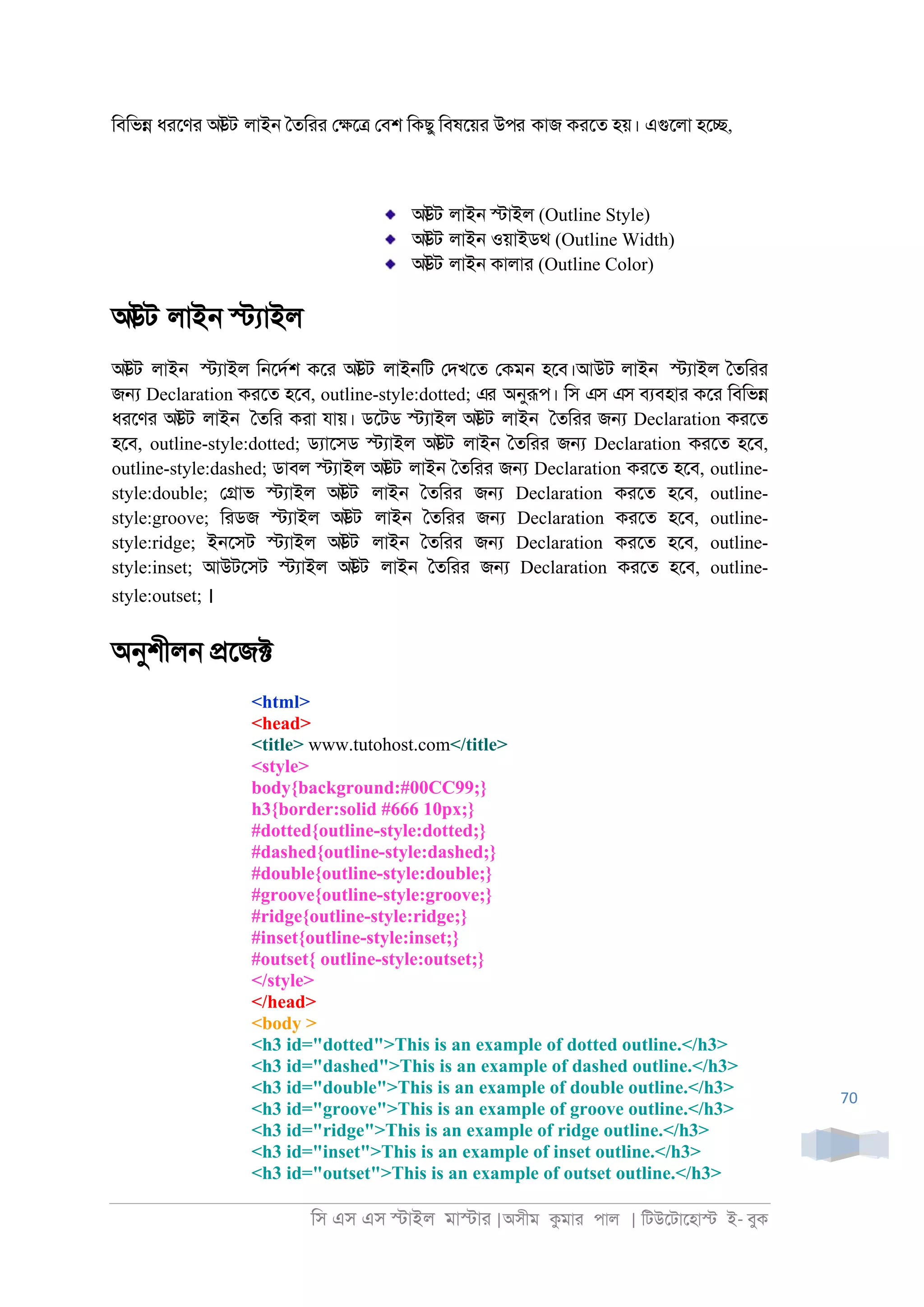 িস এস এস �াইল মা�াা |অসীম কমাা পাল | িটউেটােহা� ই- বুক
70
িবিভ� ধােণা আউট লাই্ ৈতিাা ে�ে� েবশ িকছু িবষেয়া উপর কাজ কােত হয়। এগুেলা হে�,
আউট লাই্ �াইল (Outline Style)
আউট লাই্ ওয়াইডথ (Outline Width)
আউট লাই্ কালাা (Outline Color)
আউট লাই্ �যাইল
আউট লাই্ �যাইল ি্েদরশ কো আউট লাই্িট েদখেত েকম্ হেব।আউট লাই্ �যাইল ৈতিাা
জ� Declaration কােত হেব, outline-style:dotted; এর অনুরূপ। িস এস এস বযবহাা কো িবিভ�
ধােণা আউট লাই্ ৈতিা কাা যায়। ডেটড �যাইল আউট লাই্ ৈতিাা জ� Declaration কােত
হেব, outline-style:dotted; ডযােসড �যাইল আউট লাই্ ৈতিাা জ� Declaration কােত হেব,
outline-style:dashed; ডাবল �যাইল আউট লাই্ ৈতিাা জ� Declaration কােত হেব, outline-
style:double; ে�াভ �যাইল আউট লাই্ ৈতিাা জ� Declaration কােত হেব, outline-
style:groove; িাডজ �যাইল আউট লাই্ ৈতিাা জ� Declaration কােত হেব, outline-
style:ridge; ই্েসট �যাইল আউট লাই্ ৈতিাা জ� Declaration কােত হেব, outline-
style:inset; আউটেসট �যাইল আউট লাই্ ৈতিাা জ� Declaration কােত হেব, outline-
style:outset; ।
অনুশীল্ �েজ�
<html>
<head>
<title> www.tutohost.com</title>
<style>
body{background:#00CC99;}
h3{border:solid #666 10px;}
#dotted{outline-style:dotted;}
#dashed{outline-style:dashed;}
#double{outline-style:double;}
#groove{outline-style:groove;}
#ridge{outline-style:ridge;}
#inset{outline-style:inset;}
#outset{ outline-style:outset;}
</style>
</head>
<body >
<h3 id="dotted">This is an example of dotted outline.</h3>
<h3 id="dashed">This is an example of dashed outline.</h3>
<h3 id="double">This is an example of double outline.</h3>
<h3 id="groove">This is an example of groove outline.</h3>
<h3 id="ridge">This is an example of ridge outline.</h3>
<h3 id="inset">This is an example of inset outline.</h3>
<h3 id="outset">This is an example of outset outline.</h3>
 